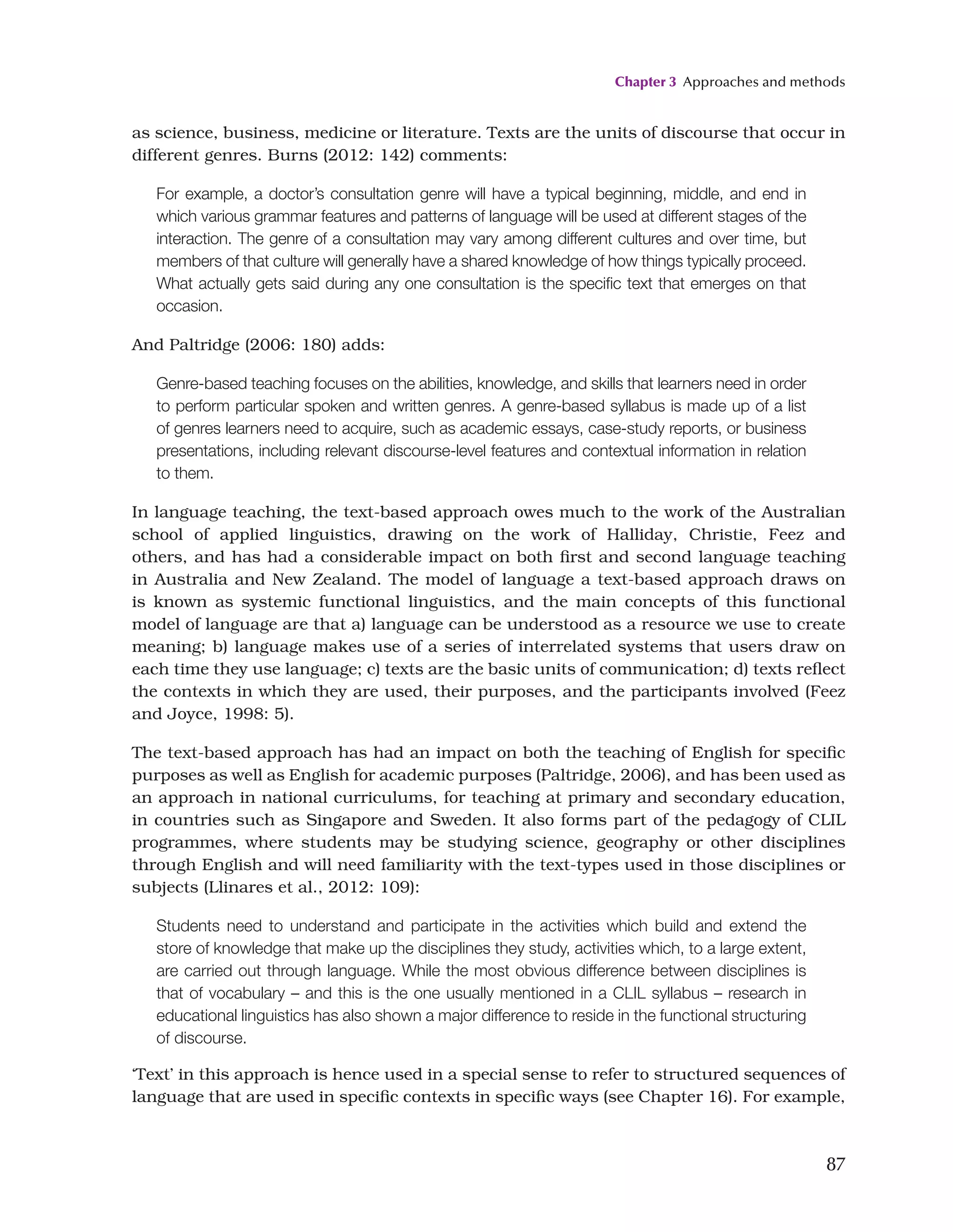 Chapter 3 Approaches and methods
87
as science, business, medicine or literature. Texts are the units of discourse that occur in
different genres. Burns (2012: 142) comments:
For example, a doctor’s consultation genre will have a typical beginning, middle, and end in
which various grammar features and patterns of language will be used at different stages of the
interaction. The genre of a consultation may vary among different cultures and over time, but
members of that culture will generally have a shared knowledge of how things typically proceed.
What actually gets said during any one consultation is the specific text that emerges on that
occasion.
And Paltridge (2006: 180) adds:
Genre-based teaching focuses on the abilities, knowledge, and skills that learners need in order
to perform particular spoken and written genres. A genre-based syllabus is made up of a list
of genres learners need to acquire, such as academic essays, case-study reports, or business
presentations, including relevant discourse-level features and contextual information in relation
to them.
In language teaching, the text-based approach owes much to the work of the Australian
school of applied linguistics, drawing on the work of Halliday, Christie, Feez and
others, and has had a considerable impact on both first and second language teaching
in Australia and New Zealand. The model of language a text-based approach draws on
is known as systemic functional linguistics, and the main concepts of this functional
model of language are that a) language can be understood as a resource we use to create
meaning; b) language makes use of a series of interrelated systems that users draw on
each time they use language; c) texts are the basic units of communication; d) texts reflect
the contexts in which they are used, their purposes, and the participants involved (Feez
and Joyce, 1998: 5).
The text-based approach has had an impact on both the teaching of English for specific
purposes as well as English for academic purposes (Paltridge, 2006), and has been used as
an approach in national curriculums, for teaching at primary and secondary education,
in countries such as Singapore and Sweden. It also forms part of the pedagogy of CLIL
programmes, where students may be studying science, geography or other disciplines
through English and will need familiarity with the text-types used in those disciplines or
subjects (Llinares et al., 2012: 109):
Students need to understand and participate in the activities which build and extend the
store of knowledge that make up the disciplines they study, activities which, to a large extent,
are carried out through language. While the most obvious difference between disciplines is
that of vocabulary – and this is the one usually mentioned in a CLIL syllabus – research in
educational linguistics has also shown a major difference to reside in the functional structuring
of discourse.
‘Text’ in this approach is hence used in a special sense to refer to structured sequences of
language that are used in specific contexts in specific ways (see Chapter 16). For example,
 