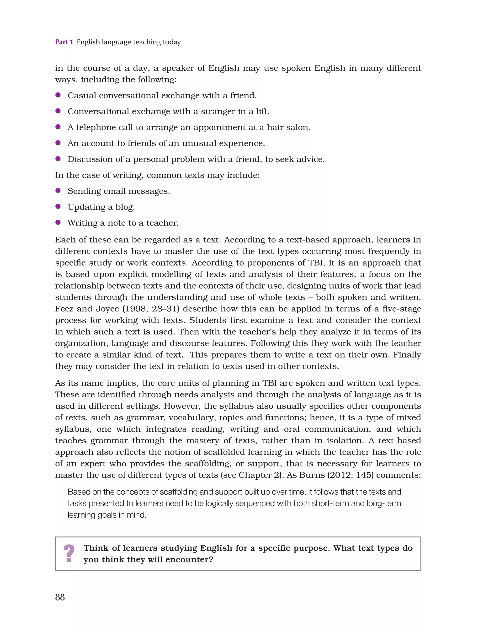 Part 1 English language teaching today
88
in the course of a day, a speaker of English may use spoken English in many different
ways, including the following:
●
● Casual conversational exchange with a friend.
●
● Conversational exchange with a stranger in a lift.
●
● A telephone call to arrange an appointment at a hair salon.
●
● An account to friends of an unusual experience.
●
● Discussion of a personal problem with a friend, to seek advice.
In the case of writing, common texts may include:
●
● Sending email messages.
●
● Updating a blog.
●
● Writing a note to a teacher.
Each of these can be regarded as a text. According to a text-based approach, learners in
different contexts have to master the use of the text types occurring most frequently in
specific study or work contexts. According to proponents of TBI, it is an approach that
is based upon explicit modelling of texts and analysis of their features, a focus on the
relationship between texts and the contexts of their use, designing units of work that lead
students through the understanding and use of whole texts – both spoken and written.
Feez and Joyce (1998, 28–31) describe how this can be applied in terms of a five-stage
process for working with texts. Students first examine a text and consider the context
in which such a text is used. Then with the teacher’s help they analyze it in terms of its
organization, language and discourse features. Following this they work with the teacher
to create a similar kind of text. This prepares them to write a text on their own. Finally
they may consider the text in relation to texts used in other contexts.
As its name implies, the core units of planning in TBI are spoken and written text types.
These are identified through needs analysis and through the analysis of language as it is
used in different settings. However, the syllabus also usually specifies other components
of texts, such as grammar, vocabulary, topics and functions; hence, it is a type of mixed
syllabus, one which integrates reading, writing and oral communication, and which
teaches grammar through the mastery of texts, rather than in isolation. A text-based
approach also reflects the notion of scaffolded learning in which the teacher has the role
of an expert who provides the scaffolding, or support, that is necessary for learners to
master the use of different types of texts (see Chapter 2). As Burns (2012: 145) comments:
Based on the concepts of scaffolding and support built up over time, it follows that the texts and
tasks presented to learners need to be logically sequenced with both short-term and long-term
learning goals in mind.
? Think of learners studying English for a specific purpose. What text types do
you think they will encounter?
 