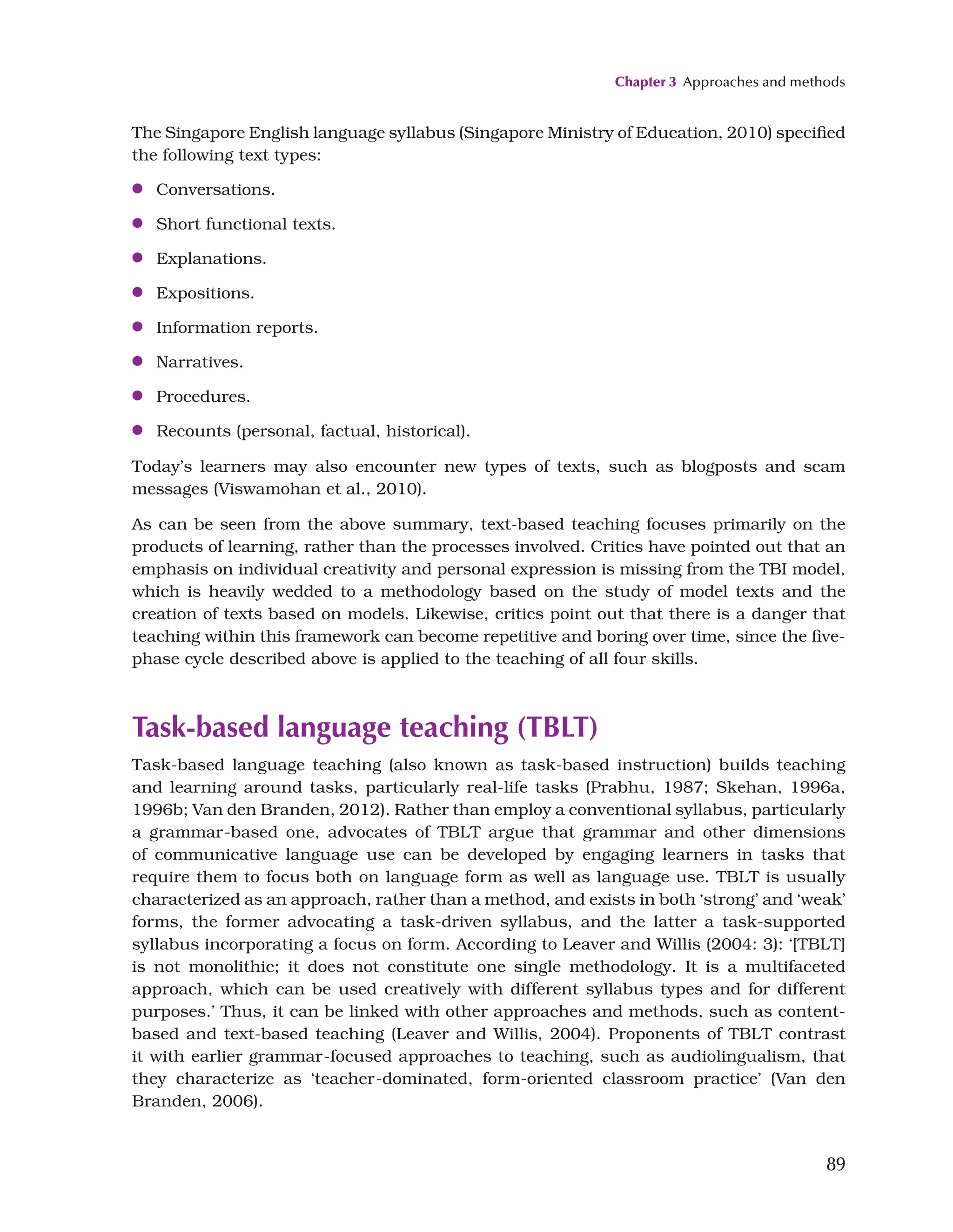 Chapter 3 Approaches and methods
89
The Singapore English language syllabus (Singapore Ministry of Education, 2010) specified
the following text types:
●
● Conversations.
●
● Short functional texts.
●
● Explanations.
●
● Expositions.
●
● Information reports.
●
● Narratives.
●
● Procedures.
●
● Recounts (personal, factual, historical).
Today’s learners may also encounter new types of texts, such as blogposts and scam
messages (Viswamohan et al., 2010).
As can be seen from the above summary, text-based teaching focuses primarily on the
products of learning, rather than the processes involved. Critics have pointed out that an
emphasis on individual creativity and personal expression is missing from the TBI model,
which is heavily wedded to a methodology based on the study of model texts and the
creation of texts based on models. Likewise, critics point out that there is a danger that
teaching within this framework can become repetitive and boring over time, since the five-
phase cycle described above is applied to the teaching of all four skills.
Task-based language teaching (TBLT)
Task-based language teaching (also known as task-based instruction) builds teaching
and learning around tasks, particularly real-life tasks (Prabhu, 1987; Skehan, 1996a,
1996b; Van den Branden, 2012). Rather than employ a conventional syllabus, particularly
a grammar-based one, advocates of TBLT argue that grammar and other dimensions
of communicative language use can be developed by engaging learners in tasks that
require them to focus both on language form as well as language use. TBLT is usually
characterized as an approach, rather than a method, and exists in both ‘strong’ and ‘weak’
forms, the former advocating a task-driven syllabus, and the latter a task-supported
syllabus incorporating a focus on form. According to Leaver and Willis (2004: 3): ‘[TBLT]
is not monolithic; it does not constitute one single methodology. It is a multifaceted
approach, which can be used creatively with different syllabus types and for different
purposes.’ Thus, it can be linked with other approaches and methods, such as content-
based and text-based teaching (Leaver and Willis, 2004). Proponents of TBLT contrast
it with earlier grammar-focused approaches to teaching, such as audiolingualism, that
they characterize as ‘teacher-dominated, form-oriented classroom practice’ (Van den
Branden, 2006).
 