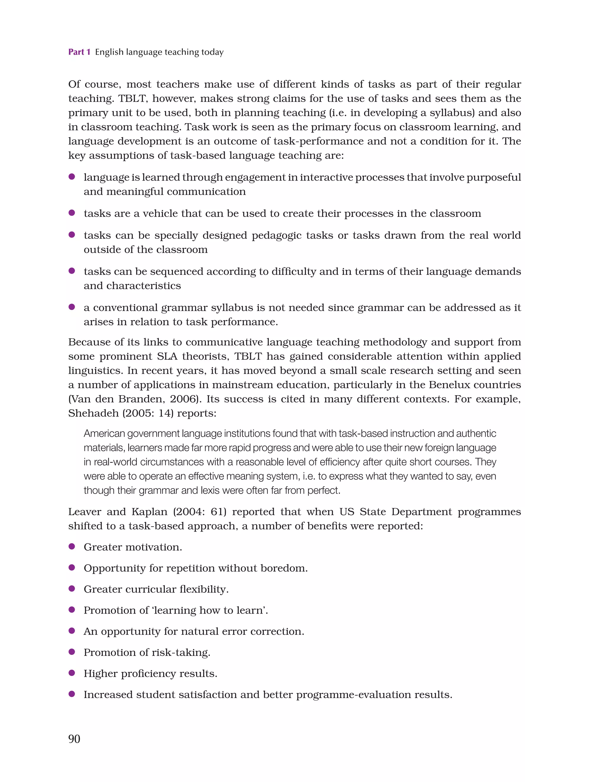Part 1 English language teaching today
90
Of course, most teachers make use of different kinds of tasks as part of their regular
teaching. TBLT, however, makes strong claims for the use of tasks and sees them as the
primary unit to be used, both in planning teaching (i.e. in developing a syllabus) and also
in classroom teaching. Task work is seen as the primary focus on classroom learning, and
language development is an outcome of task-performance and not a condition for it. The
key assumptions of task-based language teaching are:
●
● language is learned through engagement in interactive processes that involve purposeful
and meaningful communication
●
● tasks are a vehicle that can be used to create their processes in the classroom
●
● tasks can be specially designed pedagogic tasks or tasks drawn from the real world
outside of the classroom
●
● tasks can be sequenced according to difficulty and in terms of their language demands
and characteristics
●
● a conventional grammar syllabus is not needed since grammar can be addressed as it
arises in relation to task performance.
Because of its links to communicative language teaching methodology and support from
some prominent SLA theorists, TBLT has gained considerable attention within applied
linguistics. In recent years, it has moved beyond a small scale research setting and seen
a number of applications in mainstream education, particularly in the Benelux countries
(Van den Branden, 2006). Its success is cited in many different contexts. For example,
Shehadeh (2005: 14) reports:
American government language institutions found that with task-based instruction and authentic
materials, learners made far more rapid progress and were able to use their new foreign language
in real-world circumstances with a reasonable level of efficiency after quite short courses. They
were able to operate an effective meaning system, i.e. to express what they wanted to say, even
though their grammar and lexis were often far from perfect.
Leaver and Kaplan (2004: 61) reported that when US State Department programmes
shifted to a task-based approach, a number of benefits were reported:
●
● Greater motivation.
●
● Opportunity for repetition without boredom.
●
● Greater curricular flexibility.
●
● Promotion of ‘learning how to learn’.
●
● An opportunity for natural error correction.
●
● Promotion of risk-taking.
●
● Higher proficiency results.
●
● Increased student satisfaction and better programme-evaluation results.
 