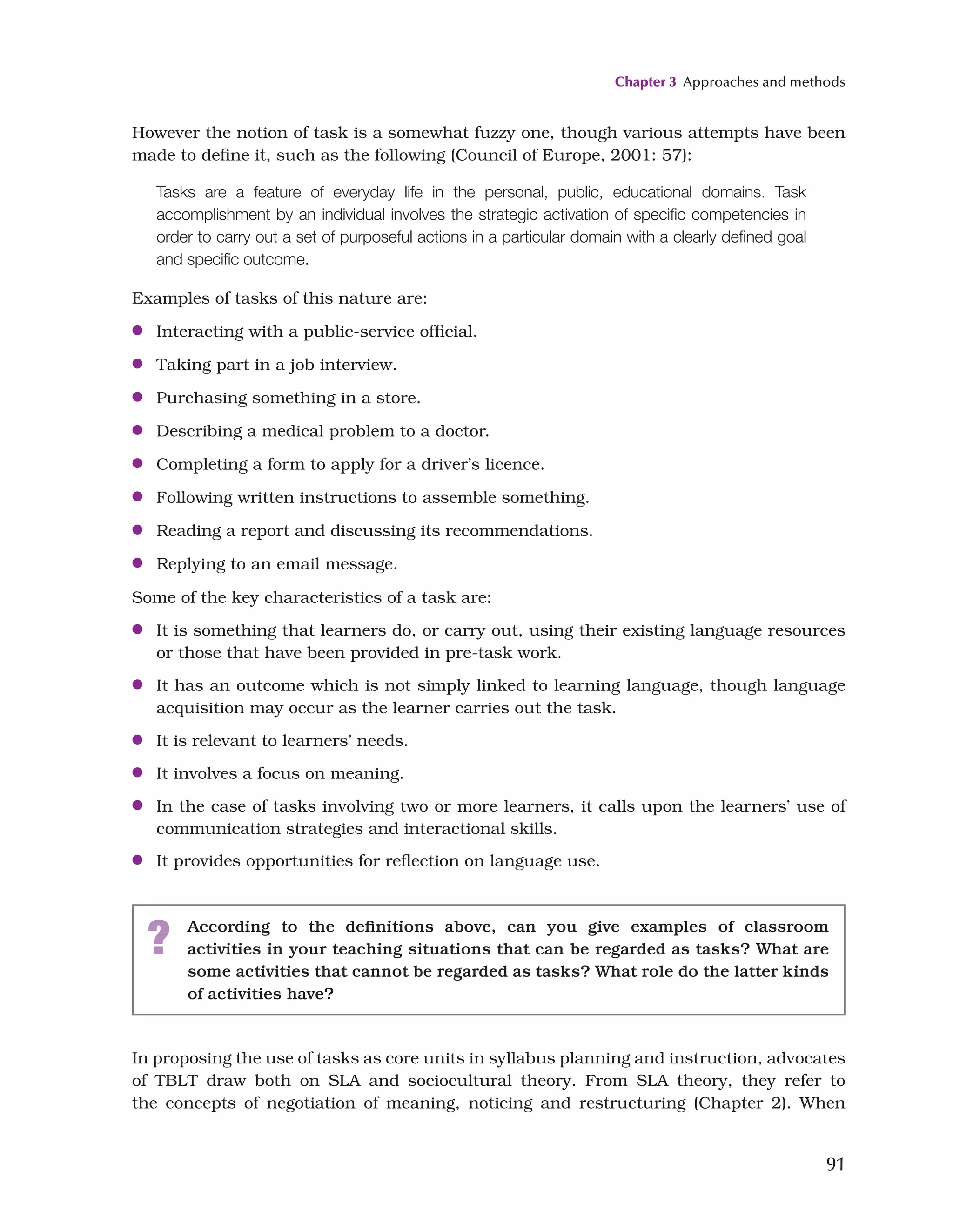 Chapter 3 Approaches and methods
91
However the notion of task is a somewhat fuzzy one, though various attempts have been
made to define it, such as the following (Council of Europe, 2001: 57):
Tasks are a feature of everyday life in the personal, public, educational domains. Task
accomplishment by an individual involves the strategic activation of specific competencies in
order to carry out a set of purposeful actions in a particular domain with a clearly defined goal
and specific outcome.
Examples of tasks of this nature are:
●
● Interacting with a public-service official.
●
● Taking part in a job interview.
●
● Purchasing something in a store.
●
● Describing a medical problem to a doctor.
●
● Completing a form to apply for a driver’s licence.
●
● Following written instructions to assemble something.
●
● Reading a report and discussing its recommendations.
●
● Replying to an email message.
Some of the key characteristics of a task are:
●
● It is something that learners do, or carry out, using their existing language resources
or those that have been provided in pre-task work.
●
● It has an outcome which is not simply linked to learning language, though language
acquisition may occur as the learner carries out the task.
●
● It is relevant to learners’ needs.
●
● It involves a focus on meaning.
●
● In the case of tasks involving two or more learners, it calls upon the learners’ use of
communication strategies and interactional skills.
●
● It provides opportunities for reflection on language use.
? According to the definitions above, can you give examples of classroom
activities in your teaching situations that can be regarded as tasks? What are
some activities that cannot be regarded as tasks? What role do the latter kinds
of activities have?
In proposing the use of tasks as core units in syllabus planning and instruction, advocates
of TBLT draw both on SLA and sociocultural theory. From SLA theory, they refer to
the concepts of negotiation of meaning, noticing and restructuring (Chapter 2). When
 