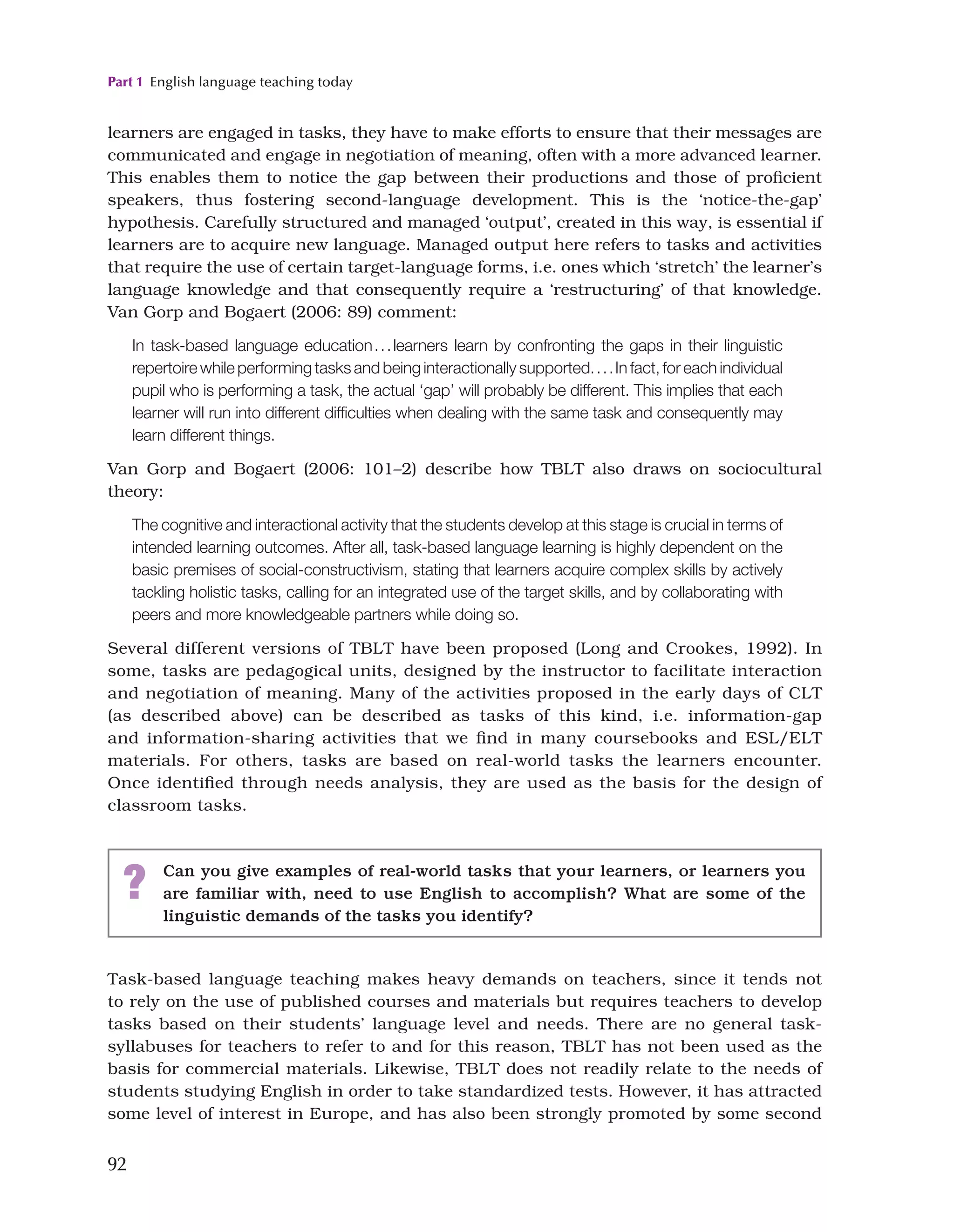 Part 1 English language teaching today
92
learners are engaged in tasks, they have to make efforts to ensure that their messages are
communicated and engage in negotiation of meaning, often with a more advanced learner.
This enables them to notice the gap between their productions and those of proficient
speakers, thus fostering second-language development. This is the ‘notice-the-gap’
hypothesis. Carefully structured and managed ‘output’, created in this way, is essential if
learners are to acquire new language. Managed output here refers to tasks and activities
that require the use of certain target-language forms, i.e. ones which ‘stretch’ the learner’s
language knowledge and that consequently require a ‘restructuring’ of that knowledge.
Van Gorp and Bogaert (2006: 89) comment:
In task-based language education...learners learn by confronting the gaps in their linguistic
repertoire while performing tasks and being interactionally supported....In fact, for each individual
pupil who is performing a task, the actual ‘gap’ will probably be different. This implies that each
learner will run into different difficulties when dealing with the same task and consequently may
learn different things.
Van Gorp and Bogaert (2006: 101–2) describe how TBLT also draws on sociocultural
theory:
The cognitive and interactional activity that the students develop at this stage is crucial in terms of
intended learning outcomes. After all, task-based language learning is highly dependent on the
basic premises of social-constructivism, stating that learners acquire complex skills by actively
tackling holistic tasks, calling for an integrated use of the target skills, and by collaborating with
peers and more knowledgeable partners while doing so.
Several different versions of TBLT have been proposed (Long and Crookes, 1992). In
some, tasks are pedagogical units, designed by the instructor to facilitate interaction
and negotiation of meaning. Many of the activities proposed in the early days of CLT
(as described above) can be described as tasks of this kind, i.e. information-gap
and information-sharing activities that we find in many coursebooks and ESL/ELT
materials. For others, tasks are based on real-world tasks the learners encounter.
Once identified through needs analysis, they are used as the basis for the design of
classroom tasks.
? Can you give examples of real-world tasks that your learners, or learners you
are familiar with, need to use English to accomplish? What are some of the
linguistic demands of the tasks you identify?
Task-based language teaching makes heavy demands on teachers, since it tends not
to rely on the use of published courses and materials but requires teachers to develop
tasks based on their students’ language level and needs. There are no general task-
syllabuses for teachers to refer to and for this reason, TBLT has not been used as the
basis for commercial materials. Likewise, TBLT does not readily relate to the needs of
students studying English in order to take standardized tests. However, it has attracted
some level of interest in Europe, and has also been strongly promoted by some second
 