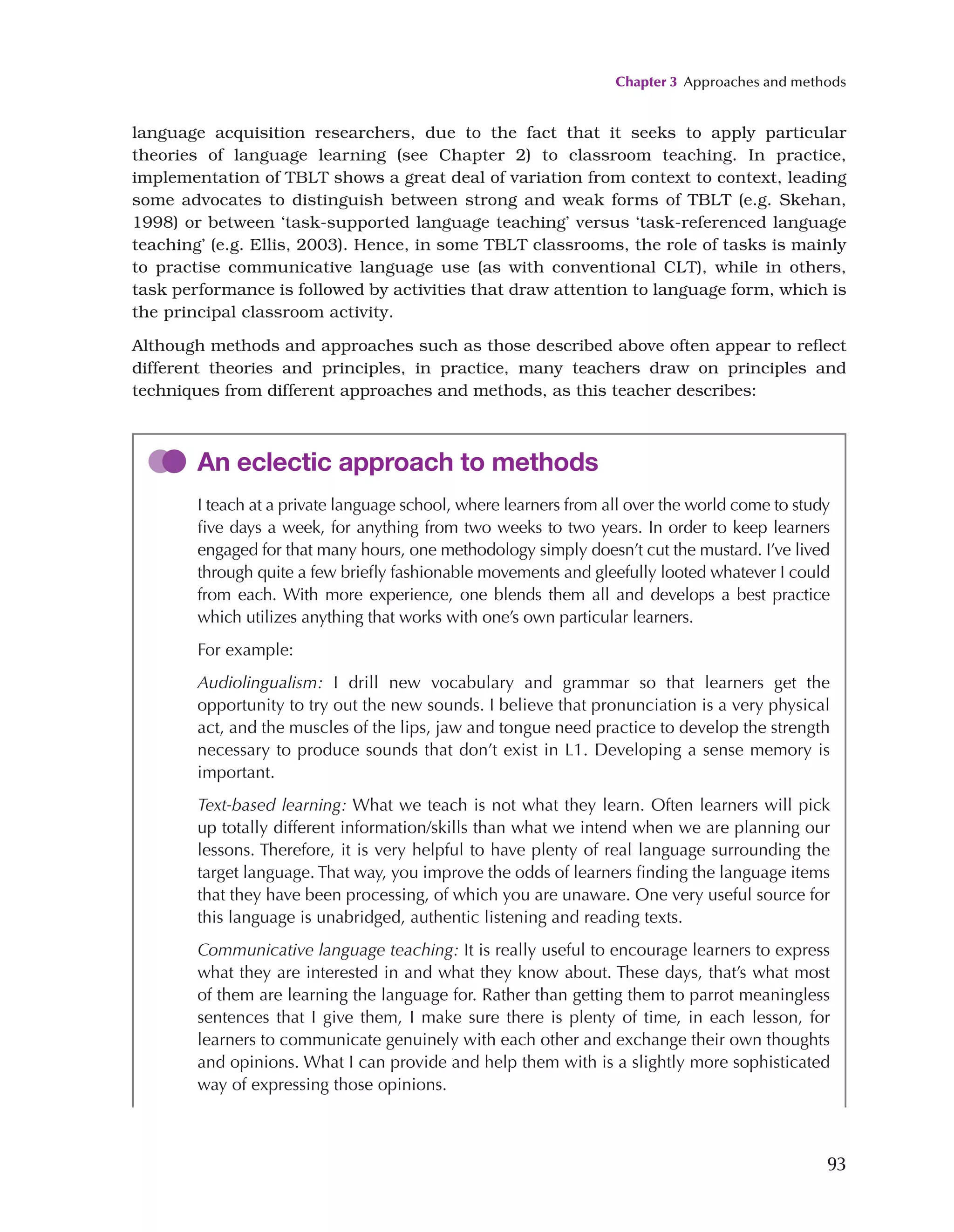 Chapter 3 Approaches and methods
93
language acquisition researchers, due to the fact that it seeks to apply particular
theories of language learning (see Chapter 2) to classroom teaching. In practice,
implementation of TBLT shows a great deal of variation from context to context, leading
some advocates to distinguish between strong and weak forms of TBLT (e.g. Skehan,
1998) or between ‘task-supported language teaching’ versus ‘task-referenced language
teaching’ (e.g. Ellis, 2003). Hence, in some TBLT classrooms, the role of tasks is mainly
to practise communicative language use (as with conventional CLT), while in others,
task performance is followed by activities that draw attention to language form, which is
the principal classroom activity.
Although methods and approaches such as those described above often appear to reflect
different theories and principles, in practice, many teachers draw on principles and
techniques from different approaches and methods, as this teacher describes:
An eclectic approach to methods
I teach at a private language school, where learners from all over the world come to study
five days a week, for anything from two weeks to two years. In order to keep learners
engaged for that many hours, one methodology simply doesn’t cut the mustard. I’ve lived
through quite a few briefly fashionable movements and gleefully looted whatever I could
from each. With more experience, one blends them all and develops a best practice
which utilizes anything that works with one’s own particular learners.
For example:
Audiolingualism: I drill new vocabulary and grammar so that learners get the
opportunity to try out the new sounds. I believe that pronunciation is a very physical
act, and the muscles of the lips, jaw and tongue need practice to develop the strength
necessary to produce sounds that don’t exist in L1. Developing a sense memory is
important.
Text-based learning: What we teach is not what they learn. Often learners will pick
up totally different information/skills than what we intend when we are planning our
lessons. Therefore, it is very helpful to have plenty of real language surrounding the
target language. That way, you improve the odds of learners finding the language items
that they have been processing, of which you are unaware. One very useful source for
this language is unabridged, authentic listening and reading texts.
Communicative language teaching: It is really useful to encourage learners to express
what they are interested in and what they know about. These days, that’s what most
of them are learning the language for. Rather than getting them to parrot meaningless
sentences that I give them, I make sure there is plenty of time, in each lesson, for
learners to communicate genuinely with each other and exchange their own thoughts
and opinions. What I can provide and help them with is a slightly more sophisticated
way of expressing those opinions.
 