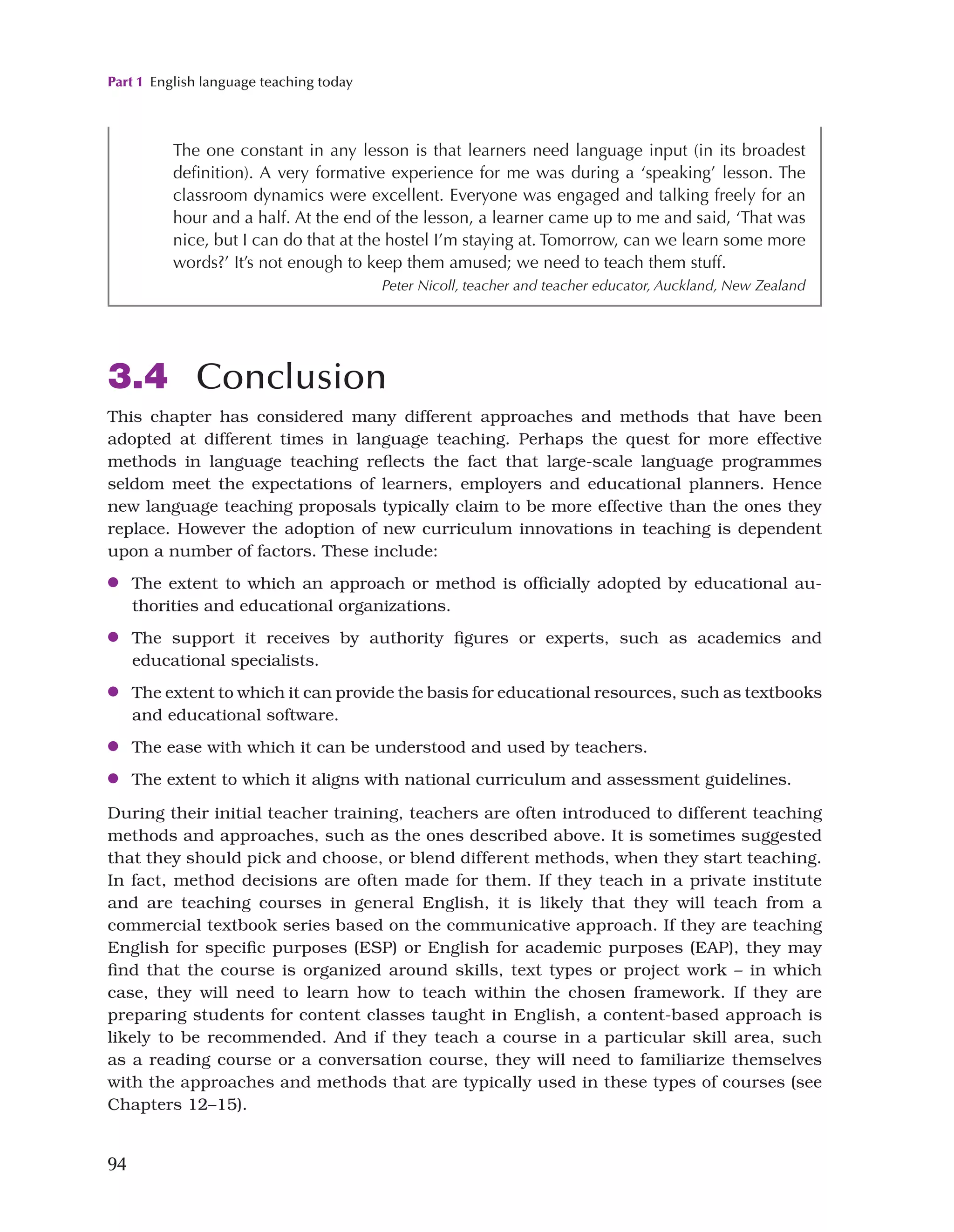 Part 1 English language teaching today
94
3.4 Conclusion
This chapter has considered many different approaches and methods that have been
adopted at different times in language teaching. Perhaps the quest for more effective
methods in language teaching reflects the fact that large-scale language programmes
seldom meet the expectations of learners, employers and educational planners. Hence
new language teaching proposals typically claim to be more effective than the ones they
replace. However the adoption of new curriculum innovations in teaching is dependent
upon a number of factors. These include:
●
● The extent to which an approach or method is officially adopted by educational au-
thorities and educational organizations.
●
● The support it receives by authority figures or experts, such as academics and
educational specialists.
●
● The extent to which it can provide the basis for educational resources, such as textbooks
and educational software.
●
● The ease with which it can be understood and used by teachers.
●
● The extent to which it aligns with national curriculum and assessment guidelines.
During their initial teacher training, teachers are often introduced to different teaching
methods and approaches, such as the ones described above. It is sometimes suggested
that they should pick and choose, or blend different methods, when they start teaching.
In fact, method decisions are often made for them. If they teach in a private institute
and are teaching courses in general English, it is likely that they will teach from a
commercial textbook series based on the communicative approach. If they are teaching
English for specific purposes (ESP) or English for academic purposes (EAP), they may
find that the course is organized around skills, text types or project work – in which
case, they will need to learn how to teach within the chosen framework. If they are
preparing students for content classes taught in English, a content-based approach is
likely to be recommended. And if they teach a course in a particular skill area, such
as a reading course or a conversation course, they will need to familiarize themselves
with the approaches and methods that are typically used in these types of courses (see
Chapters 12–15).
The one constant in any lesson is that learners need language input (in its broadest
definition). A very formative experience for me was during a ‘speaking’ lesson. The
classroom dynamics were excellent. Everyone was engaged and talking freely for an
hour and a half. At the end of the lesson, a learner came up to me and said, ‘That was
nice, but I can do that at the hostel I’m staying at. Tomorrow, can we learn some more
words?’ It’s not enough to keep them amused; we need to teach them stuff.
Peter Nicoll, teacher and teacher educator, Auckland, New Zealand
 
