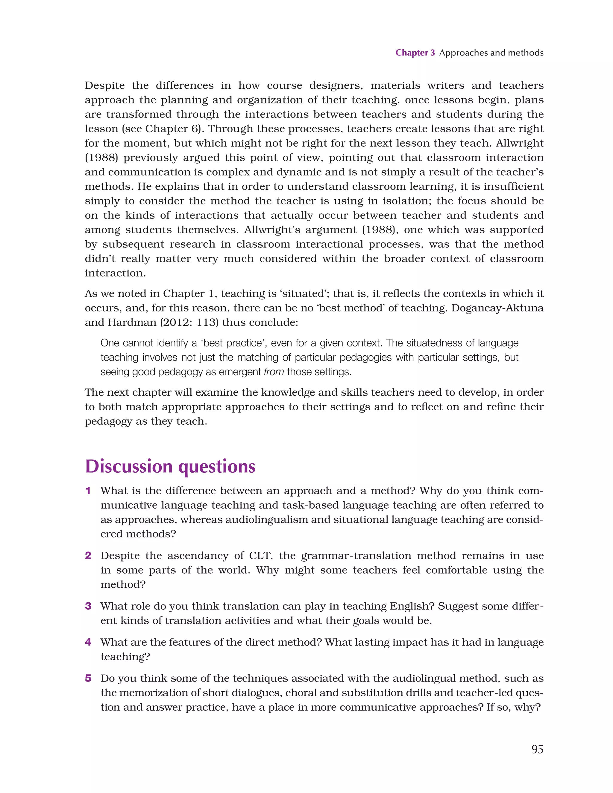 Chapter 3 Approaches and methods
95
Despite the differences in how course designers, materials writers and teachers
approach the planning and organization of their teaching, once lessons begin, plans
are transformed through the interactions between teachers and students during the
lesson (see Chapter 6). Through these processes, teachers create lessons that are right
for the moment, but which might not be right for the next lesson they teach. Allwright
(1988) previously argued this point of view, pointing out that classroom interaction
and communication is complex and dynamic and is not simply a result of the teacher’s
methods. He explains that in order to understand classroom learning, it is insufficient
simply to consider the method the teacher is using in isolation; the focus should be
on the kinds of interactions that actually occur between teacher and students and
among students themselves. Allwright’s argument (1988), one which was supported
by subsequent research in classroom interactional processes, was that the method
didn’t really matter very much considered within the broader context of classroom
interaction.
As we noted in Chapter 1, teaching is ‘situated’; that is, it reflects the contexts in which it
occurs, and, for this reason, there can be no ‘best method’ of teaching. Dogancay-Aktuna
and Hardman (2012: 113) thus conclude:
One cannot identify a ‘best practice’, even for a given context. The situatedness of language
teaching involves not just the matching of particular pedagogies with particular settings, but
seeing good pedagogy as emergent from those settings.
The next chapter will examine the knowledge and skills teachers need to develop, in order
to both match appropriate approaches to their settings and to reflect on and refine their
pedagogy as they teach.
Discussion questions
1 What is the difference between an approach and a method? Why do you think com-
municative language teaching and task-based language teaching are often referred to
as approaches, whereas audiolingualism and situational language teaching are consid-
ered methods?
2 Despite the ascendancy of CLT, the grammar-translation method remains in use
in some parts of the world. Why might some teachers feel comfortable using the
method?
3 What role do you think translation can play in teaching English? Suggest some differ-
ent kinds of translation activities and what their goals would be.
4 What are the features of the direct method? What lasting impact has it had in language
teaching?
5 Do you think some of the techniques associated with the audiolingual method, such as
the memorization of short dialogues, choral and substitution drills and teacher-led ques-
tion and answer practice, have a place in more communicative approaches? If so, why?
 