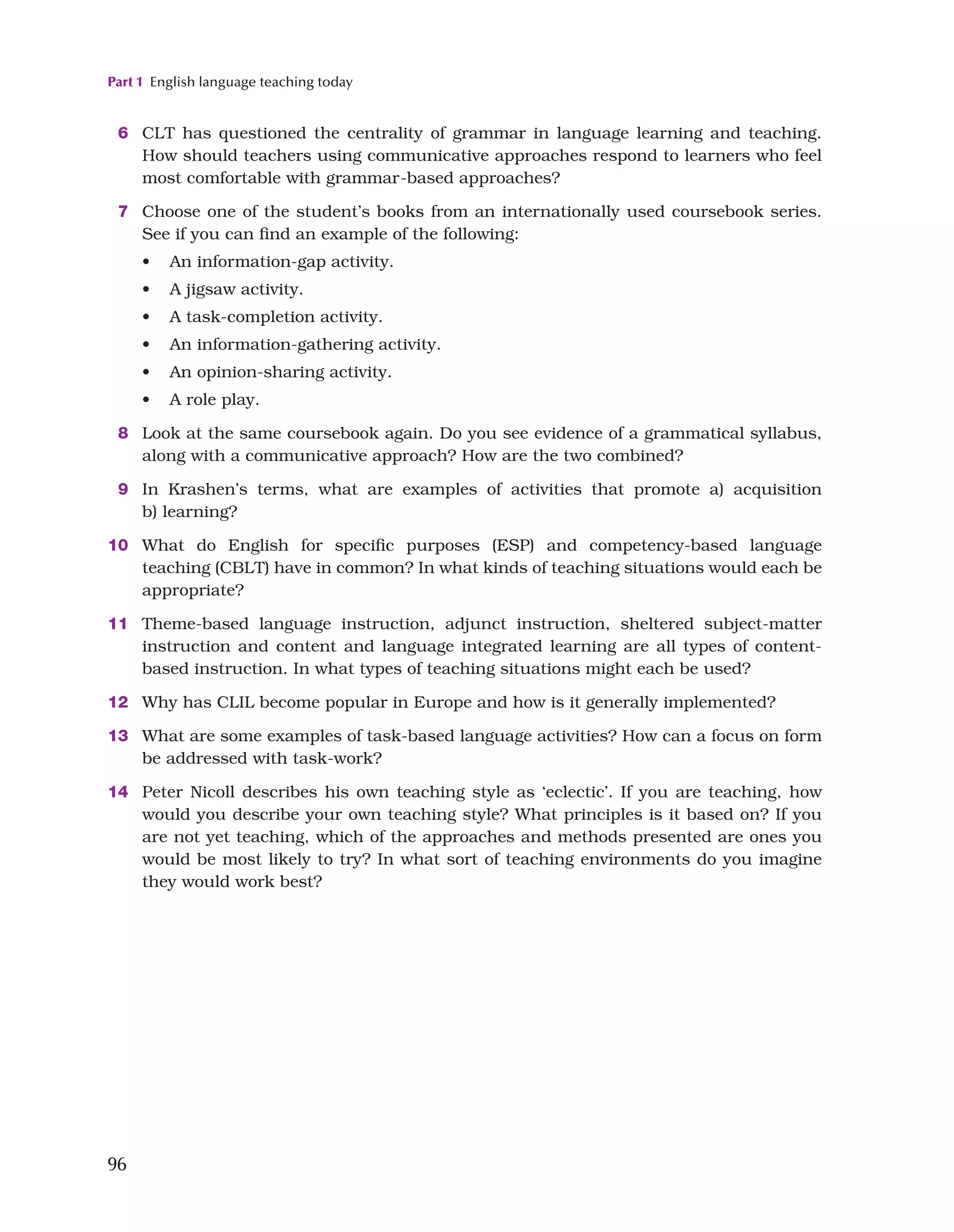 Part 1 English language teaching today
96
6 CLT has questioned the centrality of grammar in language learning and teaching.
How should teachers using communicative approaches respond to learners who feel
most comfortable with grammar-based approaches?
7 Choose one of the student’s books from an internationally used coursebook series.
See if you can find an example of the following:
• An information-gap activity.
• A jigsaw activity.
• A task-completion activity.
• An information-gathering activity.
• An opinion-sharing activity.
• A role play.
8 Look at the same coursebook again. Do you see evidence of a grammatical syllabus,
along with a communicative approach? How are the two combined?
9 In Krashen’s terms, what are examples of activities that promote a) acquisition
b) learning?
10 What do English for specific purposes (ESP) and competency-based language
teaching (CBLT) have in common? In what kinds of teaching situations would each be
appropriate?
11 Theme-based language instruction, adjunct instruction, sheltered subject-matter
instruction and content and language integrated learning are all types of content-
based instruction. In what types of teaching situations might each be used?
12 Why has CLIL become popular in Europe and how is it generally implemented?
13 What are some examples of task-based language activities? How can a focus on form
be addressed with task-work?
14 Peter Nicoll describes his own teaching style as ‘eclectic’. If you are teaching, how
would you describe your own teaching style? What principles is it based on? If you
are not yet teaching, which of the approaches and methods presented are ones you
would be most likely to try? In what sort of teaching environments do you imagine
they would work best?
 