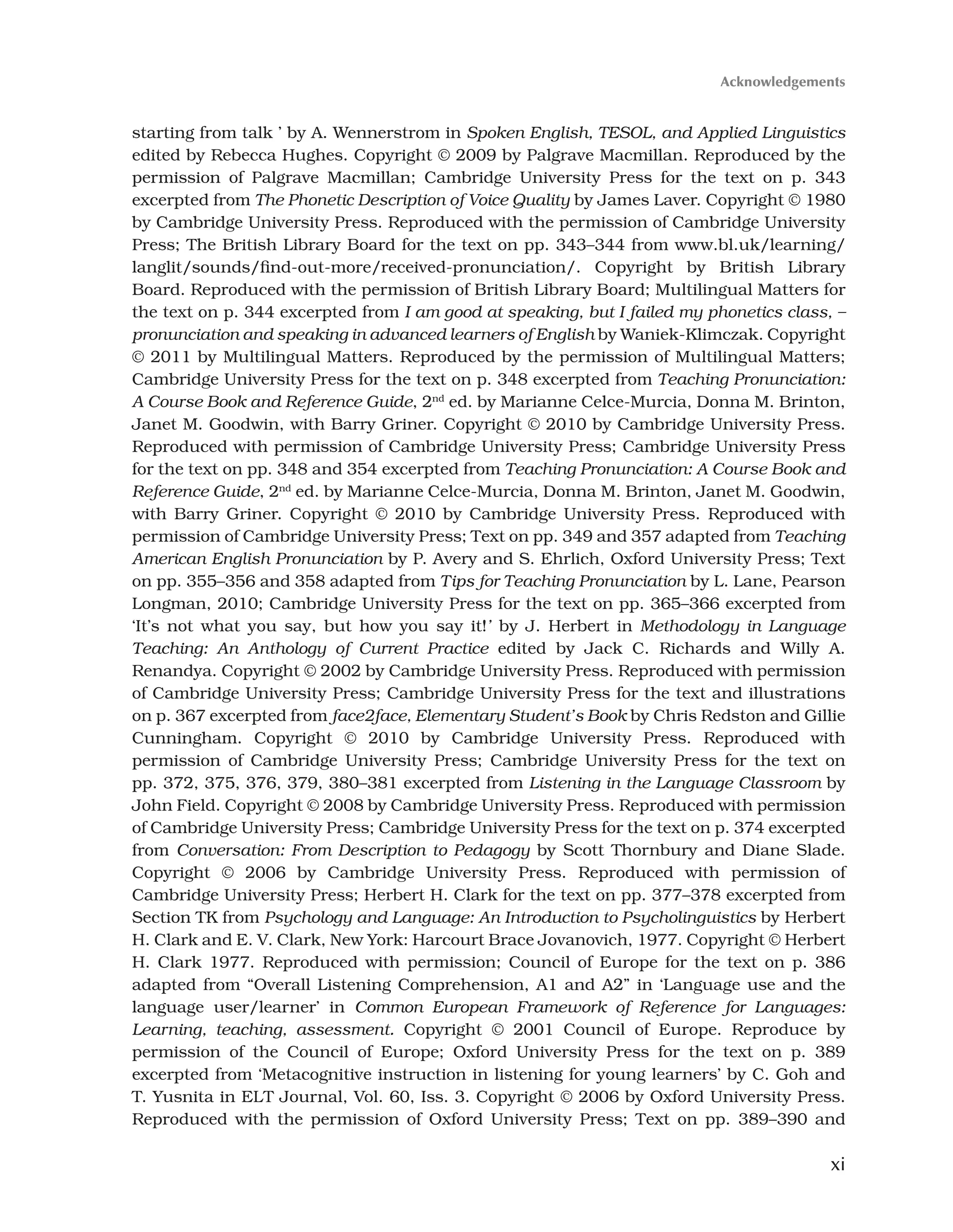 xi
starting from talk ’ by A. Wennerstrom in Spoken English, TESOL, and Applied Linguistics
edited by Rebecca Hughes. Copyright © 2009 by Palgrave Macmillan. Reproduced by the
permission of Palgrave Macmillan; Cambridge University Press for the text on p. 343
excerpted from The Phonetic Description of Voice Quality by James Laver. Copyright © 1980
by Cambridge University Press. Reproduced with the permission of Cambridge University
Press; The British Library Board for the text on pp. 343–344 from www.bl.uk/learning/
langlit/sounds/find-out-more/received-pronunciation/. Copyright by British Library
Board. Reproduced with the permission of British Library Board; Multilingual Matters for
the text on p. 344 excerpted from I am good at speaking, but I failed my phonetics class, –
pronunciation and speaking in advanced learners of English by Waniek-Klimczak. Copyright
© 2011 by Multilingual Matters. Reproduced by the permission of Multilingual Matters;
Cambridge University Press for the text on p. 348 excerpted from Teaching Pronunciation:
A Course Book and Reference Guide, 2nd
ed. by Marianne Celce-Murcia, Donna M. Brinton,
Janet M. Goodwin, with Barry Griner. Copyright © 2010 by Cambridge University Press.
Reproduced with permission of Cambridge University Press; Cambridge University Press
for the text on pp. 348 and 354 excerpted from Teaching Pronunciation: A Course Book and
Reference Guide, 2nd
ed. by Marianne Celce-Murcia, Donna M. Brinton, Janet M. Goodwin,
with Barry Griner. Copyright © 2010 by Cambridge University Press. Reproduced with
permission of Cambridge University Press; Text on pp. 349 and 357 adapted from Teaching
American English Pronunciation by P. Avery and S. Ehrlich, Oxford University Press; Text
on pp. 355–356 and 358 adapted from Tips for Teaching Pronunciation by L. Lane, Pearson
Longman, 2010; Cambridge University Press for the text on pp. 365–366 excerpted from
‘It’s not what you say, but how you say it!’ by J. Herbert in Methodology in Language
Teaching: An Anthology of Current Practice edited by Jack C. Richards and Willy A.
Renandya. Copyright © 2002 by Cambridge University Press. Reproduced with permission
of Cambridge University Press; Cambridge University Press for the text and illustrations
on p. 367 excerpted from face2face, Elementary Student’s Book by Chris Redston and Gillie
Cunningham. Copyright © 2010 by Cambridge University Press. Reproduced with
permission of Cambridge University Press; Cambridge University Press for the text on
pp. 372, 375, 376, 379, 380–381 excerpted from Listening in the Language Classroom by
John Field. Copyright © 2008 by Cambridge University Press. Reproduced with permission
of Cambridge University Press; Cambridge University Press for the text on p. 374 excerpted
from Conversation: From Description to Pedagogy by Scott Thornbury and Diane Slade.
Copyright © 2006 by Cambridge University Press. Reproduced with permission of
Cambridge University Press; Herbert H. Clark for the text on pp. 377–378 excerpted from
Section TK from Psychology and Language: An Introduction to Psycholinguistics by Herbert
H. Clark and E. V. Clark, New York: Harcourt Brace Jovanovich, 1977. Copyright © Herbert
H. Clark 1977. Reproduced with permission; Council of Europe for the text on p. 386
adapted from “Overall Listening Comprehension, A1 and A2” in ‘Language use and the
language user/learner’ in Common European Framework of Reference for Languages:
Learning, teaching, assessment. Copyright © 2001 Council of Europe. Reproduce by
permission of the Council of Europe; Oxford University Press for the text on p. 389
excerpted from ‘Metacognitive instruction in listening for young learners’ by C. Goh and
T. Yusnita in ELT Journal, Vol. 60, Iss. 3. Copyright © 2006 by Oxford University Press.
Reproduced with the permission of Oxford University Press; Text on pp. 389–390 and
Acknowledgements
 