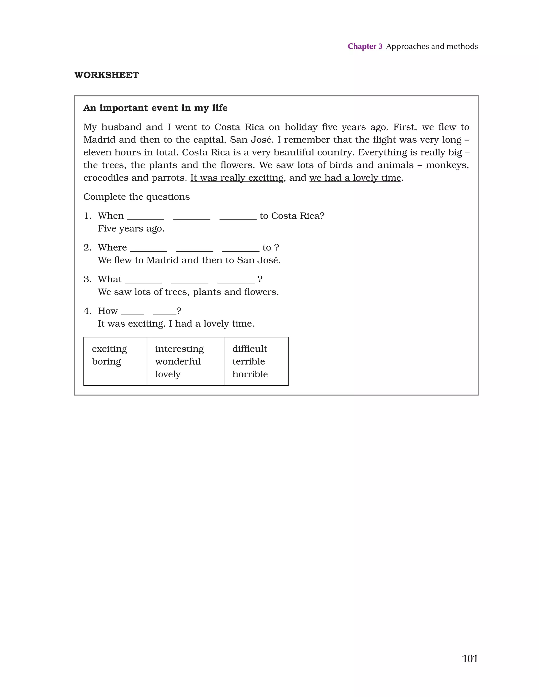 Chapter 3 Approaches and methods
101
WORKSHEET
An important event in my life
My husband and I went to Costa Rica on holiday five years ago. First, we flew to
Madrid and then to the capital, San José. I remember that the flight was very long –
eleven hours in total. Costa Rica is a very beautiful country. Everything is really big –
the trees, the plants and the flowers. We saw lots of birds and animals – monkeys,
crocodiles and parrots. It was really exciting, and we had a lovely time.
Complete the questions
1. When ________ ________ ________ to Costa Rica?
Five years ago.
2. Where ________ ________ ________ to ?
We flew to Madrid and then to San José.
3. What ________ ________ ________ ?
We saw lots of trees, plants and flowers.
4. How _____ _____?
It was exciting. I had a lovely time.
exciting
boring
interesting
wonderful
lovely
difficult
terrible
horrible
 