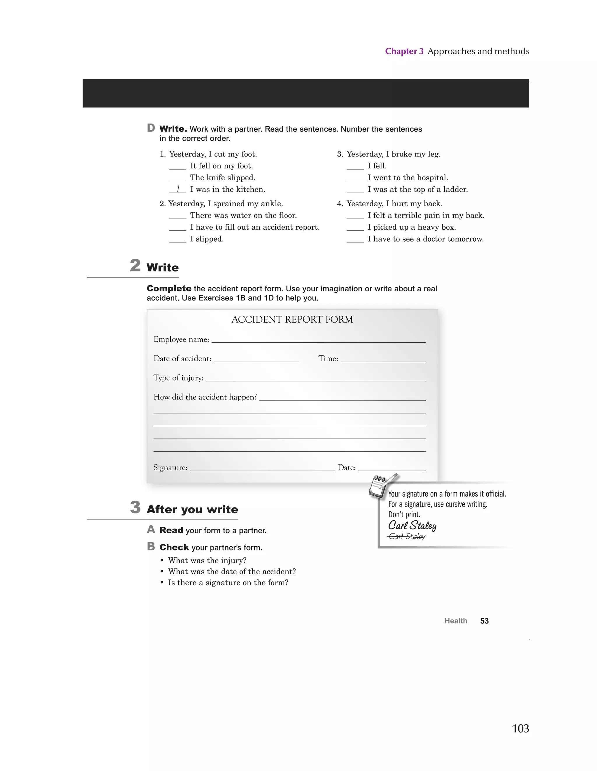 Chapter 3 Approaches and methods
103
53
Health
D Write. Work with a partner. Read the sentences. Number the sentences
in the correct order.
1. Yesterday, I cut my foot.
It fell on my foot.
The knife slipped.
1 I was in the kitchen.
2. Yesterday, I sprained my ankle.
There was water on the floor.
I have to fill out an accident report.
I slipped.
3. Yesterday, I broke my leg.
I fell.
I went to the hospital.
I was at the top of a ladder.
4. Yesterday, I hurt my back.
I felt a terrible pain in my back.
I picked up a heavy box.
I have to see a doctor tomorrow.
2 Write
Complete the accident report form. Use your imagination or write about a real
accident. Use Exercises 1B and 1D to help you.
ACCIDENT REPORT FORM
Employee name:
Date of accident: Time:
Type of injury:
How did the accident happen?
Signature: Date:
3 After you write
A Read your form to a partner.
B Check your partner’s form.
• What was the injury?
• What was the date of the accident?
• Is there a signature on the form?
Your signature on a form makes it official.
For a signature, use cursive writing.
Don’t print.
Carl Staley
Carl Staley
9734_Vs_SB2_U04_P05.05 53 9/13/07 4:47:50 PM
 