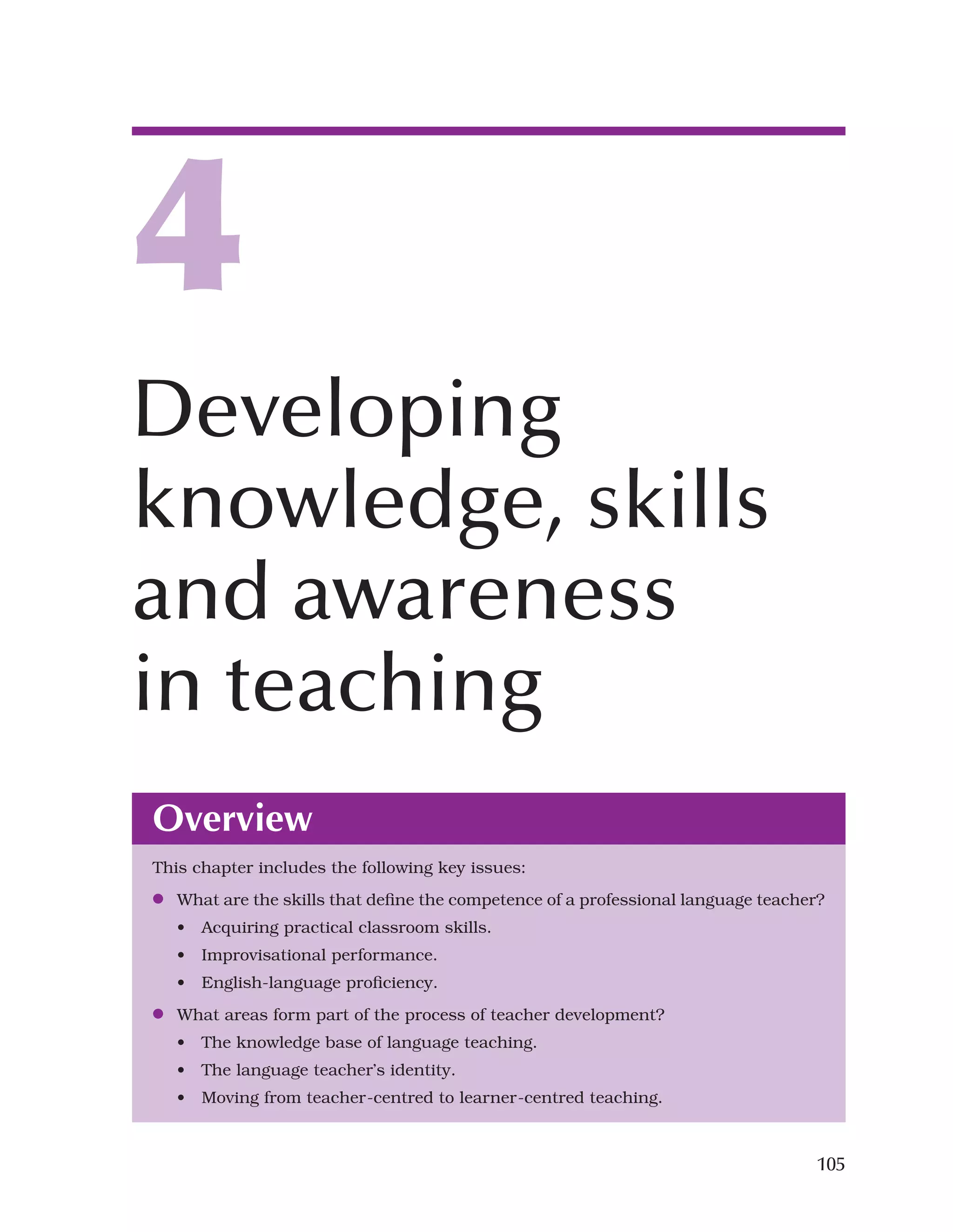 105
Overview
This chapter includes the following key issues:
●
● What are the skills that define the competence of a professional language teacher?
• Acquiring practical classroom skills.
• Improvisational performance.
• English-language proficiency.
●
● What areas form part of the process of teacher development?
• The knowledge base of language teaching.
• The language teacher’s identity.
• Moving from teacher-centred to learner-centred teaching.
4
Developing
knowledge, skills
and awareness
in teaching
 