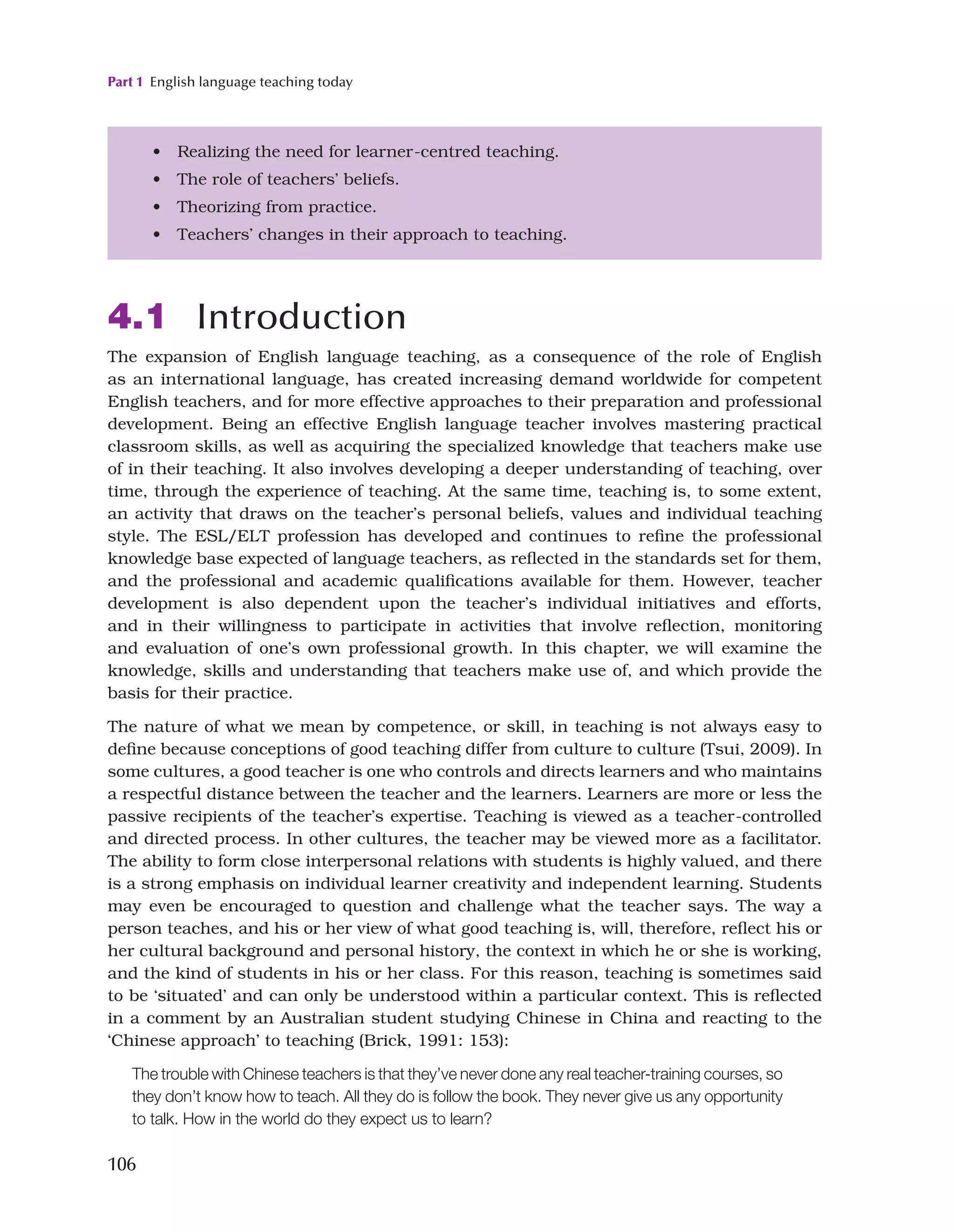 Part 1 English language teaching today
106
4.1 Introduction
The expansion of English language teaching, as a consequence of the role of English
as an international language, has created increasing demand worldwide for competent
English teachers, and for more effective approaches to their preparation and professional
development. Being an effective English language teacher involves mastering practical
classroom skills, as well as acquiring the specialized knowledge that teachers make use
of in their teaching. It also involves developing a deeper understanding of teaching, over
time, through the experience of teaching. At the same time, teaching is, to some extent,
an activity that draws on the teacher’s personal beliefs, values and individual teaching
style. The ESL/ELT profession has developed and continues to refine the professional
knowledge base expected of language teachers, as reflected in the standards set for them,
and the professional and academic qualifications available for them. However, teacher
development is also dependent upon the teacher’s individual initiatives and efforts,
and in their willingness to participate in activities that involve reflection, monitoring
and evaluation of one’s own professional growth. In this chapter, we will examine the
knowledge, skills and understanding that teachers make use of, and which provide the
basis for their practice.
The nature of what we mean by competence, or skill, in teaching is not always easy to
define because conceptions of good teaching differ from culture to culture (Tsui, 2009). In
some cultures, a good teacher is one who controls and directs learners and who maintains
a respectful distance between the teacher and the learners. Learners are more or less the
passive recipients of the teacher’s expertise. Teaching is viewed as a teacher-controlled
and directed process. In other cultures, the teacher may be viewed more as a facilitator.
The ability to form close interpersonal relations with students is highly valued, and there
is a strong emphasis on individual learner creativity and independent learning. Students
may even be encouraged to question and challenge what the teacher says. The way a
person teaches, and his or her view of what good teaching is, will, therefore, reflect his or
her cultural background and personal history, the context in which he or she is working,
and the kind of students in his or her class. For this reason, teaching is sometimes said
to be ‘situated’ and can only be understood within a particular context. This is reflected
in a comment by an Australian student studying Chinese in China and reacting to the
‘Chinese approach’ to teaching (Brick, 1991: 153):
The trouble with Chinese teachers is that they’ve never done any real teacher-training courses, so
they don’t know how to teach. All they do is follow the book. They never give us any opportunity
to talk. How in the world do they expect us to learn?
• Realizing the need for learner-centred teaching.
• The role of teachers’ beliefs.
• Theorizing from practice.
• Teachers’ changes in their approach to teaching.
 