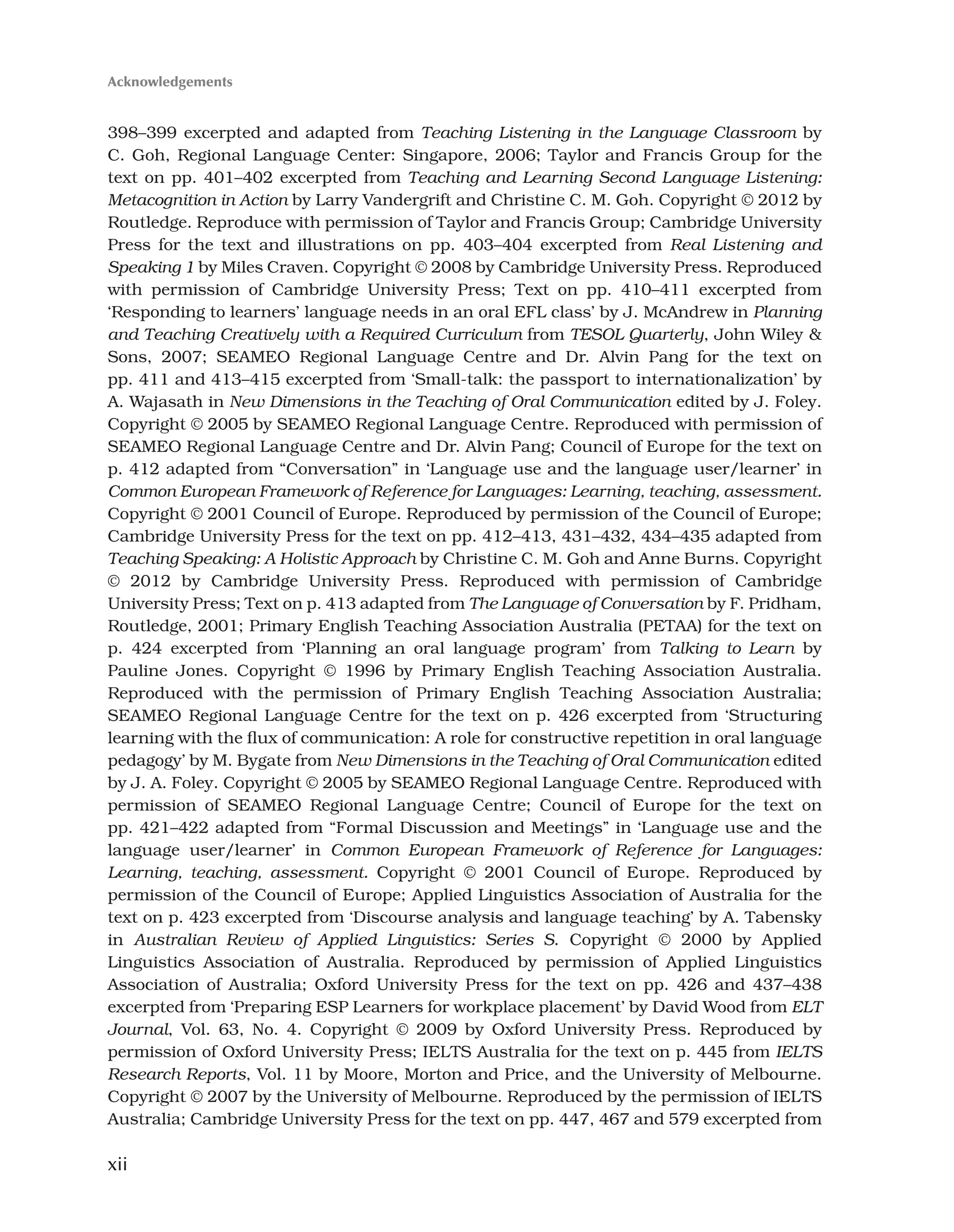 xii
398–399 excerpted and adapted from Teaching Listening in the Language Classroom by
C. Goh, Regional Language Center: Singapore, 2006; Taylor and Francis Group for the
text on pp. 401–402 excerpted from Teaching and Learning Second Language Listening:
Metacognition in Action by Larry Vandergrift and Christine C. M. Goh. Copyright © 2012 by
Routledge. Reproduce with permission of Taylor and Francis Group; Cambridge University
Press for the text and illustrations on pp. 403–404 excerpted from Real Listening and
Speaking 1 by Miles Craven. Copyright © 2008 by Cambridge University Press. Reproduced
with permission of Cambridge University Press; Text on pp. 410–411 excerpted from
‘Responding to learners’ language needs in an oral EFL class’ by J. McAndrew in Planning
and Teaching Creatively with a Required Curriculum from TESOL Quarterly, John Wiley 
Sons, 2007; SEAMEO Regional Language Centre and Dr. Alvin Pang for the text on
pp. 411 and 413–415 excerpted from ‘Small-talk: the passport to internationalization’ by
A. Wajasath in New Dimensions in the Teaching of Oral Communication edited by J. Foley.
Copyright © 2005 by SEAMEO Regional Language Centre. Reproduced with permission of
SEAMEO Regional Language Centre and Dr. Alvin Pang; Council of Europe for the text on
p. 412 adapted from “Conversation” in ‘Language use and the language user/learner’ in
Common European Framework of Reference for Languages: Learning, teaching, assessment.
Copyright © 2001 Council of Europe. Reproduced by permission of the Council of Europe;
Cambridge University Press for the text on pp. 412–413, 431–432, 434–435 adapted from
Teaching Speaking: A Holistic Approach by Christine C. M. Goh and Anne Burns. Copyright
© 2012 by Cambridge University Press. Reproduced with permission of Cambridge
University Press; Text on p. 413 adapted from The Language of Conversation by F. Pridham,
Routledge, 2001; Primary English Teaching Association Australia (PETAA) for the text on
p. 424 excerpted from ‘Planning an oral language program’ from Talking to Learn by
Pauline Jones. Copyright © 1996 by Primary English Teaching Association Australia.
Reproduced with the permission of Primary English Teaching Association Australia;
SEAMEO Regional Language Centre for the text on p. 426 excerpted from ‘Structuring
learning with the flux of communication: A role for constructive repetition in oral language
pedagogy’ by M. Bygate from New Dimensions in the Teaching of Oral Communication edited
by J. A. Foley. Copyright © 2005 by SEAMEO Regional Language Centre. Reproduced with
permission of SEAMEO Regional Language Centre; Council of Europe for the text on
pp. 421–422 adapted from “Formal Discussion and Meetings” in ‘Language use and the
language user/learner’ in Common European Framework of Reference for Languages:
Learning, teaching, assessment. Copyright © 2001 Council of Europe. Reproduced by
permission of the Council of Europe; Applied Linguistics Association of Australia for the
text on p. 423 excerpted from ‘Discourse analysis and language teaching’ by A. Tabensky
in Australian Review of Applied Linguistics: Series S. Copyright © 2000 by Applied
Linguistics Association of Australia. Reproduced by permission of Applied Linguistics
Association of Australia; Oxford University Press for the text on pp. 426 and 437–438
excerpted from ‘Preparing ESP Learners for workplace placement’ by David Wood from ELT
Journal, Vol. 63, No. 4. Copyright © 2009 by Oxford University Press. Reproduced by
permission of Oxford University Press; IELTS Australia for the text on p. 445 from IELTS
Research Reports, Vol. 11 by Moore, Morton and Price, and the University of Melbourne.
Copyright © 2007 by the University of Melbourne. Reproduced by the permission of IELTS
Australia; Cambridge University Press for the text on pp. 447, 467 and 579 excerpted from
Acknowledgements
 