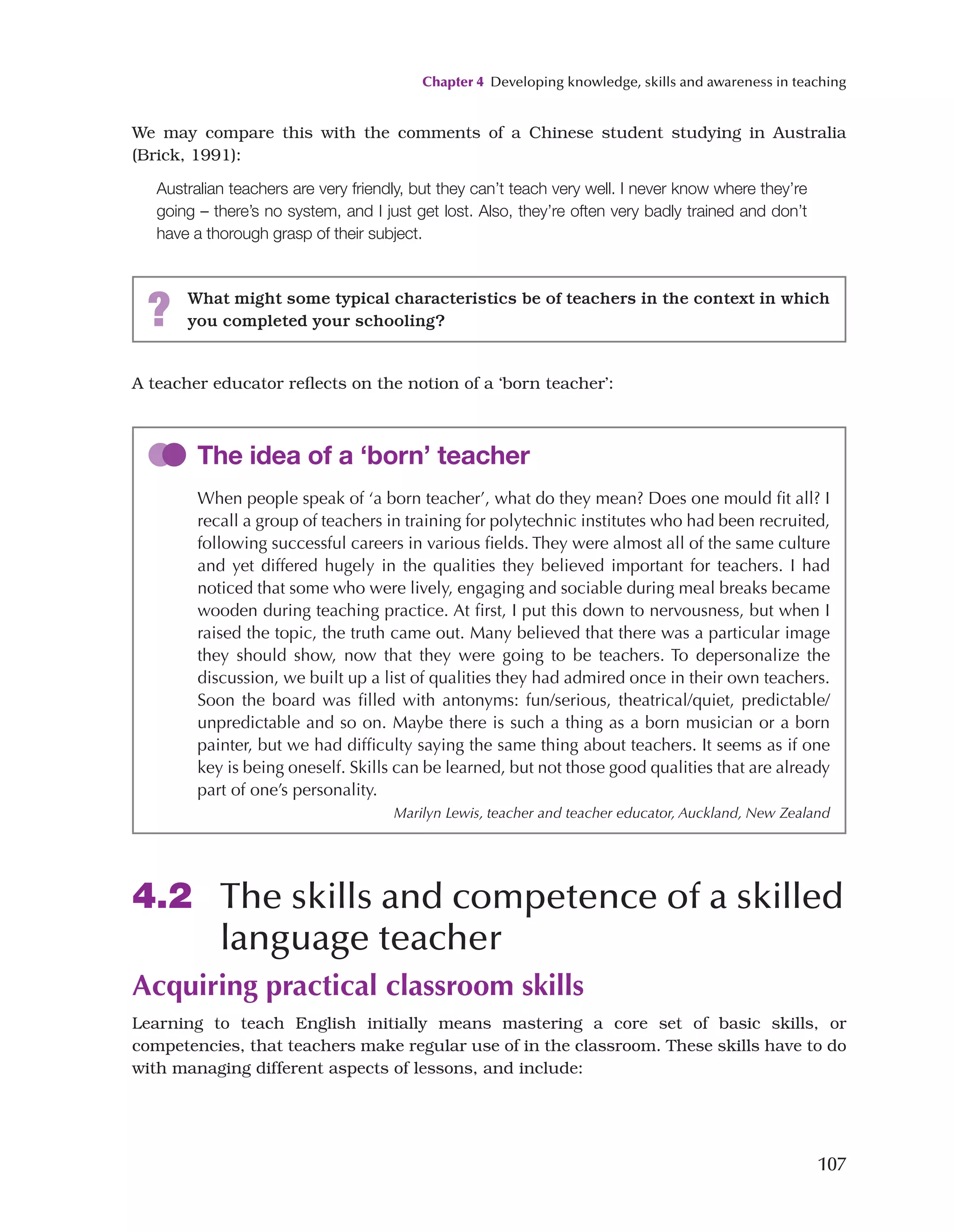 Chapter 4 Developing knowledge, skills and awareness in teaching
107
A teacher educator reflects on the notion of a ‘born teacher’:
We may compare this with the comments of a Chinese student studying in Australia
(Brick, 1991):
Australian teachers are very friendly, but they can’t teach very well. I never know where they’re
going – there’s no system, and I just get lost. Also, they’re often very badly trained and don’t
have a thorough grasp of their subject.
? What might some typical characteristics be of teachers in the context in which
you completed your schooling?
The idea of a ‘born’ teacher
When people speak of ‘a born teacher’, what do they mean? Does one mould fit all? I
recall a group of teachers in training for polytechnic institutes who had been recruited,
following successful careers in various fields. They were almost all of the same culture
and yet differed hugely in the qualities they believed important for teachers. I had
noticed that some who were lively, engaging and sociable during meal breaks became
wooden during teaching practice. At first, I put this down to nervousness, but when I
raised the topic, the truth came out. Many believed that there was a particular image
they should show, now that they were going to be teachers. To depersonalize the
discussion, we built up a list of qualities they had admired once in their own teachers.
Soon the board was filled with antonyms: fun/serious, theatrical/quiet, predictable/
unpredictable and so on. Maybe there is such a thing as a born musician or a born
painter, but we had difficulty saying the same thing about teachers. It seems as if one
key is being oneself. Skills can be learned, but not those good qualities that are already
part of one’s personality.
Marilyn Lewis, teacher and teacher educator, Auckland, New Zealand
4.2 The skills and competence of a skilled
language teacher
Acquiring practical classroom skills
Learning to teach English initially means mastering a core set of basic skills, or
competencies, that teachers make regular use of in the classroom. These skills have to do
with managing different aspects of lessons, and include:
 