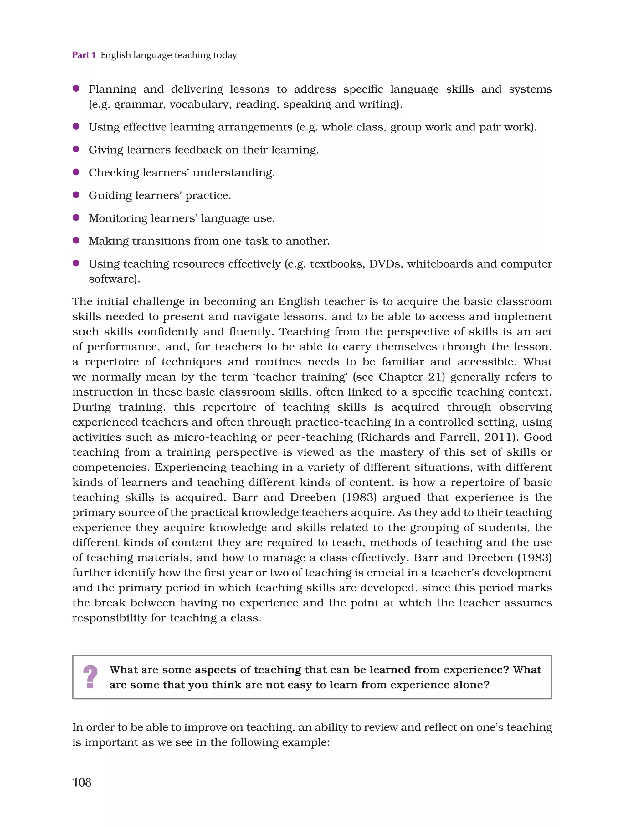 Part 1 English language teaching today
108
In order to be able to improve on teaching, an ability to review and reflect on one’s teaching
is important as we see in the following example:
●
● Planning and delivering lessons to address specific language skills and systems
(e.g. grammar, vocabulary, reading, speaking and writing).
●
● Using effective learning arrangements (e.g. whole class, group work and pair work).
●
● Giving learners feedback on their learning.
●
● Checking learners’ understanding.
●
● Guiding learners’ practice.
●
● Monitoring learners’ language use.
●
● Making transitions from one task to another.
●
● Using teaching resources effectively (e.g. textbooks, DVDs, whiteboards and computer
software).
The initial challenge in becoming an English teacher is to acquire the basic classroom
skills needed to present and navigate lessons, and to be able to access and implement
such skills confidently and fluently. Teaching from the perspective of skills is an act
of performance, and, for teachers to be able to carry themselves through the lesson,
a repertoire of techniques and routines needs to be familiar and accessible. What
we normally mean by the term ‘teacher training’ (see Chapter 21) generally refers to
instruction in these basic classroom skills, often linked to a specific teaching context.
During training, this repertoire of teaching skills is acquired through observing
experienced teachers and often through practice-teaching in a controlled setting, using
activities such as micro-teaching or peer-teaching (Richards and Farrell, 2011). Good
teaching from a training perspective is viewed as the mastery of this set of skills or
competencies. Experiencing teaching in a variety of different situations, with different
kinds of learners and teaching different kinds of content, is how a repertoire of basic
teaching skills is acquired. Barr and Dreeben (1983) argued that experience is the
primary source of the practical knowledge teachers acquire. As they add to their teaching
experience they acquire knowledge and skills related to the grouping of students, the
different kinds of content they are required to teach, methods of teaching and the use
of teaching materials, and how to manage a class effectively. Barr and Dreeben (1983)
further identify how the first year or two of teaching is crucial in a teacher’s development
and the primary period in which teaching skills are developed, since this period marks
the break between having no experience and the point at which the teacher assumes
responsibility for teaching a class.
? What are some aspects of teaching that can be learned from experience? What
are some that you think are not easy to learn from experience alone?
 