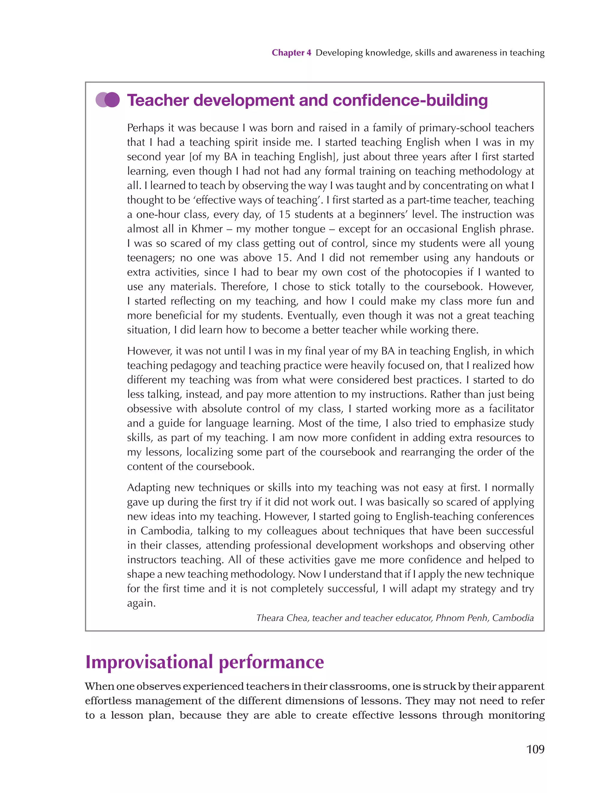 Chapter 4 Developing knowledge, skills and awareness in teaching
109
Improvisational performance
When one observes experienced teachers in their classrooms, one is struck by their apparent
effortless management of the different dimensions of lessons. They may not need to refer
to a lesson plan, because they are able to create effective lessons through monitoring
Teacher development and confidence-building
Perhaps it was because I was born and raised in a family of primary-school teachers
that I had a teaching spirit inside me. I started teaching English when I was in my
second year [of my BA in teaching English], just about three years after I first started
learning, even though I had not had any formal training on teaching methodology at
all. I learned to teach by observing the way I was taught and by concentrating on what I
thought to be ‘effective ways of teaching’. I first started as a part-time teacher, teaching
a one-hour class, every day, of 15 students at a beginners’ level. The instruction was
almost all in Khmer – my mother tongue – except for an occasional English phrase.
I was so scared of my class getting out of control, since my students were all young
teenagers; no one was above 15. And I did not remember using any handouts or
extra activities, since I had to bear my own cost of the photocopies if I wanted to
use any materials. Therefore, I chose to stick totally to the coursebook. However,
I started reflecting on my teaching, and how I could make my class more fun and
more beneficial for my students. Eventually, even though it was not a great teaching
situation, I did learn how to become a better teacher while working there.
However, it was not until I was in my final year of my BA in teaching English, in which
teaching pedagogy and teaching practice were heavily focused on, that I realized how
different my teaching was from what were considered best practices. I started to do
less talking, instead, and pay more attention to my instructions. Rather than just being
obsessive with absolute control of my class, I started working more as a facilitator
and a guide for language learning. Most of the time, I also tried to emphasize study
skills, as part of my teaching. I am now more confident in adding extra resources to
my lessons, localizing some part of the coursebook and rearranging the order of the
content of the coursebook.
Adapting new techniques or skills into my teaching was not easy at first. I normally
gave up during the first try if it did not work out. I was basically so scared of applying
new ideas into my teaching. However, I started going to English-teaching conferences
in Cambodia, talking to my colleagues about techniques that have been successful
in their classes, attending professional development workshops and observing other
instructors teaching. All of these activities gave me more confidence and helped to
shape a new teaching methodology. Now I understand that if I apply the new technique
for the first time and it is not completely successful, I will adapt my strategy and try
again.
Theara Chea, teacher and teacher educator, Phnom Penh, Cambodia
 