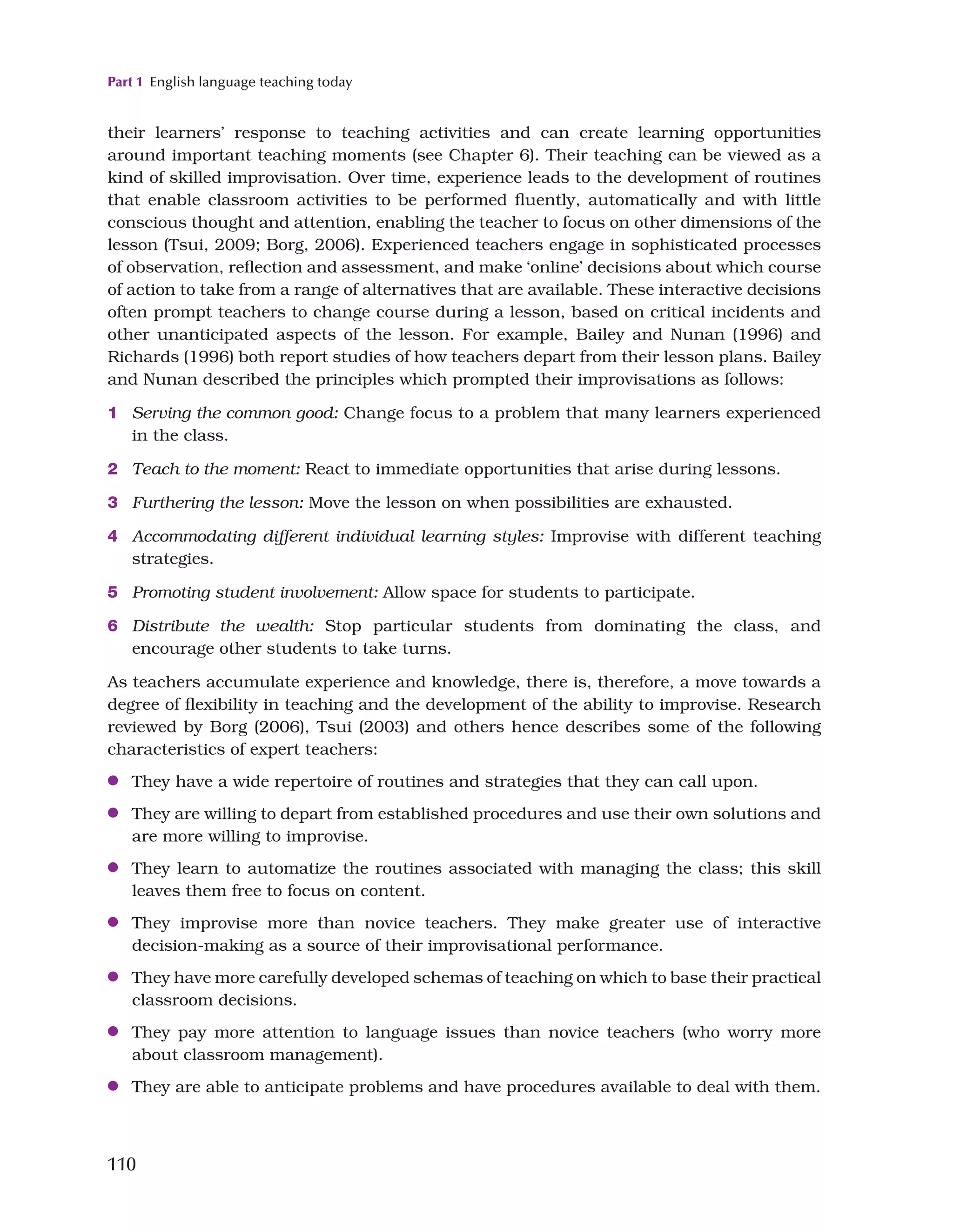 Part 1 English language teaching today
110
their learners’ response to teaching activities and can create learning opportunities
around important teaching moments (see Chapter 6). Their teaching can be viewed as a
kind of skilled improvisation. Over time, experience leads to the development of routines
that enable classroom activities to be performed fluently, automatically and with little
conscious thought and attention, enabling the teacher to focus on other dimensions of the
lesson (Tsui, 2009; Borg, 2006). Experienced teachers engage in sophisticated processes
of observation, reflection and assessment, and make ‘online’ decisions about which course
of action to take from a range of alternatives that are available. These interactive decisions
often prompt teachers to change course during a lesson, based on critical incidents and
other unanticipated aspects of the lesson. For example, Bailey and Nunan (1996) and
Richards (1996) both report studies of how teachers depart from their lesson plans. Bailey
and Nunan described the principles which prompted their improvisations as follows:
1 Serving the common good: Change focus to a problem that many learners experienced
in the class.
2 Teach to the moment: React to immediate opportunities that arise during lessons.
3 Furthering the lesson: Move the lesson on when possibilities are exhausted.
4 Accommodating different individual learning styles: Improvise with different teaching
strategies.
5 Promoting student involvement: Allow space for students to participate.
6 Distribute the wealth: Stop particular students from dominating the class, and
encourage other students to take turns.
As teachers accumulate experience and knowledge, there is, therefore, a move towards a
degree of flexibility in teaching and the development of the ability to improvise. Research
reviewed by Borg (2006), Tsui (2003) and others hence describes some of the following
characteristics of expert teachers:
●
● They have a wide repertoire of routines and strategies that they can call upon.
●
● They are willing to depart from established procedures and use their own solutions and
are more willing to improvise.
●
● They learn to automatize the routines associated with managing the class; this skill
leaves them free to focus on content.
●
● They improvise more than novice teachers. They make greater use of interactive
decision-making as a source of their improvisational performance.
●
● They have more carefully developed schemas of teaching on which to base their practical
classroom decisions.
●
● They pay more attention to language issues than novice teachers (who worry more
about classroom management).
●
● They are able to anticipate problems and have procedures available to deal with them.
 