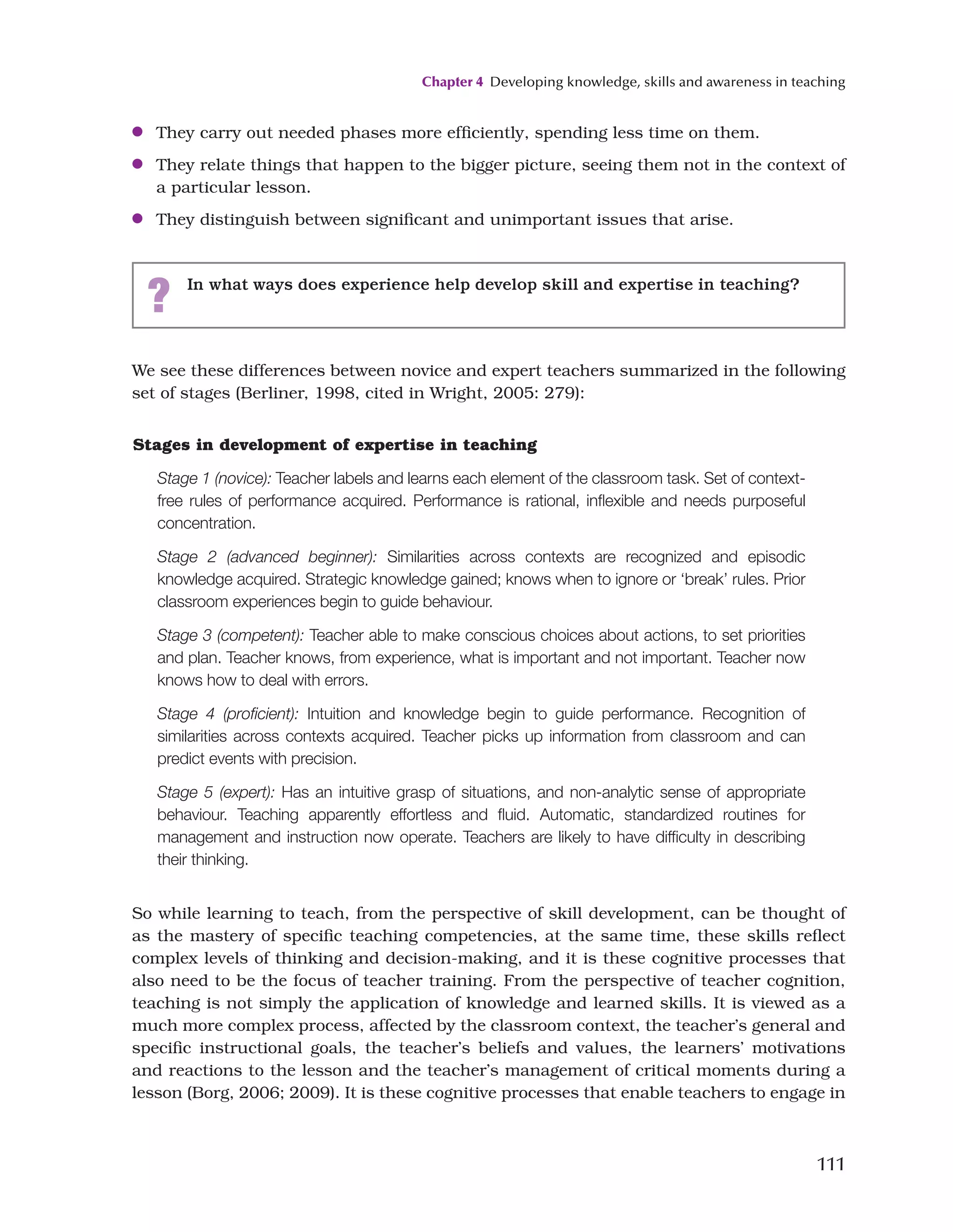 Chapter 4 Developing knowledge, skills and awareness in teaching
111
We see these differences between novice and expert teachers summarized in the following
set of stages (Berliner, 1998, cited in Wright, 2005: 279):
●
● They carry out needed phases more efficiently, spending less time on them.
●
● They relate things that happen to the bigger picture, seeing them not in the context of
a particular lesson.
●
● They distinguish between significant and unimportant issues that arise.
? In what ways does experience help develop skill and expertise in teaching?
Stages in development of expertise in teaching
Stage 1 (novice): Teacher labels and learns each element of the classroom task. Set of context-
free rules of performance acquired. Performance is rational, inflexible and needs purposeful
concentration.
Stage 2 (advanced beginner): Similarities across contexts are recognized and episodic
knowledge acquired. Strategic knowledge gained; knows when to ignore or ‘break’ rules. Prior
classroom experiences begin to guide behaviour.
Stage 3 (competent): Teacher able to make conscious choices about actions, to set priorities
and plan. Teacher knows, from experience, what is important and not important. Teacher now
knows how to deal with errors.
Stage 4 (proficient): Intuition and knowledge begin to guide performance. Recognition of
similarities across contexts acquired. Teacher picks up information from classroom and can
predict events with precision.
Stage 5 (expert): Has an intuitive grasp of situations, and non-analytic sense of appropriate
behaviour. Teaching apparently effortless and fluid. Automatic, standardized routines for
management and instruction now operate. Teachers are likely to have difficulty in describing
their thinking.
So while learning to teach, from the perspective of skill development, can be thought of
as the mastery of specific teaching competencies, at the same time, these skills reflect
complex levels of thinking and decision-making, and it is these cognitive processes that
also need to be the focus of teacher training. From the perspective of teacher cognition,
teaching is not simply the application of knowledge and learned skills. It is viewed as a
much more complex process, affected by the classroom context, the teacher’s general and
specific instructional goals, the teacher’s beliefs and values, the learners’ motivations
and reactions to the lesson and the teacher’s management of critical moments during a
lesson (Borg, 2006; 2009). It is these cognitive processes that enable teachers to engage in
 