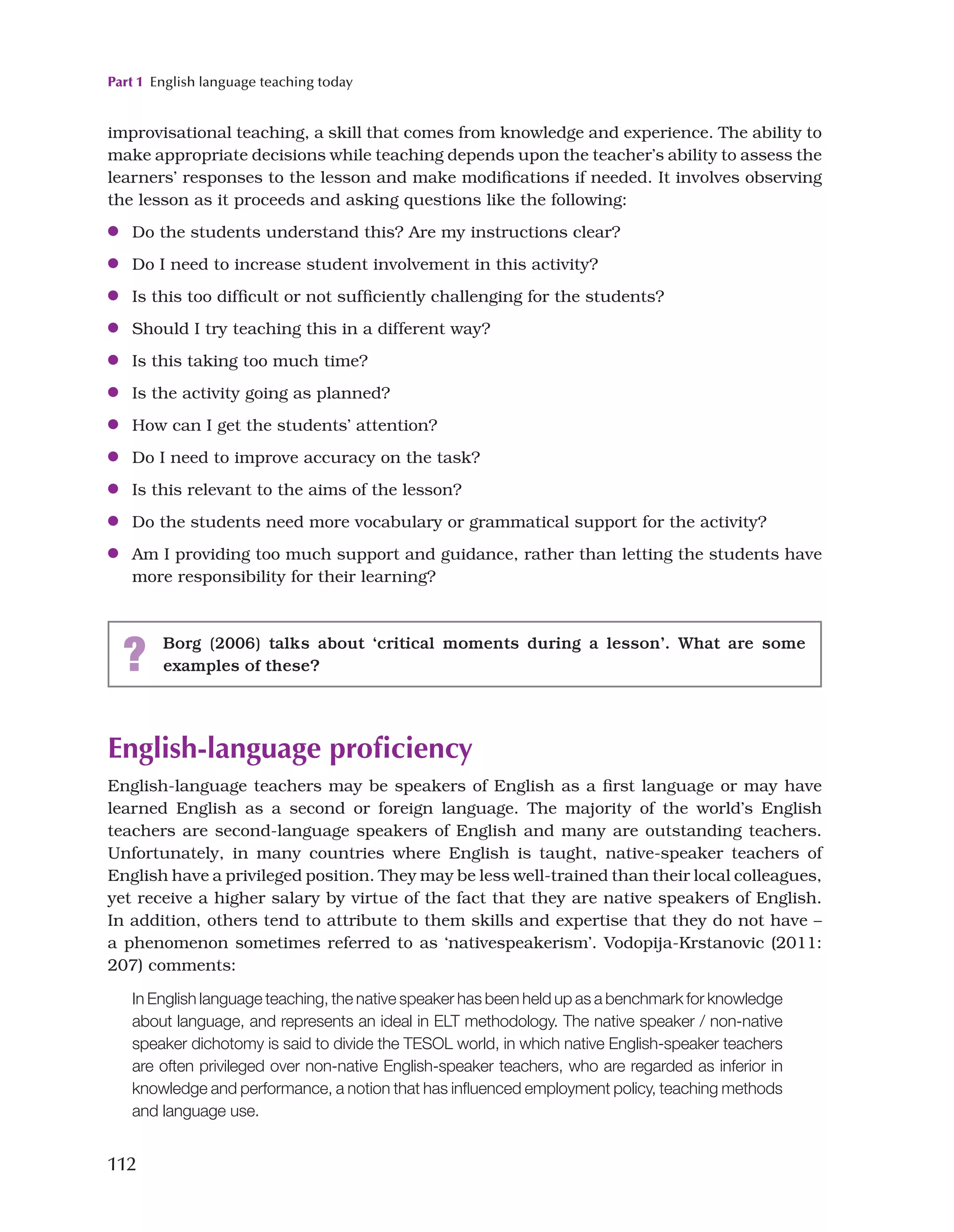 Part 1 English language teaching today
112
English-language proficiency
English-language teachers may be speakers of English as a first language or may have
learned English as a second or foreign language. The majority of the world’s English
teachers are second-language speakers of English and many are outstanding teachers.
Unfortunately, in many countries where English is taught, native-speaker teachers of
English have a privileged position. They may be less well-trained than their local colleagues,
yet receive a higher salary by virtue of the fact that they are native speakers of English.
In addition, others tend to attribute to them skills and expertise that they do not have –
a phenomenon sometimes referred to as ‘nativespeakerism’. Vodopija-Krstanovic (2011:
207) comments:
In English language teaching, the native speaker has been held up as a benchmark for knowledge
about language, and represents an ideal in ELT methodology. The native speaker / non-native
speaker dichotomy is said to divide the TESOL world, in which native English-speaker teachers
are often privileged over non-native English-speaker teachers, who are regarded as inferior in
knowledge and performance, a notion that has influenced employment policy, teaching methods
and language use.
improvisational teaching, a skill that comes from knowledge and experience. The ability to
make appropriate decisions while teaching depends upon the teacher’s ability to assess the
learners’ responses to the lesson and make modifications if needed. It involves observing
the lesson as it proceeds and asking questions like the following:
●
● Do the students understand this? Are my instructions clear?
●
● Do I need to increase student involvement in this activity?
●
● Is this too difficult or not sufficiently challenging for the students?
●
● Should I try teaching this in a different way?
●
● Is this taking too much time?
●
● Is the activity going as planned?
●
● How can I get the students’ attention?
●
● Do I need to improve accuracy on the task?
●
● Is this relevant to the aims of the lesson?
●
● Do the students need more vocabulary or grammatical support for the activity?
●
● Am I providing too much support and guidance, rather than letting the students have
more responsibility for their learning?
? Borg (2006) talks about ‘critical moments during a lesson’. What are some
examples of these?
 
