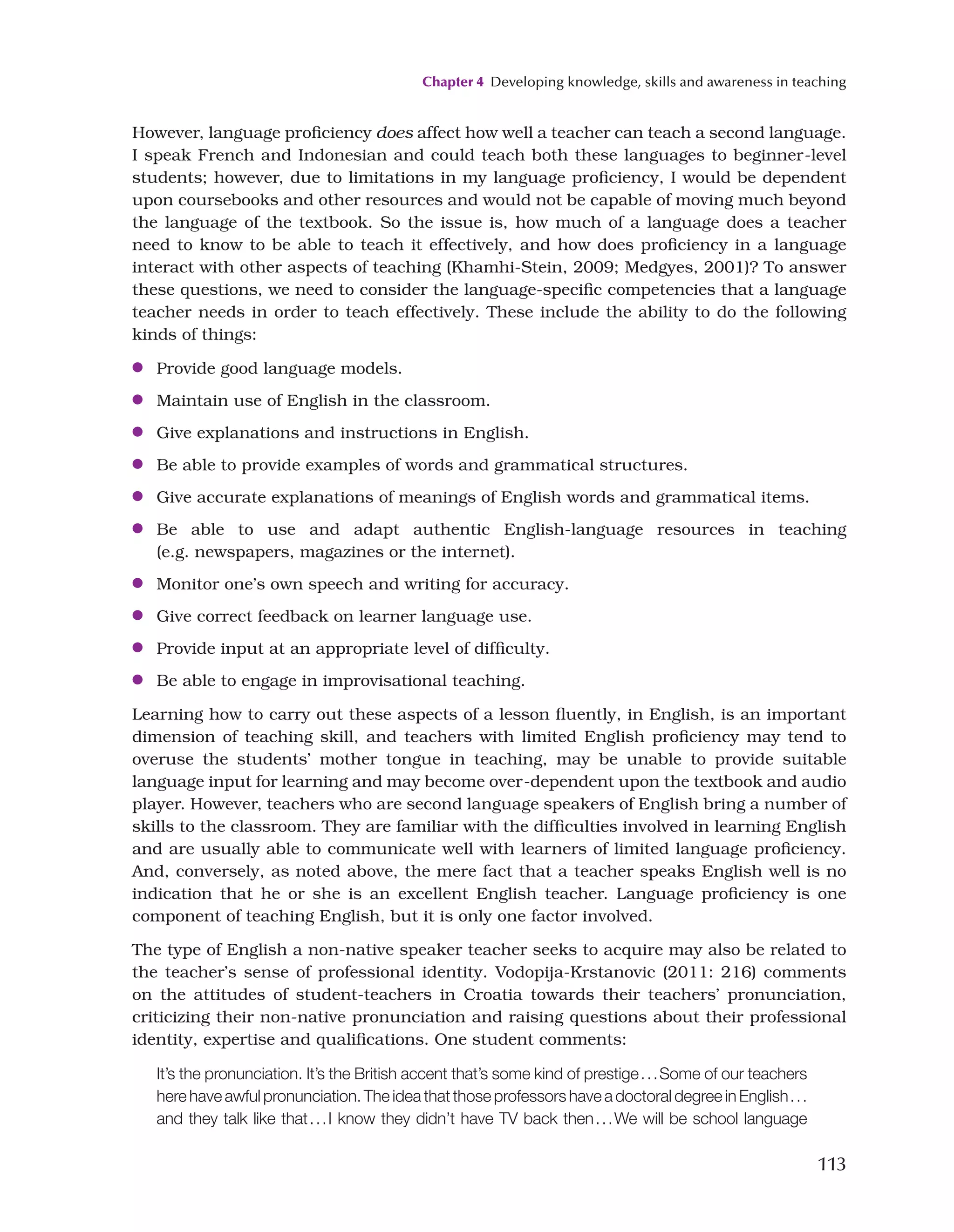 Chapter 4 Developing knowledge, skills and awareness in teaching
113
However, language proficiency does affect how well a teacher can teach a second language.
I speak French and Indonesian and could teach both these languages to beginner-level
students; however, due to limitations in my language proficiency, I would be dependent
upon coursebooks and other resources and would not be capable of moving much beyond
the language of the textbook. So the issue is, how much of a language does a teacher
need to know to be able to teach it effectively, and how does proficiency in a language
interact with other aspects of teaching (Khamhi-Stein, 2009; Medgyes, 2001)? To answer
these questions, we need to consider the language-specific competencies that a language
teacher needs in order to teach effectively. These include the ability to do the following
kinds of things:
●
● Provide good language models.
●
● Maintain use of English in the classroom.
●
● Give explanations and instructions in English.
●
● Be able to provide examples of words and grammatical structures.
●
● Give accurate explanations of meanings of English words and grammatical items.
●
● Be able to use and adapt authentic English-language resources in teaching
(e.g. newspapers, magazines or the internet).
●
● Monitor one’s own speech and writing for accuracy.
●
● Give correct feedback on learner language use.
●
● Provide input at an appropriate level of difficulty.
●
● Be able to engage in improvisational teaching.
Learning how to carry out these aspects of a lesson fluently, in English, is an important
dimension of teaching skill, and teachers with limited English proficiency may tend to
overuse the students’ mother tongue in teaching, may be unable to provide suitable
language input for learning and may become over-dependent upon the textbook and audio
player. However, teachers who are second language speakers of English bring a number of
skills to the classroom. They are familiar with the difficulties involved in learning English
and are usually able to communicate well with learners of limited language proficiency.
And, conversely, as noted above, the mere fact that a teacher speaks English well is no
indication that he or she is an excellent English teacher. Language proficiency is one
component of teaching English, but it is only one factor involved.
The type of English a non-native speaker teacher seeks to acquire may also be related to
the teacher’s sense of professional identity. Vodopija-Krstanovic (2011: 216) comments
on the attitudes of student-teachers in Croatia towards their teachers’ pronunciation,
criticizing their non-native pronunciation and raising questions about their professional
identity, expertise and qualifications. One student comments:
It’s the pronunciation. It’s the British accent that’s some kind of prestige...Some of our teachers
here have awful pronunciation. The idea that those professors have a doctoral degree in English...
and they talk like that...I know they didn’t have TV back then...We will be school language
 