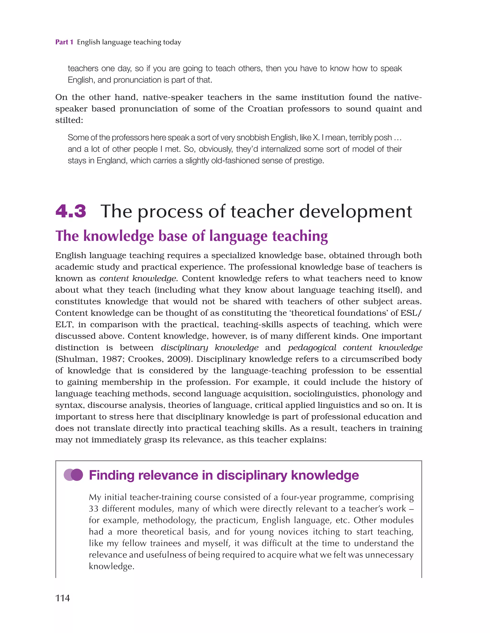 Part 1 English language teaching today
114
teachers one day, so if you are going to teach others, then you have to know how to speak
English, and pronunciation is part of that.
On the other hand, native-speaker teachers in the same institution found the native-
speaker based pronunciation of some of the Croatian professors to sound quaint and
stilted:
Some of the professors here speak a sort of very snobbish English, like X. I mean, terribly posh …
and a lot of other people I met. So, obviously, they’d internalized some sort of model of their
stays in England, which carries a slightly old-fashioned sense of prestige.
4.3 The process of teacher development
The knowledge base of language teaching
English language teaching requires a specialized knowledge base, obtained through both
academic study and practical experience. The professional knowledge base of teachers is
known as content knowledge. Content knowledge refers to what teachers need to know
about what they teach (including what they know about language teaching itself), and
constitutes knowledge that would not be shared with teachers of other subject areas.
Content knowledge can be thought of as constituting the ‘theoretical foundations’ of ESL/
ELT, in comparison with the practical, teaching-skills aspects of teaching, which were
discussed above. Content knowledge, however, is of many different kinds. One important
distinction is between disciplinary knowledge and pedagogical content knowledge
(Shulman, 1987; Crookes, 2009). Disciplinary knowledge refers to a circumscribed body
of knowledge that is considered by the language-teaching profession to be essential
to gaining membership in the profession. For example, it could include the history of
language teaching methods, second language acquisition, sociolinguistics, phonology and
syntax, discourse analysis, theories of language, critical applied linguistics and so on. It is
important to stress here that disciplinary knowledge is part of professional education and
does not translate directly into practical teaching skills. As a result, teachers in training
may not immediately grasp its relevance, as this teacher explains:
Finding relevance in disciplinary knowledge
My initial teacher-training course consisted of a four-year programme, comprising
33 different modules, many of which were directly relevant to a teacher’s work –
for example, methodology, the practicum, English language, etc. Other modules
had a more theoretical basis, and for young novices itching to start teaching,
like my fellow trainees and myself, it was difficult at the time to understand the
relevance and usefulness of being required to acquire what we felt was unnecessary
knowledge.
 