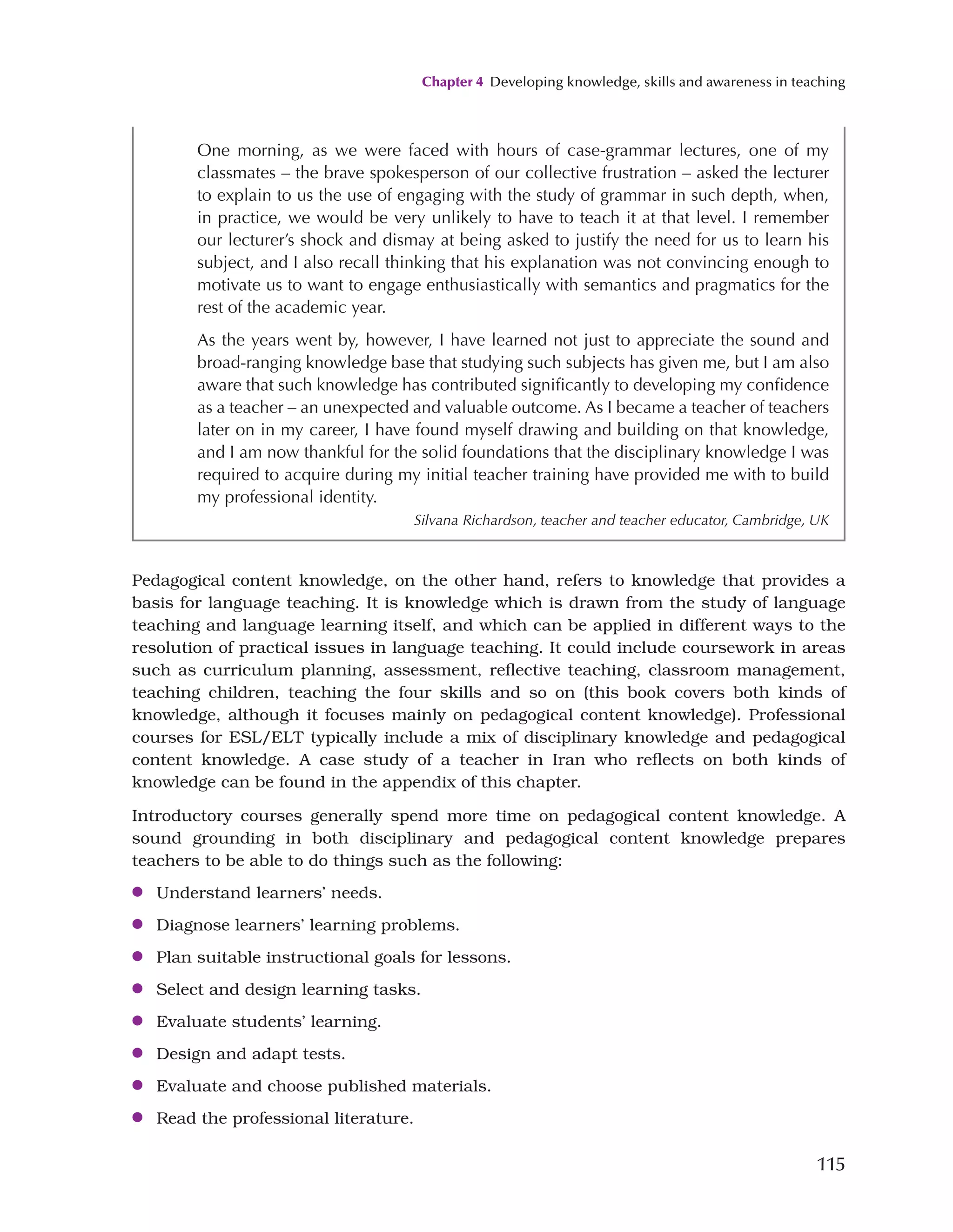 Chapter 4 Developing knowledge, skills and awareness in teaching
115
Pedagogical content knowledge, on the other hand, refers to knowledge that provides a
basis for language teaching. It is knowledge which is drawn from the study of language
teaching and language learning itself, and which can be applied in different ways to the
resolution of practical issues in language teaching. It could include coursework in areas
such as curriculum planning, assessment, reflective teaching, classroom management,
teaching children, teaching the four skills and so on (this book covers both kinds of
knowledge, although it focuses mainly on pedagogical content knowledge). Professional
courses for ESL/ELT typically include a mix of disciplinary knowledge and pedagogical
content knowledge. A case study of a teacher in Iran who reflects on both kinds of
knowledge can be found in the appendix of this chapter.
Introductory courses generally spend more time on pedagogical content knowledge. A
sound grounding in both disciplinary and pedagogical content knowledge prepares
teachers to be able to do things such as the following:
●
● Understand learners’ needs.
●
● Diagnose learners’ learning problems.
●
● Plan suitable instructional goals for lessons.
●
● Select and design learning tasks.
●
● Evaluate students’ learning.
●
● Design and adapt tests.
●
● Evaluate and choose published materials.
●
● Read the professional literature.
One morning, as we were faced with hours of case-grammar lectures, one of my
classmates – the brave spokesperson of our collective frustration – asked the lecturer
to explain to us the use of engaging with the study of grammar in such depth, when,
in practice, we would be very unlikely to have to teach it at that level. I remember
our lecturer’s shock and dismay at being asked to justify the need for us to learn his
subject, and I also recall thinking that his explanation was not convincing enough to
motivate us to want to engage enthusiastically with semantics and pragmatics for the
rest of the academic year.
As the years went by, however, I have learned not just to appreciate the sound and
broad-ranging knowledge base that studying such subjects has given me, but I am also
aware that such knowledge has contributed significantly to developing my confidence
as a teacher – an unexpected and valuable outcome. As I became a teacher of teachers
later on in my career, I have found myself drawing and building on that knowledge,
and I am now thankful for the solid foundations that the disciplinary knowledge I was
required to acquire during my initial teacher training have provided me with to build
my professional identity.
Silvana Richardson, teacher and teacher educator, Cambridge, UK
 