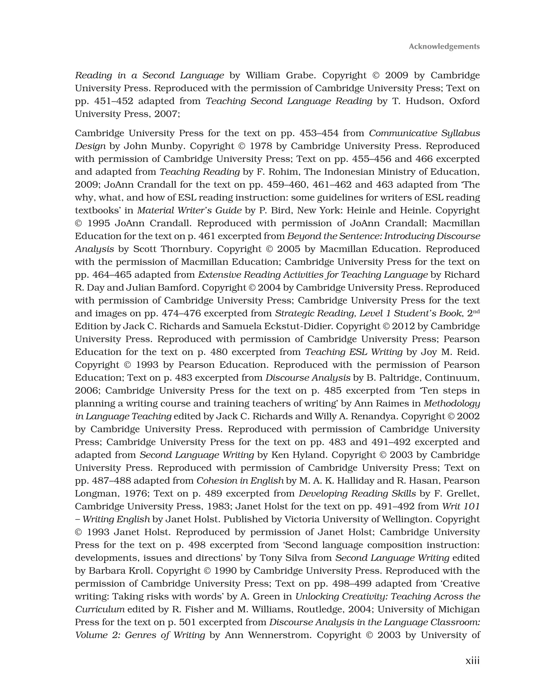 xiii
Reading in a Second Language by William Grabe. Copyright © 2009 by Cambridge
University Press. Reproduced with the permission of Cambridge University Press; Text on
pp. 451–452 adapted from Teaching Second Language Reading by T. Hudson, Oxford
University Press, 2007;
Cambridge University Press for the text on pp. 453–454 from Communicative Syllabus
Design by John Munby. Copyright © 1978 by Cambridge University Press. Reproduced
with permission of Cambridge University Press; Text on pp. 455–456 and 466 excerpted
and adapted from Teaching Reading by F. Rohim, The Indonesian Ministry of Education,
2009; JoAnn Crandall for the text on pp. 459–460, 461–462 and 463 adapted from ‘The
why, what, and how of ESL reading instruction: some guidelines for writers of ESL reading
textbooks’ in Material Writer’s Guide by P. Bird, New York: Heinle and Heinle. Copyright
© 1995 JoAnn Crandall. Reproduced with permission of JoAnn Crandall; Macmillan
Education for the text on p. 461 excerpted from Beyond the Sentence: Introducing Discourse
Analysis by Scott Thornbury. Copyright © 2005 by Macmillan Education. Reproduced
with the permission of Macmillan Education; Cambridge University Press for the text on
pp. 464–465 adapted from Extensive Reading Activities for Teaching Language by Richard
R. Day and Julian Bamford. Copyright © 2004 by Cambridge University Press. Reproduced
with permission of Cambridge University Press; Cambridge University Press for the text
and images on pp. 474–476 excerpted from Strategic Reading, Level 1 Student’s Book, 2nd
Edition by Jack C. Richards and Samuela Eckstut-Didier. Copyright © 2012 by Cambridge
University Press. Reproduced with permission of Cambridge University Press; Pearson
Education for the text on p. 480 excerpted from Teaching ESL Writing by Joy M. Reid.
Copyright © 1993 by Pearson Education. Reproduced with the permission of Pearson
Education; Text on p. 483 excerpted from Discourse Analysis by B. Paltridge, Continuum,
2006; Cambridge University Press for the text on p. 485 excerpted from ‘Ten steps in
planning a writing course and training teachers of writing’ by Ann Raimes in Methodology
in Language Teaching edited by Jack C. Richards and Willy A. Renandya. Copyright © 2002
by Cambridge University Press. Reproduced with permission of Cambridge University
Press; Cambridge University Press for the text on pp. 483 and 491–492 excerpted and
adapted from Second Language Writing by Ken Hyland. Copyright © 2003 by Cambridge
University Press. Reproduced with permission of Cambridge University Press; Text on
pp. 487–488 adapted from Cohesion in English by M. A. K. Halliday and R. Hasan, Pearson
Longman, 1976; Text on p. 489 excerpted from Developing Reading Skills by F. Grellet,
Cambridge University Press, 1983; Janet Holst for the text on pp. 491–492 from Writ 101
– Writing English by Janet Holst. Published by Victoria University of Wellington. Copyright
© 1993 Janet Holst. Reproduced by permission of Janet Holst; Cambridge University
Press for the text on p. 498 excerpted from ‘Second language composition instruction:
developments, issues and directions’ by Tony Silva from Second Language Writing edited
by Barbara Kroll. Copyright © 1990 by Cambridge University Press. Reproduced with the
permission of Cambridge University Press; Text on pp. 498–499 adapted from ‘Creative
writing: Taking risks with words’ by A. Green in Unlocking Creativity: Teaching Across the
Curriculum edited by R. Fisher and M. Williams, Routledge, 2004; University of Michigan
Press for the text on p. 501 excerpted from Discourse Analysis in the Language Classroom:
Volume 2: Genres of Writing by Ann Wennerstrom. Copyright © 2003 by University of
Acknowledgements
 