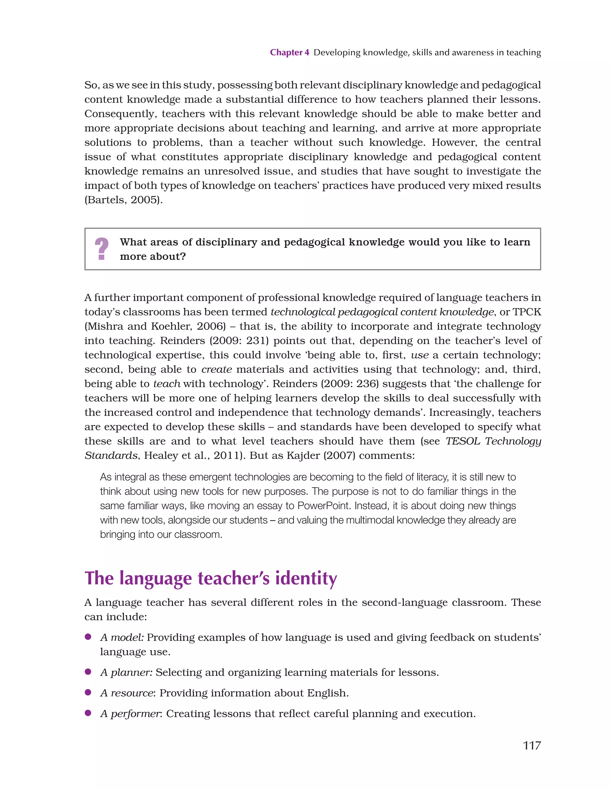 Chapter 4 Developing knowledge, skills and awareness in teaching
117
So, as we see in this study, possessing both relevant disciplinary knowledge and pedagogical
content knowledge made a substantial difference to how teachers planned their lessons.
Consequently, teachers with this relevant knowledge should be able to make better and
more appropriate decisions about teaching and learning, and arrive at more appropriate
solutions to problems, than a teacher without such knowledge. However, the central
issue of what constitutes appropriate disciplinary knowledge and pedagogical content
knowledge remains an unresolved issue, and studies that have sought to investigate the
impact of both types of knowledge on teachers’ practices have produced very mixed results
(Bartels, 2005).
? What areas of disciplinary and pedagogical knowledge would you like to learn
more about?
A further important component of professional knowledge required of language teachers in
today’s classrooms has been termed technological pedagogical content knowledge, or TPCK
(Mishra and Koehler, 2006) – that is, the ability to incorporate and integrate technology
into teaching. Reinders (2009: 231) points out that, depending on the teacher’s level of
technological expertise, this could involve ‘being able to, first, use a certain technology;
second, being able to create materials and activities using that technology; and, third,
being able to teach with technology’. Reinders (2009: 236) suggests that ‘the challenge for
teachers will be more one of helping learners develop the skills to deal successfully with
the increased control and independence that technology demands’. Increasingly, teachers
are expected to develop these skills – and standards have been developed to specify what
these skills are and to what level teachers should have them (see TESOL Technology
Standards, Healey et al., 2011). But as Kajder (2007) comments:
As integral as these emergent technologies are becoming to the field of literacy, it is still new to
think about using new tools for new purposes. The purpose is not to do familiar things in the
same familiar ways, like moving an essay to PowerPoint. Instead, it is about doing new things
with new tools, alongside our students – and valuing the multimodal knowledge they already are
bringing into our classroom.
The language teacher’s identity
A language teacher has several different roles in the second-language classroom. These
can include:
●
● A model: Providing examples of how language is used and giving feedback on students’
language use.
●
● A planner: Selecting and organizing learning materials for lessons.
●
● A resource: Providing information about English.
●
● A performer: Creating lessons that reflect careful planning and execution.
 