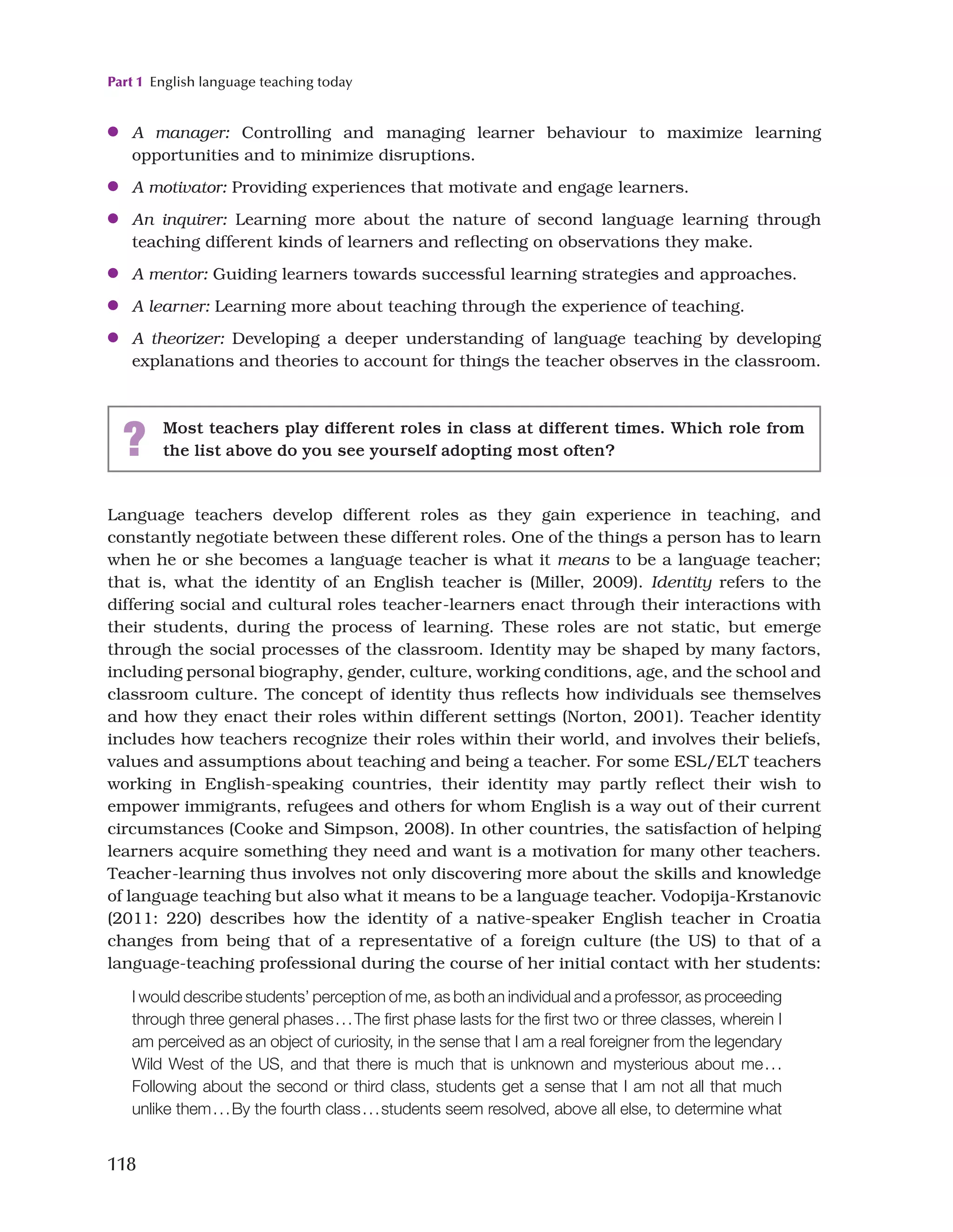 Part 1 English language teaching today
118
●
● A manager: Controlling and managing learner behaviour to maximize learning
opportunities and to minimize disruptions.
●
● A motivator: Providing experiences that motivate and engage learners.
●
● An inquirer: Learning more about the nature of second language learning through
teaching different kinds of learners and reflecting on observations they make.
●
● A mentor: Guiding learners towards successful learning strategies and approaches.
●
● A learner: Learning more about teaching through the experience of teaching.
●
● A theorizer: Developing a deeper understanding of language teaching by developing
explanations and theories to account for things the teacher observes in the classroom.
? Most teachers play different roles in class at different times. Which role from
the list above do you see yourself adopting most often?
Language teachers develop different roles as they gain experience in teaching, and
constantly negotiate between these different roles. One of the things a person has to learn
when he or she becomes a language teacher is what it means to be a language teacher;
that is, what the identity of an English teacher is (Miller, 2009). Identity refers to the
differing social and cultural roles teacher-learners enact through their interactions with
their students, during the process of learning. These roles are not static, but emerge
through the social processes of the classroom. Identity may be shaped by many factors,
including personal biography, gender, culture, working conditions, age, and the school and
classroom culture. The concept of identity thus reflects how individuals see themselves
and how they enact their roles within different settings (Norton, 2001). Teacher identity
includes how teachers recognize their roles within their world, and involves their beliefs,
values and assumptions about teaching and being a teacher. For some ESL/ELT teachers
working in English-speaking countries, their identity may partly reflect their wish to
empower immigrants, refugees and others for whom English is a way out of their current
circumstances (Cooke and Simpson, 2008). In other countries, the satisfaction of helping
learners acquire something they need and want is a motivation for many other teachers.
Teacher-learning thus involves not only discovering more about the skills and knowledge
of language teaching but also what it means to be a language teacher. Vodopija-Krstanovic
(2011: 220) describes how the identity of a native-speaker English teacher in Croatia
changes from being that of a representative of a foreign culture (the US) to that of a
language-teaching professional during the course of her initial contact with her students:
I would describe students’ perception of me, as both an individual and a professor, as proceeding
through three general phases...The first phase lasts for the first two or three classes, wherein I
am perceived as an object of curiosity, in the sense that I am a real foreigner from the legendary
Wild West of the US, and that there is much that is unknown and mysterious about me...
Following about the second or third class, students get a sense that I am not all that much
unlike them...By the fourth class...students seem resolved, above all else, to determine what
 