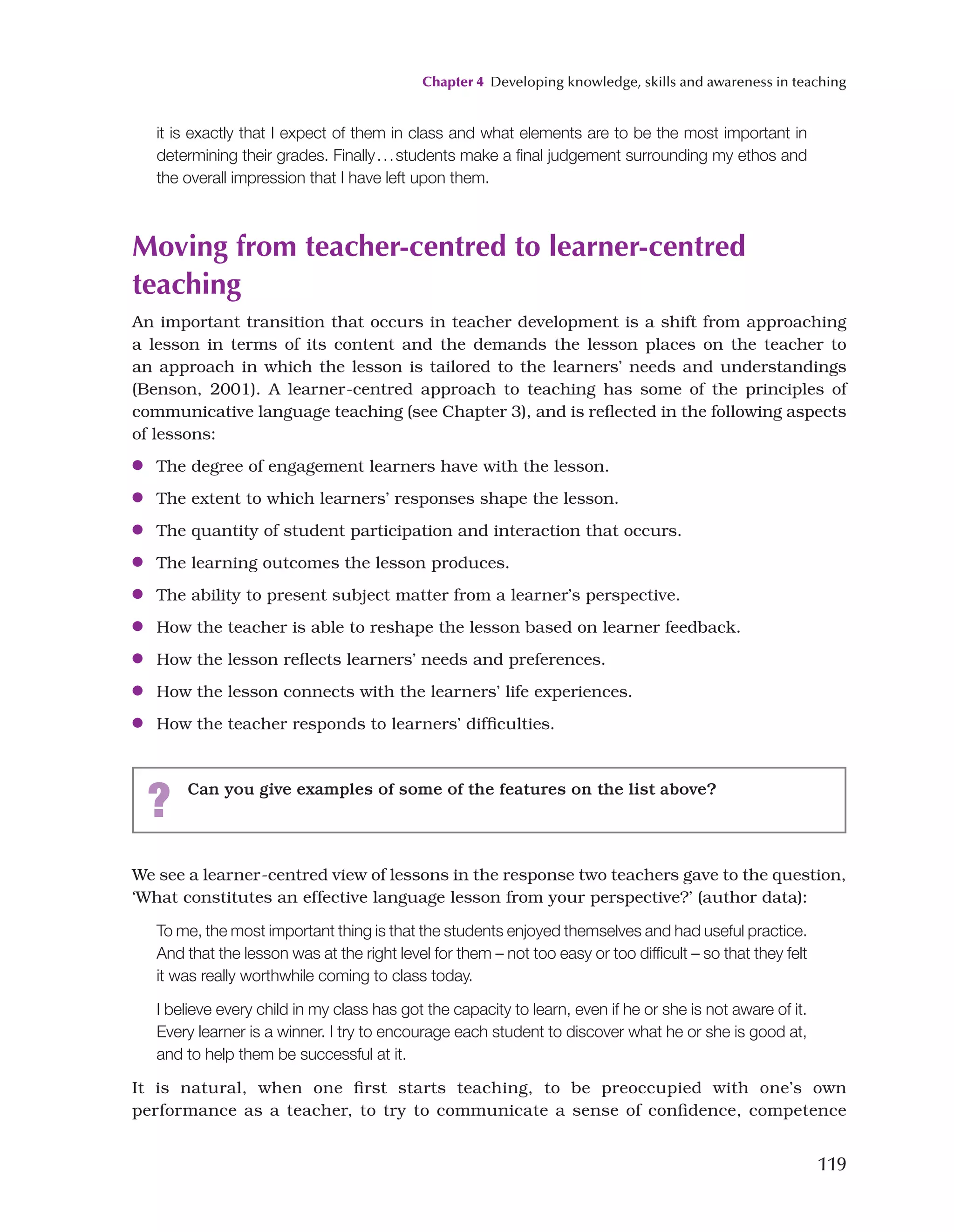 Chapter 4 Developing knowledge, skills and awareness in teaching
119
We see a learner-centred view of lessons in the response two teachers gave to the question,
‘What constitutes an effective language lesson from your perspective?’ (author data):
To me, the most important thing is that the students enjoyed themselves and had useful practice.
And that the lesson was at the right level for them – not too easy or too difficult – so that they felt
it was really worthwhile coming to class today.
I believe every child in my class has got the capacity to learn, even if he or she is not aware of it.
Every learner is a winner. I try to encourage each student to discover what he or she is good at,
and to help them be successful at it.
It is natural, when one first starts teaching, to be preoccupied with one’s own
performance as a teacher, to try to communicate a sense of confidence, competence
it is exactly that I expect of them in class and what elements are to be the most important in
determining their grades. Finally...students make a final judgement surrounding my ethos and
the overall impression that I have left upon them.
Moving from teacher-centred to learner-centred
teaching
An important transition that occurs in teacher development is a shift from approaching
a lesson in terms of its content and the demands the lesson places on the teacher to
an approach in which the lesson is tailored to the learners’ needs and understandings
(Benson, 2001). A learner-centred approach to teaching has some of the principles of
communicative language teaching (see Chapter 3), and is reflected in the following aspects
of lessons:
●
● The degree of engagement learners have with the lesson.
●
● The extent to which learners’ responses shape the lesson.
●
● The quantity of student participation and interaction that occurs.
●
● The learning outcomes the lesson produces.
●
● The ability to present subject matter from a learner’s perspective.
●
● How the teacher is able to reshape the lesson based on learner feedback.
●
● How the lesson reflects learners’ needs and preferences.
●
● How the lesson connects with the learners’ life experiences.
●
● How the teacher responds to learners’ difficulties.
? Can you give examples of some of the features on the list above?
 