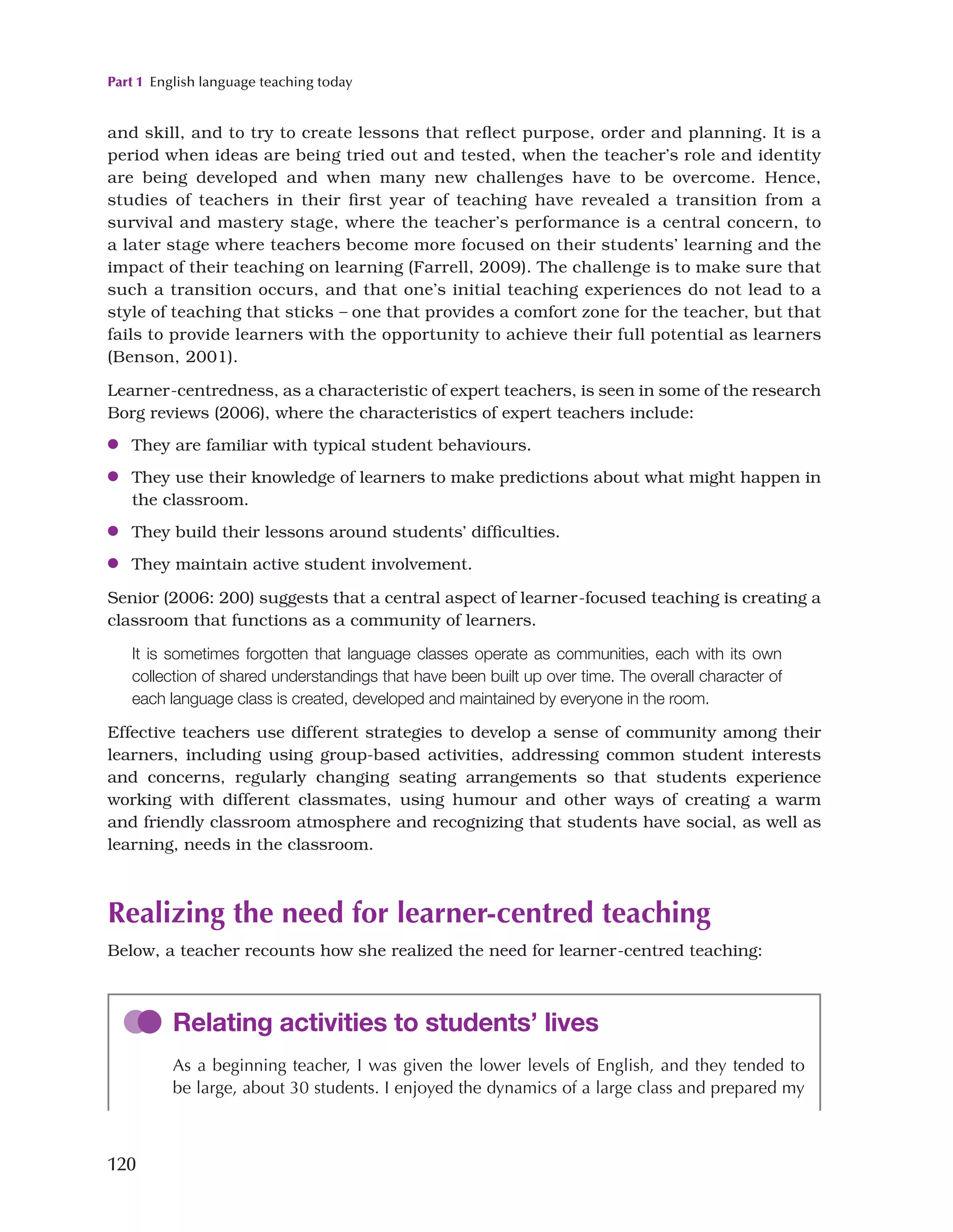 Part 1 English language teaching today
120
and skill, and to try to create lessons that reflect purpose, order and planning. It is a
period when ideas are being tried out and tested, when the teacher’s role and identity
are being developed and when many new challenges have to be overcome. Hence,
studies of teachers in their first year of teaching have revealed a transition from a
survival and mastery stage, where the teacher’s performance is a central concern, to
a later stage where teachers become more focused on their students’ learning and the
impact of their teaching on learning (Farrell, 2009). The challenge is to make sure that
such a transition occurs, and that one’s initial teaching experiences do not lead to a
style of teaching that sticks – one that provides a comfort zone for the teacher, but that
fails to provide learners with the opportunity to achieve their full potential as learners
(Benson, 2001).
Learner-centredness, as a characteristic of expert teachers, is seen in some of the research
Borg reviews (2006), where the characteristics of expert teachers include:
●
● They are familiar with typical student behaviours.
●
● They use their knowledge of learners to make predictions about what might happen in
the classroom.
●
● They build their lessons around students’ difficulties.
●
● They maintain active student involvement.
Senior (2006: 200) suggests that a central aspect of learner-focused teaching is creating a
classroom that functions as a community of learners.
It is sometimes forgotten that language classes operate as communities, each with its own
collection of shared understandings that have been built up over time. The overall character of
each language class is created, developed and maintained by everyone in the room.
Effective teachers use different strategies to develop a sense of community among their
learners, including using group-based activities, addressing common student interests
and concerns, regularly changing seating arrangements so that students experience
working with different classmates, using humour and other ways of creating a warm
and friendly classroom atmosphere and recognizing that students have social, as well as
learning, needs in the classroom.
Realizing the need for learner-centred teaching
Below, a teacher recounts how she realized the need for learner-centred teaching:
Relating activities to students’ lives
As a beginning teacher, I was given the lower levels of English, and they tended to
be large, about 30 students. I enjoyed the dynamics of a large class and prepared my
 