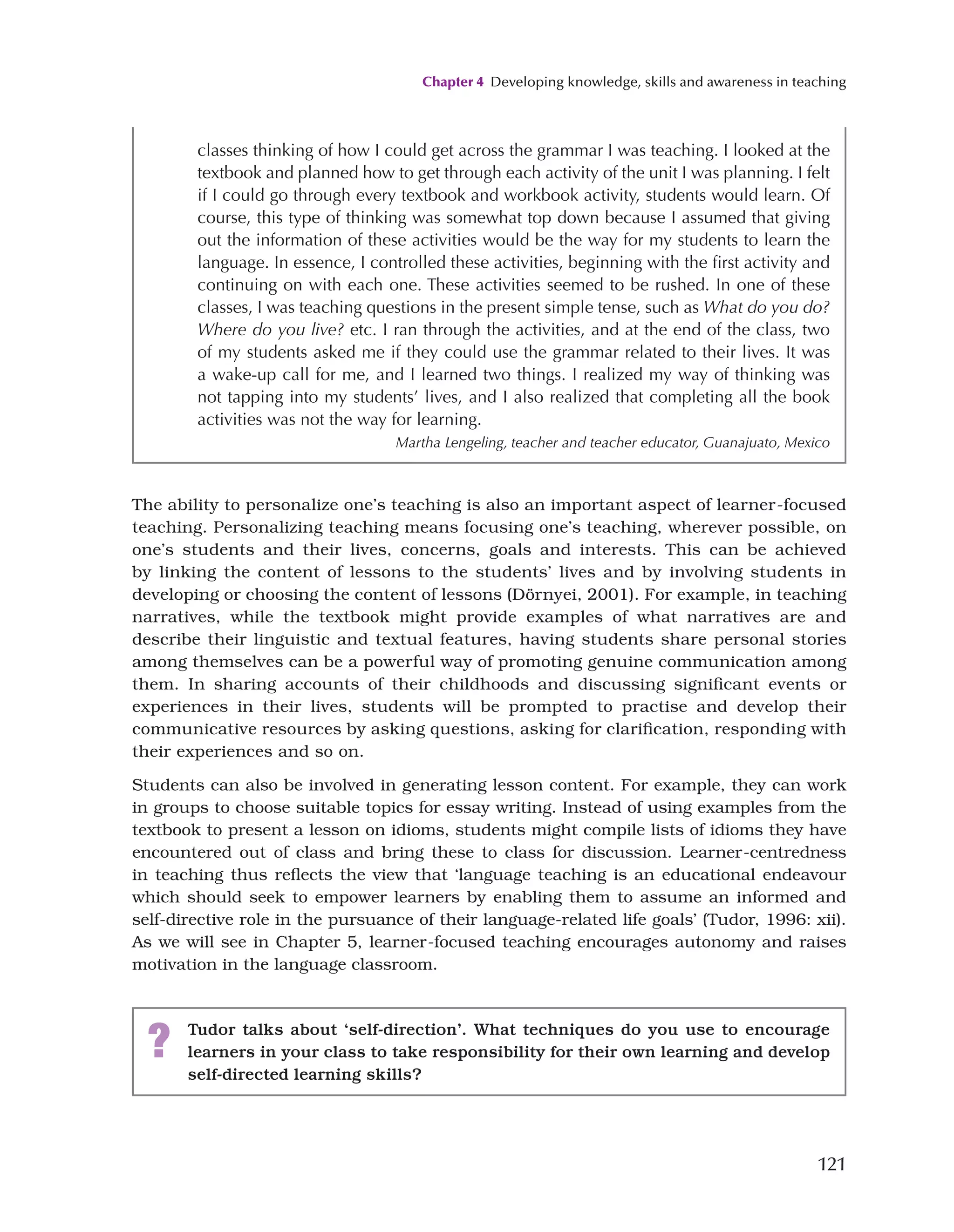Chapter 4 Developing knowledge, skills and awareness in teaching
121
The ability to personalize one’s teaching is also an important aspect of learner-focused
teaching. Personalizing teaching means focusing one’s teaching, wherever possible, on
one’s students and their lives, concerns, goals and interests. This can be achieved
by linking the content of lessons to the students’ lives and by involving students in
developing or choosing the content of lessons (Dörnyei, 2001). For example, in teaching
narratives, while the textbook might provide examples of what narratives are and
describe their linguistic and textual features, having students share personal stories
among themselves can be a powerful way of promoting genuine communication among
them. In sharing accounts of their childhoods and discussing significant events or
experiences in their lives, students will be prompted to practise and develop their
communicative resources by asking questions, asking for clarification, responding with
their experiences and so on.
Students can also be involved in generating lesson content. For example, they can work
in groups to choose suitable topics for essay writing. Instead of using examples from the
textbook to present a lesson on idioms, students might compile lists of idioms they have
encountered out of class and bring these to class for discussion. Learner-centredness
in teaching thus reflects the view that ‘language teaching is an educational endeavour
which should seek to empower learners by enabling them to assume an informed and
self-directive role in the pursuance of their language-related life goals’ (Tudor, 1996: xii).
As we will see in Chapter 5, learner-focused teaching encourages autonomy and raises
motivation in the language classroom.
classes thinking of how I could get across the grammar I was teaching. I looked at the
textbook and planned how to get through each activity of the unit I was planning. I felt
if I could go through every textbook and workbook activity, students would learn. Of
course, this type of thinking was somewhat top down because I assumed that giving
out the information of these activities would be the way for my students to learn the
language. In essence, I controlled these activities, beginning with the first activity and
continuing on with each one. These activities seemed to be rushed. In one of these
classes, I was teaching questions in the present simple tense, such as What do you do?
Where do you live? etc. I ran through the activities, and at the end of the class, two
of my students asked me if they could use the grammar related to their lives. It was
a wake-up call for me, and I learned two things. I realized my way of thinking was
not tapping into my students’ lives, and I also realized that completing all the book
activities was not the way for learning.
Martha Lengeling, teacher and teacher educator, Guanajuato, Mexico
? Tudor talks about ‘self-direction’. What techniques do you use to encourage
learners in your class to take responsibility for their own learning and develop
self-directed learning skills?
 
