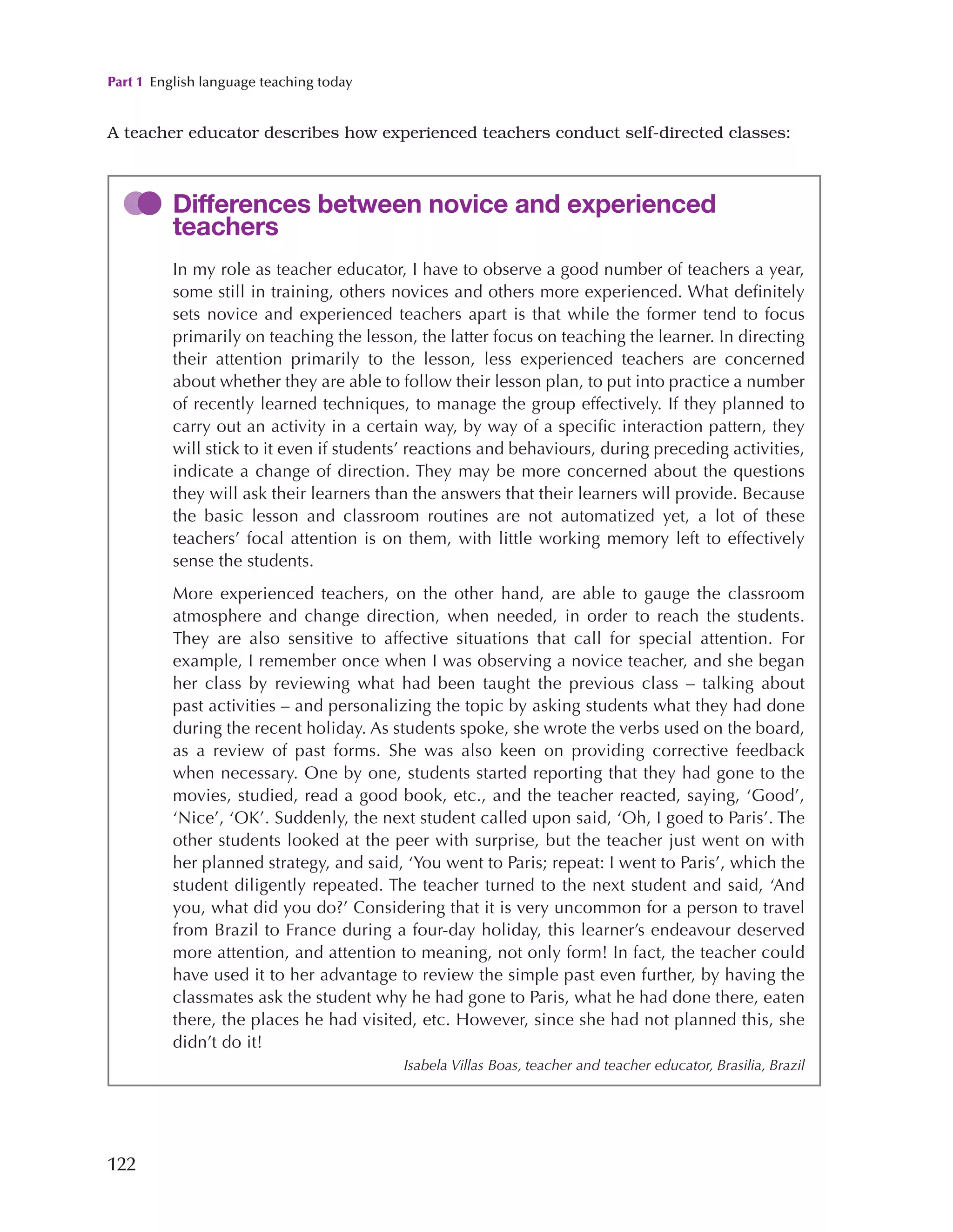 Part 1 English language teaching today
122
A teacher educator describes how experienced teachers conduct self-directed classes:
Differences between novice and experienced
teachers
In my role as teacher educator, I have to observe a good number of teachers a year,
some still in training, others novices and others more experienced. What definitely
sets novice and experienced teachers apart is that while the former tend to focus
primarily on teaching the lesson, the latter focus on teaching the learner. In directing
their attention primarily to the lesson, less experienced teachers are concerned
about whether they are able to follow their lesson plan, to put into practice a number
of recently learned techniques, to manage the group effectively. If they planned to
carry out an activity in a certain way, by way of a specific interaction pattern, they
will stick to it even if students’ reactions and behaviours, during preceding activities,
indicate a change of direction. They may be more concerned about the questions
they will ask their learners than the answers that their learners will provide. Because
the basic lesson and classroom routines are not automatized yet, a lot of these
teachers’ focal attention is on them, with little working memory left to effectively
sense the students.
More experienced teachers, on the other hand, are able to gauge the classroom
atmosphere and change direction, when needed, in order to reach the students.
They are also sensitive to affective situations that call for special attention. For
example, I remember once when I was observing a novice teacher, and she began
her class by reviewing what had been taught the previous class – talking about
past activities – and personalizing the topic by asking students what they had done
during the recent holiday. As students spoke, she wrote the verbs used on the board,
as a review of past forms. She was also keen on providing corrective feedback
when necessary. One by one, students started reporting that they had gone to the
movies, studied, read a good book, etc., and the teacher reacted, saying, ‘Good’,
‘Nice’, ‘OK’. Suddenly, the next student called upon said, ‘Oh, I goed to Paris’. The
other students looked at the peer with surprise, but the teacher just went on with
her planned strategy, and said, ‘You went to Paris; repeat: I went to Paris’, which the
student diligently repeated. The teacher turned to the next student and said, ‘And
you, what did you do?’ Considering that it is very uncommon for a person to travel
from Brazil to France during a four-day holiday, this learner’s endeavour deserved
more attention, and attention to meaning, not only form! In fact, the teacher could
have used it to her advantage to review the simple past even further, by having the
classmates ask the student why he had gone to Paris, what he had done there, eaten
there, the places he had visited, etc. However, since she had not planned this, she
didn’t do it!
Isabela Villas Boas, teacher and teacher educator, Brasilia, Brazil
 