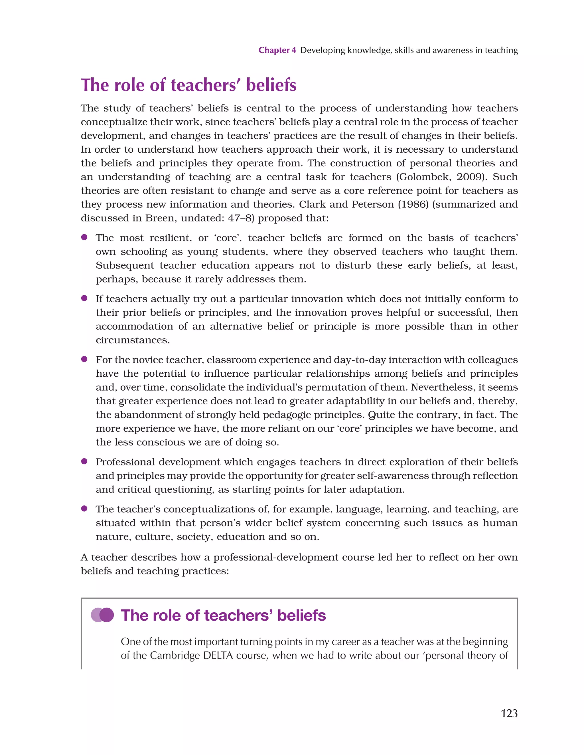 Chapter 4 Developing knowledge, skills and awareness in teaching
123
The role of teachers’ beliefs
The study of teachers’ beliefs is central to the process of understanding how teachers
conceptualize their work, since teachers’ beliefs play a central role in the process of teacher
development, and changes in teachers’ practices are the result of changes in their beliefs.
In order to understand how teachers approach their work, it is necessary to understand
the beliefs and principles they operate from. The construction of personal theories and
an understanding of teaching are a central task for teachers (Golombek, 2009). Such
theories are often resistant to change and serve as a core reference point for teachers as
they process new information and theories. Clark and Peterson (1986) (summarized and
discussed in Breen, undated: 47–8) proposed that:
●
● The most resilient, or ‘core’, teacher beliefs are formed on the basis of teachers’
own schooling as young students, where they observed teachers who taught them.
Subsequent teacher education appears not to disturb these early beliefs, at least,
perhaps, because it rarely addresses them.
●
● If teachers actually try out a particular innovation which does not initially conform to
their prior beliefs or principles, and the innovation proves helpful or successful, then
accommodation of an alternative belief or principle is more possible than in other
circumstances.
●
● For the novice teacher, classroom experience and day-to-day interaction with colleagues
have the potential to influence particular relationships among beliefs and principles
and, over time, consolidate the individual’s permutation of them. Nevertheless, it seems
that greater experience does not lead to greater adaptability in our beliefs and, thereby,
the abandonment of strongly held pedagogic principles. Quite the contrary, in fact. The
more experience we have, the more reliant on our ‘core’ principles we have become, and
the less conscious we are of doing so.
●
● Professional development which engages teachers in direct exploration of their beliefs
and principles may provide the opportunity for greater self-awareness through reflection
and critical questioning, as starting points for later adaptation.
●
● The teacher’s conceptualizations of, for example, language, learning, and teaching, are
situated within that person’s wider belief system concerning such issues as human
nature, culture, society, education and so on.
A teacher describes how a professional-development course led her to reflect on her own
beliefs and teaching practices:
The role of teachers’ beliefs
One of the most important turning points in my career as a teacher was at the beginning
of the Cambridge DELTA course, when we had to write about our ‘personal theory of
 