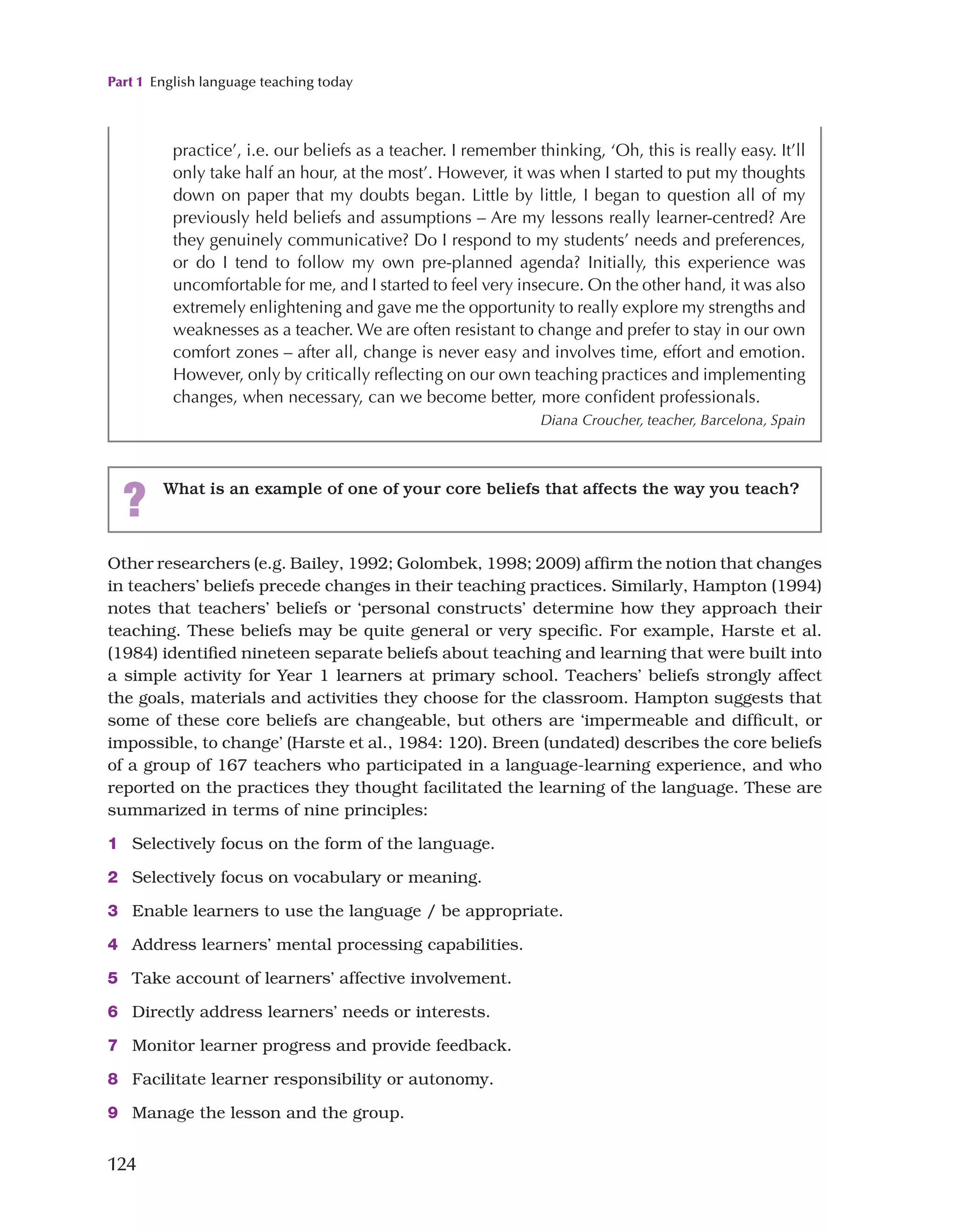 Part 1 English language teaching today
124
Other researchers (e.g. Bailey, 1992; Golombek, 1998; 2009) affirm the notion that changes
in teachers’ beliefs precede changes in their teaching practices. Similarly, Hampton (1994)
notes that teachers’ beliefs or ‘personal constructs’ determine how they approach their
teaching. These beliefs may be quite general or very specific. For example, Harste et al.
(1984) identified nineteen separate beliefs about teaching and learning that were built into
a simple activity for Year 1 learners at primary school. Teachers’ beliefs strongly affect
the goals, materials and activities they choose for the classroom. Hampton suggests that
some of these core beliefs are changeable, but others are ‘impermeable and difficult, or
impossible, to change’ (Harste et al., 1984: 120). Breen (undated) describes the core beliefs
of a group of 167 teachers who participated in a language-learning experience, and who
reported on the practices they thought facilitated the learning of the language. These are
summarized in terms of nine principles:
1 Selectively focus on the form of the language.
2 Selectively focus on vocabulary or meaning.
3 Enable learners to use the language / be appropriate.
4 Address learners’ mental processing capabilities.
5 Take account of learners’ affective involvement.
6 Directly address learners’ needs or interests.
7 Monitor learner progress and provide feedback.
8 Facilitate learner responsibility or autonomy.
9 Manage the lesson and the group.
practice’, i.e. our beliefs as a teacher. I remember thinking, ‘Oh, this is really easy. It’ll
only take half an hour, at the most’. However, it was when I started to put my thoughts
down on paper that my doubts began. Little by little, I began to question all of my
previously held beliefs and assumptions – Are my lessons really learner-centred? Are
they genuinely communicative? Do I respond to my students’ needs and preferences,
or do I tend to follow my own pre-planned agenda? Initially, this experience was
uncomfortable for me, and I started to feel very insecure. On the other hand, it was also
extremely enlightening and gave me the opportunity to really explore my strengths and
weaknesses as a teacher. We are often resistant to change and prefer to stay in our own
comfort zones – after all, change is never easy and involves time, effort and emotion.
However, only by critically reflecting on our own teaching practices and implementing
changes, when necessary, can we become better, more confident professionals.
Diana Croucher, teacher, Barcelona, Spain
? What is an example of one of your core beliefs that affects the way you teach?
 