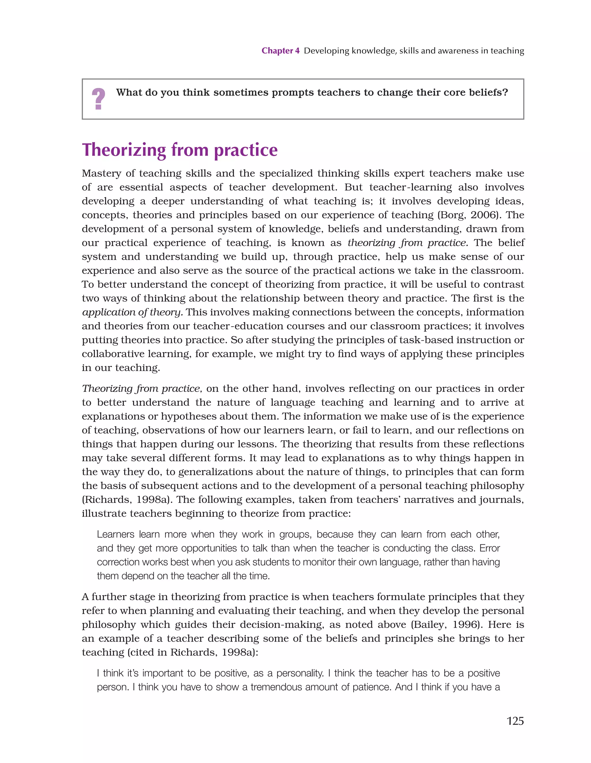 Chapter 4 Developing knowledge, skills and awareness in teaching
125
Theorizing from practice
Mastery of teaching skills and the specialized thinking skills expert teachers make use
of are essential aspects of teacher development. But teacher-learning also involves
developing a deeper understanding of what teaching is; it involves developing ideas,
concepts, theories and principles based on our experience of teaching (Borg, 2006). The
development of a personal system of knowledge, beliefs and understanding, drawn from
our practical experience of teaching, is known as theorizing from practice. The belief
system and understanding we build up, through practice, help us make sense of our
experience and also serve as the source of the practical actions we take in the classroom.
To better understand the concept of theorizing from practice, it will be useful to contrast
two ways of thinking about the relationship between theory and practice. The first is the
application of theory. This involves making connections between the concepts, information
and theories from our teacher-education courses and our classroom practices; it involves
putting theories into practice. So after studying the principles of task-based instruction or
collaborative learning, for example, we might try to find ways of applying these principles
in our teaching.
Theorizing from practice, on the other hand, involves reflecting on our practices in order
to better understand the nature of language teaching and learning and to arrive at
explanations or hypotheses about them. The information we make use of is the experience
of teaching, observations of how our learners learn, or fail to learn, and our reflections on
things that happen during our lessons. The theorizing that results from these reflections
may take several different forms. It may lead to explanations as to why things happen in
the way they do, to generalizations about the nature of things, to principles that can form
the basis of subsequent actions and to the development of a personal teaching philosophy
(Richards, 1998a). The following examples, taken from teachers’ narratives and journals,
illustrate teachers beginning to theorize from practice:
Learners learn more when they work in groups, because they can learn from each other,
and they get more opportunities to talk than when the teacher is conducting the class. Error
correction works best when you ask students to monitor their own language, rather than having
them depend on the teacher all the time.
A further stage in theorizing from practice is when teachers formulate principles that they
refer to when planning and evaluating their teaching, and when they develop the personal
philosophy which guides their decision-making, as noted above (Bailey, 1996). Here is
an example of a teacher describing some of the beliefs and principles she brings to her
teaching (cited in Richards, 1998a):
I think it’s important to be positive, as a personality. I think the teacher has to be a positive
person. I think you have to show a tremendous amount of patience. And I think if you have a
? What do you think sometimes prompts teachers to change their core beliefs?
 