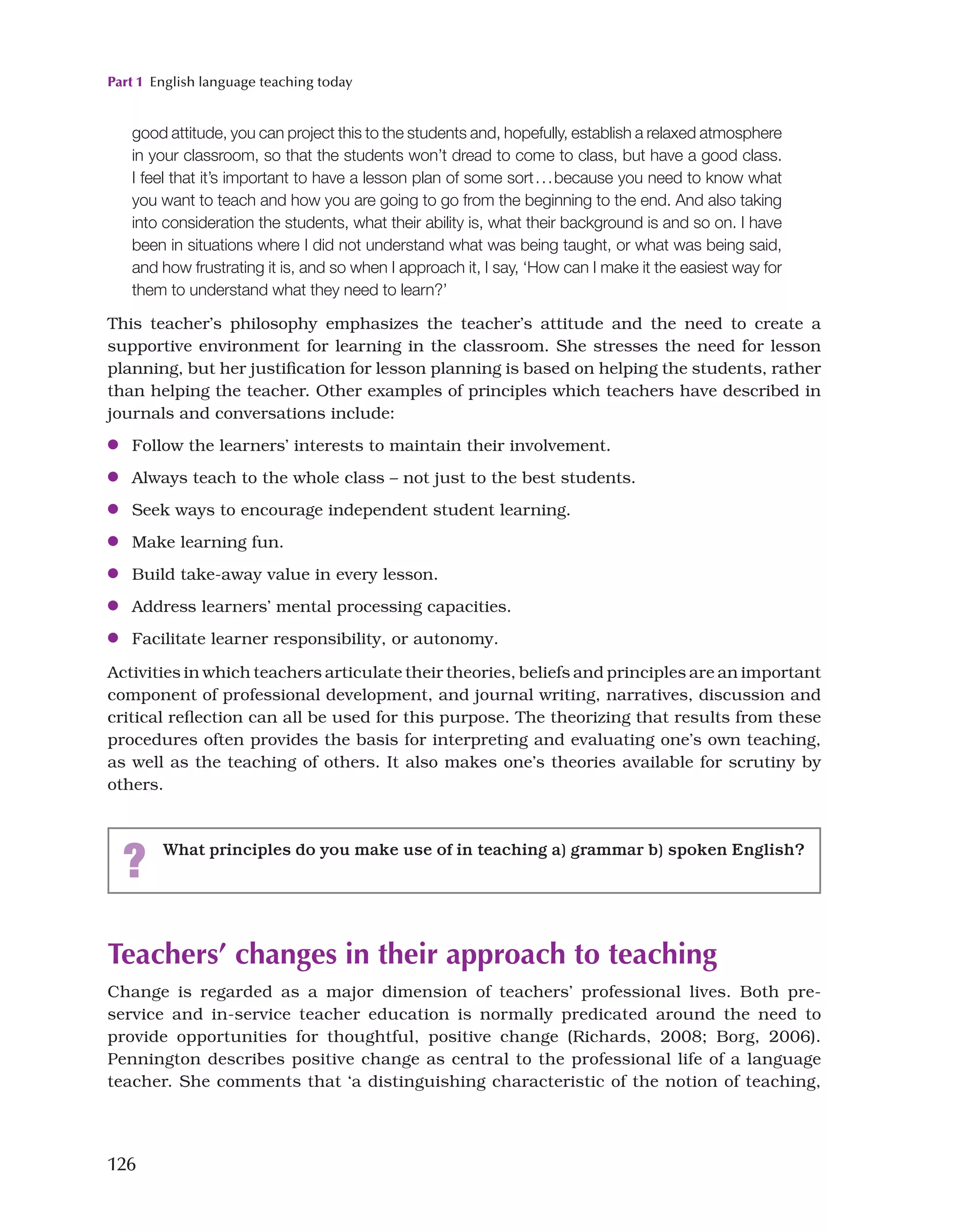 Part 1 English language teaching today
126
Teachers’ changes in their approach to teaching
Change is regarded as a major dimension of teachers’ professional lives. Both pre-
service and in-service teacher education is normally predicated around the need to
provide opportunities for thoughtful, positive change (Richards, 2008; Borg, 2006).
Pennington describes positive change as central to the professional life of a language
teacher. She comments that ‘a distinguishing characteristic of the notion of teaching,
good attitude, you can project this to the students and, hopefully, establish a relaxed atmosphere
in your classroom, so that the students won’t dread to come to class, but have a good class.
I feel that it’s important to have a lesson plan of some sort...because you need to know what
you want to teach and how you are going to go from the beginning to the end. And also taking
into consideration the students, what their ability is, what their background is and so on. I have
been in situations where I did not understand what was being taught, or what was being said,
and how frustrating it is, and so when I approach it, I say, ‘How can I make it the easiest way for
them to understand what they need to learn?’
This teacher’s philosophy emphasizes the teacher’s attitude and the need to create a
supportive environment for learning in the classroom. She stresses the need for lesson
planning, but her justification for lesson planning is based on helping the students, rather
than helping the teacher. Other examples of principles which teachers have described in
journals and conversations include:
●
● Follow the learners’ interests to maintain their involvement.
●
● Always teach to the whole class – not just to the best students.
●
● Seek ways to encourage independent student learning.
●
● Make learning fun.
●
● Build take-away value in every lesson.
●
● Address learners’ mental processing capacities.
●
● Facilitate learner responsibility, or autonomy.
Activities in which teachers articulate their theories, beliefs and principles are an important
component of professional development, and journal writing, narratives, discussion and
critical reflection can all be used for this purpose. The theorizing that results from these
procedures often provides the basis for interpreting and evaluating one’s own teaching,
as well as the teaching of others. It also makes one’s theories available for scrutiny by
others.
? What principles do you make use of in teaching a) grammar b) spoken English?
 