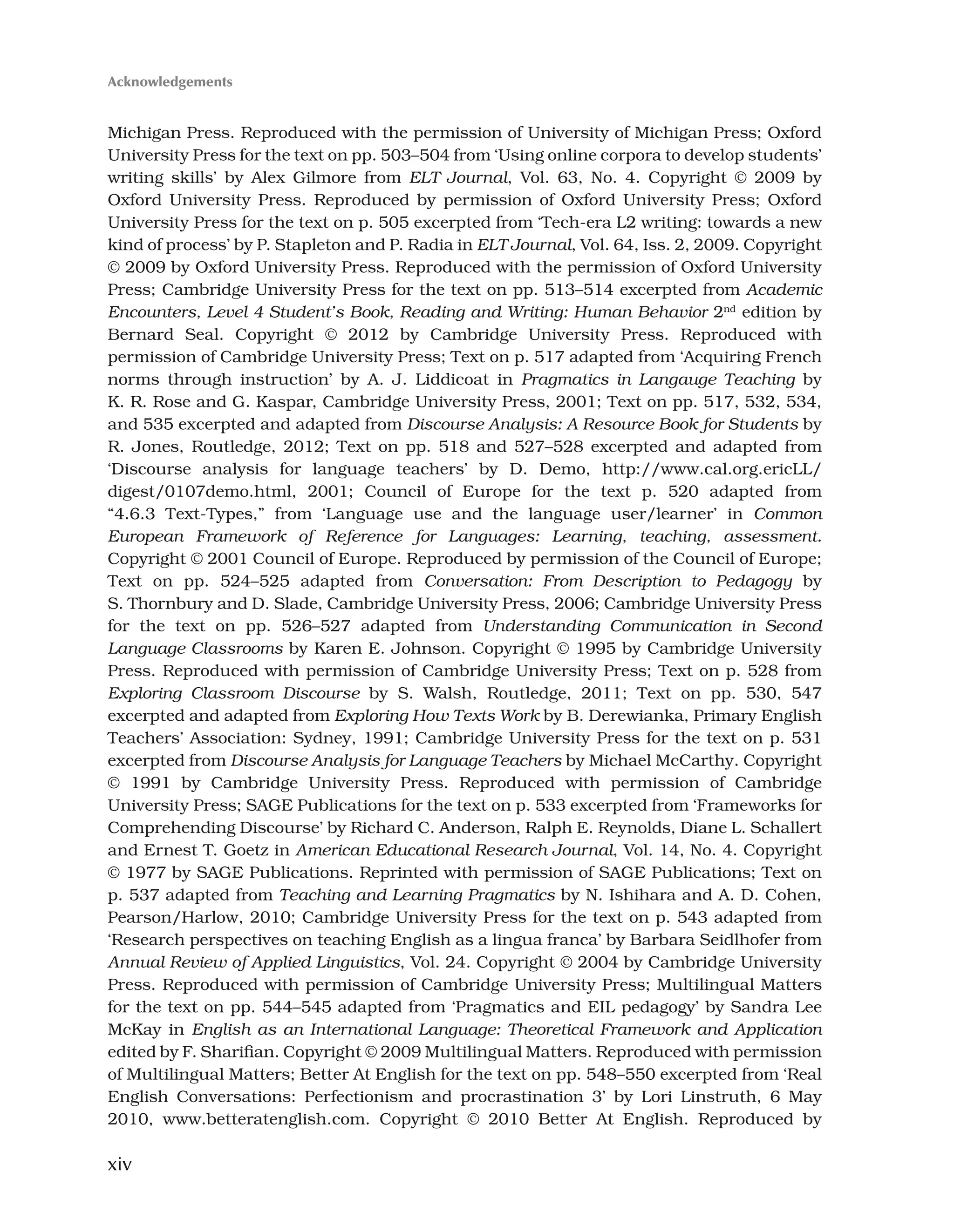 xiv
Michigan Press. Reproduced with the permission of University of Michigan Press; Oxford
University Press for the text on pp. 503–504 from ‘Using online corpora to develop students’
writing skills’ by Alex Gilmore from ELT Journal, Vol. 63, No. 4. Copyright © 2009 by
Oxford University Press. Reproduced by permission of Oxford University Press; Oxford
University Press for the text on p. 505 excerpted from ‘Tech-era L2 writing: towards a new
kind of process’ by P. Stapleton and P. Radia in ELT Journal, Vol. 64, Iss. 2, 2009. Copyright
© 2009 by Oxford University Press. Reproduced with the permission of Oxford University
Press; Cambridge University Press for the text on pp. 513–514 excerpted from Academic
Encounters, Level 4 Student’s Book, Reading and Writing: Human Behavior 2nd
edition by
Bernard Seal. Copyright © 2012 by Cambridge University Press. Reproduced with
permission of Cambridge University Press; Text on p. 517 adapted from ‘Acquiring French
norms through instruction’ by A. J. Liddicoat in Pragmatics in Langauge Teaching by
K. R. Rose and G. Kaspar, Cambridge University Press, 2001; Text on pp. 517, 532, 534,
and 535 excerpted and adapted from Discourse Analysis: A Resource Book for Students by
R. Jones, Routledge, 2012; Text on pp. 518 and 527–528 excerpted and adapted from
‘Discourse analysis for language teachers’ by D. Demo, http://www.cal.org.ericLL/
digest/0107demo.html, 2001; Council of Europe for the text p. 520 adapted from
“4.6.3 Text-Types,” from ‘Language use and the language user/learner’ in Common
European Framework of Reference for Languages: Learning, teaching, assessment.
Copyright © 2001 Council of Europe. Reproduced by permission of the Council of Europe;
Text on pp. 524–525 adapted from Conversation: From Description to Pedagogy by
S. Thornbury and D. Slade, Cambridge University Press, 2006; Cambridge University Press
for the text on pp. 526–527 adapted from Understanding Communication in Second
Language Classrooms by Karen E. Johnson. Copyright © 1995 by Cambridge University
Press. Reproduced with permission of Cambridge University Press; Text on p. 528 from
Exploring Classroom Discourse by S. Walsh, Routledge, 2011; Text on pp. 530, 547
excerpted and adapted from Exploring How Texts Work by B. Derewianka, Primary English
Teachers’ Association: Sydney, 1991; Cambridge University Press for the text on p. 531
excerpted from Discourse Analysis for Language Teachers by Michael McCarthy. Copyright
© 1991 by Cambridge University Press. Reproduced with permission of Cambridge
University Press; SAGE Publications for the text on p. 533 excerpted from ‘Frameworks for
Comprehending Discourse’ by Richard C. Anderson, Ralph E. Reynolds, Diane L. Schallert
and Ernest T. Goetz in American Educational Research Journal, Vol. 14, No. 4. Copyright
© 1977 by SAGE Publications. Reprinted with permission of SAGE Publications; Text on
p. 537 adapted from Teaching and Learning Pragmatics by N. Ishihara and A. D. Cohen,
Pearson/Harlow, 2010; Cambridge University Press for the text on p. 543 adapted from
‘Research perspectives on teaching English as a lingua franca’ by Barbara Seidlhofer from
Annual Review of Applied Linguistics, Vol. 24. Copyright © 2004 by Cambridge University
Press. Reproduced with permission of Cambridge University Press; Multilingual Matters
for the text on pp. 544–545 adapted from ‘Pragmatics and EIL pedagogy’ by Sandra Lee
McKay in English as an International Language: Theoretical Framework and Application
edited by F. Sharifian. Copyright © 2009 Multilingual Matters. Reproduced with permission
of Multilingual Matters; Better At English for the text on pp. 548–550 excerpted from ‘Real
English Conversations: Perfectionism and procrastination 3’ by Lori Linstruth, 6 May
2010, www.betteratenglish.com. Copyright © 2010 Better At English. Reproduced by
Acknowledgements
 