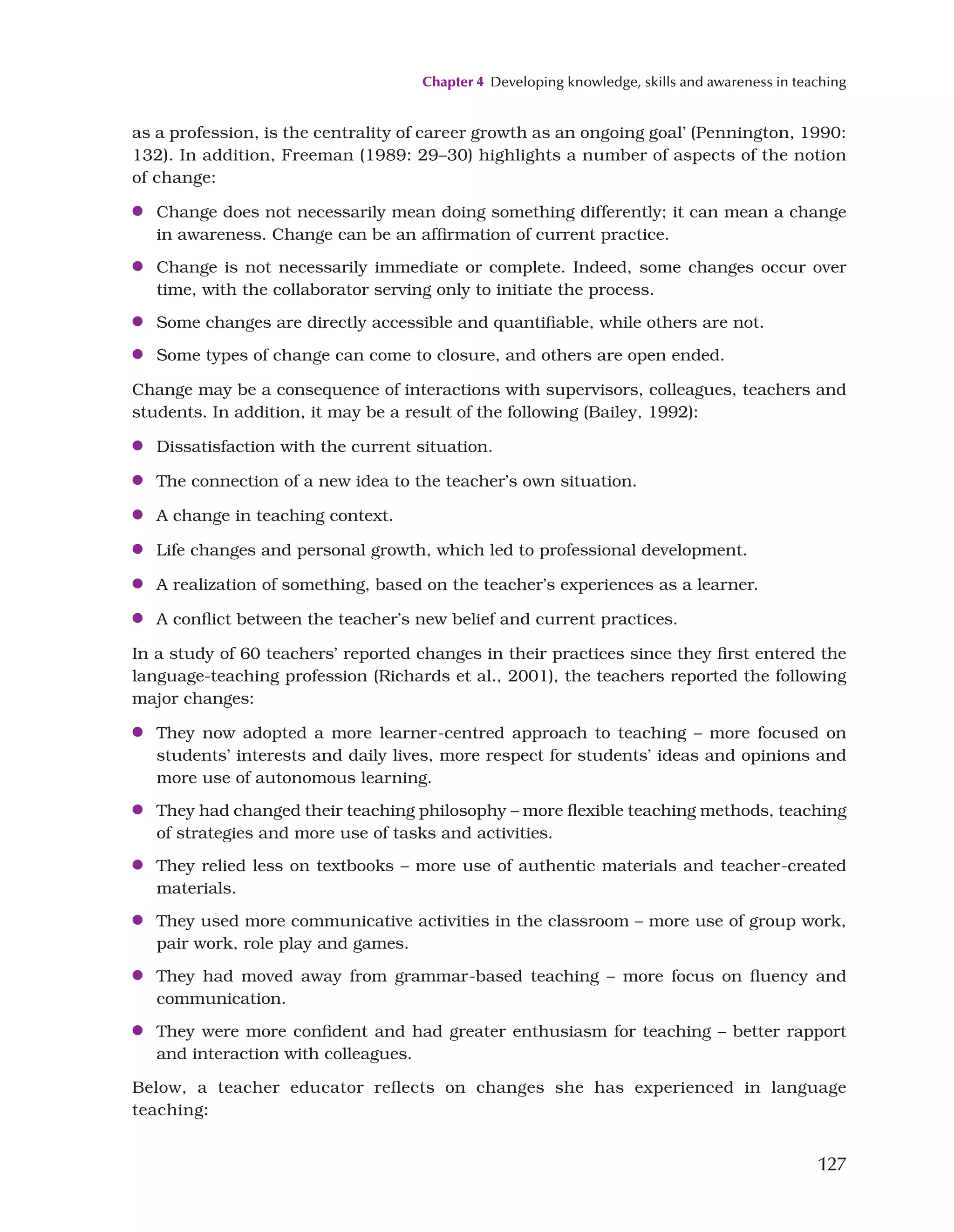 Chapter 4 Developing knowledge, skills and awareness in teaching
127
as a profession, is the centrality of career growth as an ongoing goal’ (Pennington, 1990:
132). In addition, Freeman (1989: 29–30) highlights a number of aspects of the notion
of change:
●
● Change does not necessarily mean doing something differently; it can mean a change
in awareness. Change can be an affirmation of current practice.
●
● Change is not necessarily immediate or complete. Indeed, some changes occur over
time, with the collaborator serving only to initiate the process.
●
● Some changes are directly accessible and quantifiable, while others are not.
●
● Some types of change can come to closure, and others are open ended.
Change may be a consequence of interactions with supervisors, colleagues, teachers and
students. In addition, it may be a result of the following (Bailey, 1992):
●
● Dissatisfaction with the current situation.
●
● The connection of a new idea to the teacher’s own situation.
●
● A change in teaching context.
●
● Life changes and personal growth, which led to professional development.
●
● A realization of something, based on the teacher’s experiences as a learner.
●
● A conflict between the teacher’s new belief and current practices.
In a study of 60 teachers’ reported changes in their practices since they first entered the
language-teaching profession (Richards et al., 2001), the teachers reported the following
major changes:
●
● They now adopted a more learner-centred approach to teaching – more focused on
students’ interests and daily lives, more respect for students’ ideas and opinions and
more use of autonomous learning.
●
● They had changed their teaching philosophy – more flexible teaching methods, teaching
of strategies and more use of tasks and activities.
●
● They relied less on textbooks – more use of authentic materials and teacher-created
materials.
●
● They used more communicative activities in the classroom – more use of group work,
pair work, role play and games.
●
● They had moved away from grammar-based teaching – more focus on fluency and
communication.
●
● They were more confident and had greater enthusiasm for teaching – better rapport
and interaction with colleagues.
Below, a teacher educator reflects on changes she has experienced in language
teaching:
 