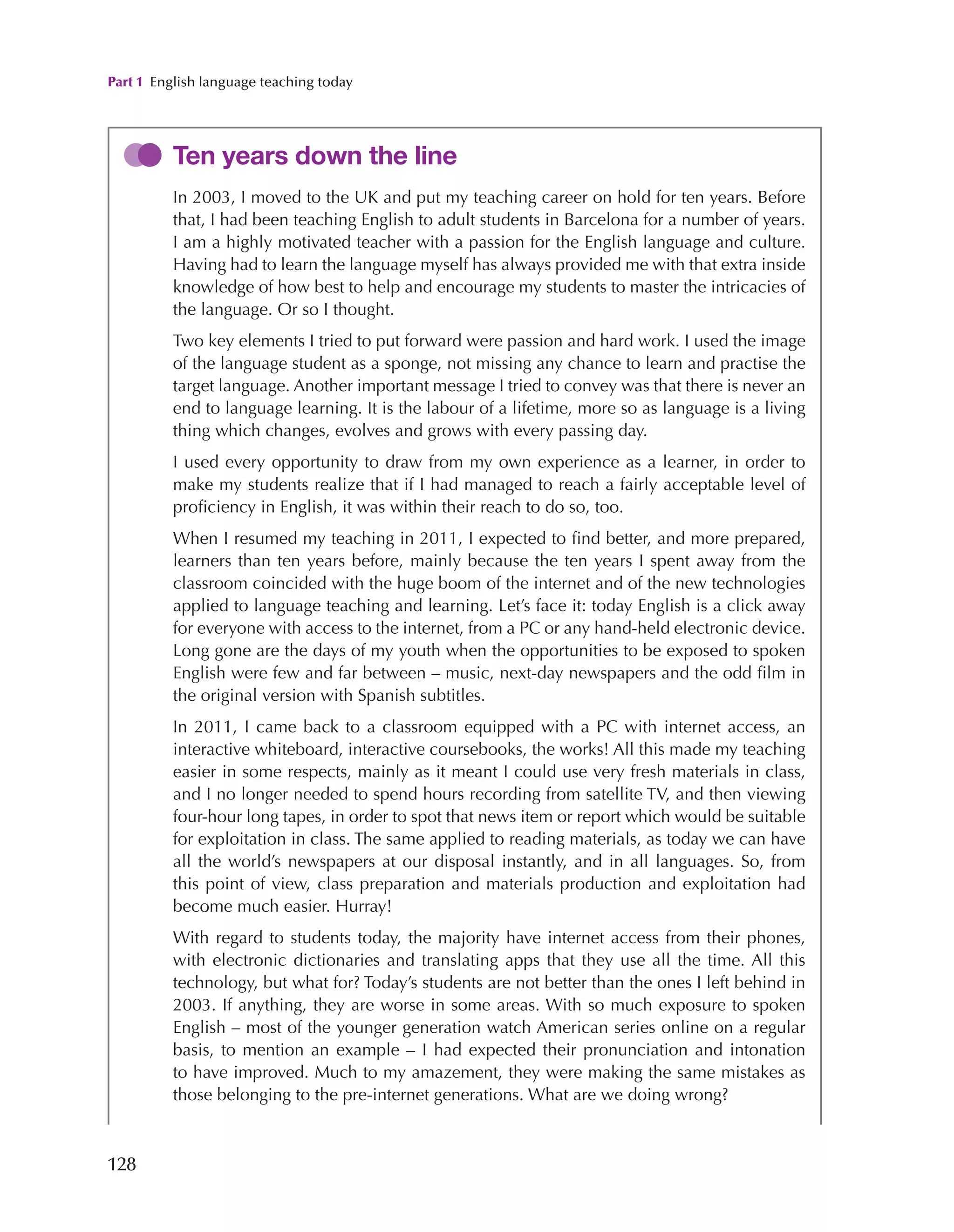 Part 1 English language teaching today
128
Ten years down the line
In 2003, I moved to the UK and put my teaching career on hold for ten years. Before
that, I had been teaching English to adult students in Barcelona for a number of years.
I am a highly motivated teacher with a passion for the English language and culture.
Having had to learn the language myself has always provided me with that extra inside
knowledge of how best to help and encourage my students to master the intricacies of
the language. Or so I thought.
Two key elements I tried to put forward were passion and hard work. I used the image
of the language student as a sponge, not missing any chance to learn and practise the
target language. Another important message I tried to convey was that there is never an
end to language learning. It is the labour of a lifetime, more so as language is a living
thing which changes, evolves and grows with every passing day.
I used every opportunity to draw from my own experience as a learner, in order to
make my students realize that if I had managed to reach a fairly acceptable level of
proficiency in English, it was within their reach to do so, too.
When I resumed my teaching in 2011, I expected to find better, and more prepared,
learners than ten years before, mainly because the ten years I spent away from the
classroom coincided with the huge boom of the internet and of the new technologies
applied to language teaching and learning. Let’s face it: today English is a click away
for everyone with access to the internet, from a PC or any hand-held electronic device.
Long gone are the days of my youth when the opportunities to be exposed to spoken
English were few and far between – music, next-day newspapers and the odd film in
the original version with Spanish subtitles.
In 2011, I came back to a classroom equipped with a PC with internet access, an
interactive whiteboard, interactive coursebooks, the works! All this made my teaching
easier in some respects, mainly as it meant I could use very fresh materials in class,
and I no longer needed to spend hours recording from satellite TV, and then viewing
four-hour long tapes, in order to spot that news item or report which would be suitable
for exploitation in class. The same applied to reading materials, as today we can have
all the world’s newspapers at our disposal instantly, and in all languages. So, from
this point of view, class preparation and materials production and exploitation had
become much easier. Hurray!
With regard to students today, the majority have internet access from their phones,
with electronic dictionaries and translating apps that they use all the time. All this
technology, but what for? Today’s students are not better than the ones I left behind in
2003. If anything, they are worse in some areas. With so much exposure to spoken
English – most of the younger generation watch American series online on a regular
basis, to mention an example – I had expected their pronunciation and intonation
to have improved. Much to my amazement, they were making the same mistakes as
those belonging to the pre-internet generations. What are we doing wrong?
 