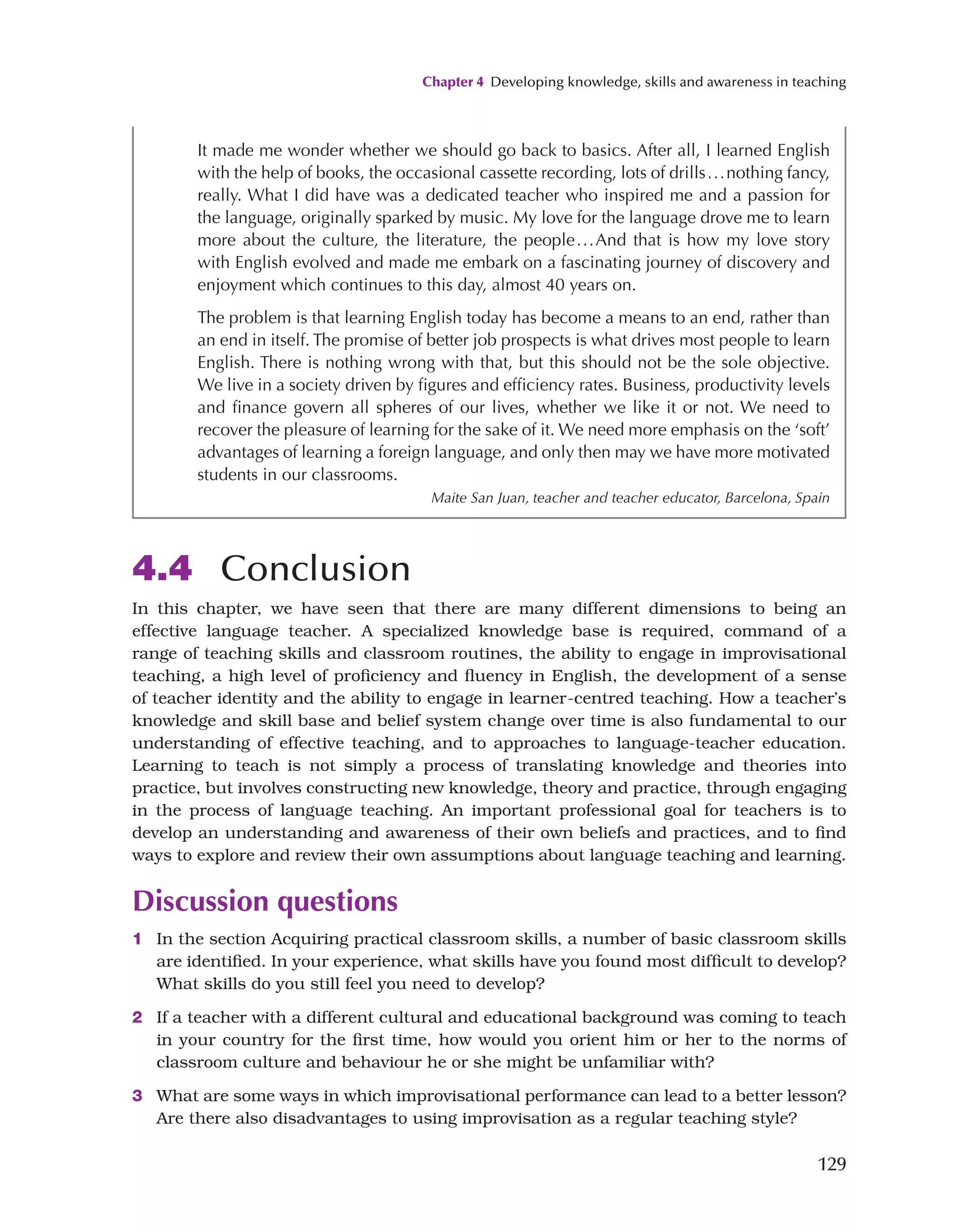 Chapter 4 Developing knowledge, skills and awareness in teaching
129
4.4 Conclusion
In this chapter, we have seen that there are many different dimensions to being an
effective language teacher. A specialized knowledge base is required, command of a
range of teaching skills and classroom routines, the ability to engage in improvisational
teaching, a high level of proficiency and fluency in English, the development of a sense
of teacher identity and the ability to engage in learner-centred teaching. How a teacher’s
knowledge and skill base and belief system change over time is also fundamental to our
understanding of effective teaching, and to approaches to language-teacher education.
Learning to teach is not simply a process of translating knowledge and theories into
practice, but involves constructing new knowledge, theory and practice, through engaging
in the process of language teaching. An important professional goal for teachers is to
develop an understanding and awareness of their own beliefs and practices, and to find
ways to explore and review their own assumptions about language teaching and learning.
Discussion questions
1 In the section Acquiring practical classroom skills, a number of basic classroom skills
are identified. In your experience, what skills have you found most difficult to develop?
What skills do you still feel you need to develop?
2 If a teacher with a different cultural and educational background was coming to teach
in your country for the first time, how would you orient him or her to the norms of
classroom culture and behaviour he or she might be unfamiliar with?
3 What are some ways in which improvisational performance can lead to a better lesson?
Are there also disadvantages to using improvisation as a regular teaching style?
It made me wonder whether we should go back to basics. After all, I learned English
with the help of books, the occasional cassette recording, lots of drills...nothing fancy,
really. What I did have was a dedicated teacher who inspired me and a passion for
the language, originally sparked by music. My love for the language drove me to learn
more about the culture, the literature, the people...And that is how my love story
with English evolved and made me embark on a fascinating journey of discovery and
enjoyment which continues to this day, almost 40 years on.
The problem is that learning English today has become a means to an end, rather than
an end in itself. The promise of better job prospects is what drives most people to learn
English. There is nothing wrong with that, but this should not be the sole objective.
We live in a society driven by figures and efficiency rates. Business, productivity levels
and finance govern all spheres of our lives, whether we like it or not. We need to
recover the pleasure of learning for the sake of it. We need more emphasis on the ‘soft’
advantages of learning a foreign language, and only then may we have more motivated
students in our classrooms.
Maite San Juan, teacher and teacher educator, Barcelona, Spain
 