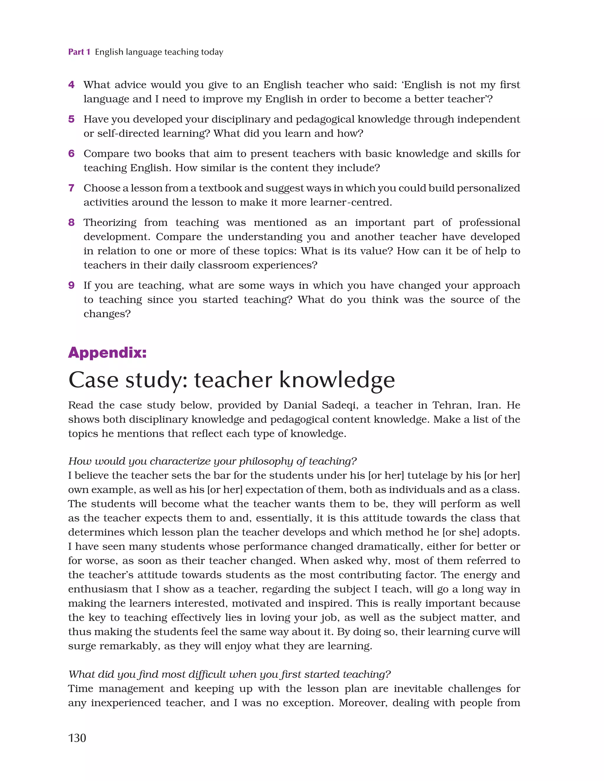 Part 1 English language teaching today
130
4 What advice would you give to an English teacher who said: ‘English is not my first
language and I need to improve my English in order to become a better teacher’?
5 Have you developed your disciplinary and pedagogical knowledge through independent
or self-directed learning? What did you learn and how?
6 Compare two books that aim to present teachers with basic knowledge and skills for
teaching English. How similar is the content they include?
7 Choose a lesson from a textbook and suggest ways in which you could build personalized
activities around the lesson to make it more learner-centred.
8 Theorizing from teaching was mentioned as an important part of professional
development. Compare the understanding you and another teacher have developed
in relation to one or more of these topics: What is its value? How can it be of help to
teachers in their daily classroom experiences?
9 If you are teaching, what are some ways in which you have changed your approach
to teaching since you started teaching? What do you think was the source of the
changes?
Appendix:
Case study: teacher knowledge
Read the case study below, provided by Danial Sadeqi, a teacher in Tehran, Iran. He
shows both disciplinary knowledge and pedagogical content knowledge. Make a list of the
topics he mentions that reflect each type of knowledge.
How would you characterize your philosophy of teaching?
I believe the teacher sets the bar for the students under his [or her] tutelage by his [or her]
own example, as well as his [or her] expectation of them, both as individuals and as a class.
The students will become what the teacher wants them to be, they will perform as well
as the teacher expects them to and, essentially, it is this attitude towards the class that
determines which lesson plan the teacher develops and which method he [or she] adopts.
I have seen many students whose performance changed dramatically, either for better or
for worse, as soon as their teacher changed. When asked why, most of them referred to
the teacher’s attitude towards students as the most contributing factor. The energy and
enthusiasm that I show as a teacher, regarding the subject I teach, will go a long way in
making the learners interested, motivated and inspired. This is really important because
the key to teaching effectively lies in loving your job, as well as the subject matter, and
thus making the students feel the same way about it. By doing so, their learning curve will
surge remarkably, as they will enjoy what they are learning.
What did you find most difficult when you first started teaching?
Time management and keeping up with the lesson plan are inevitable challenges for
any inexperienced teacher, and I was no exception. Moreover, dealing with people from
 
