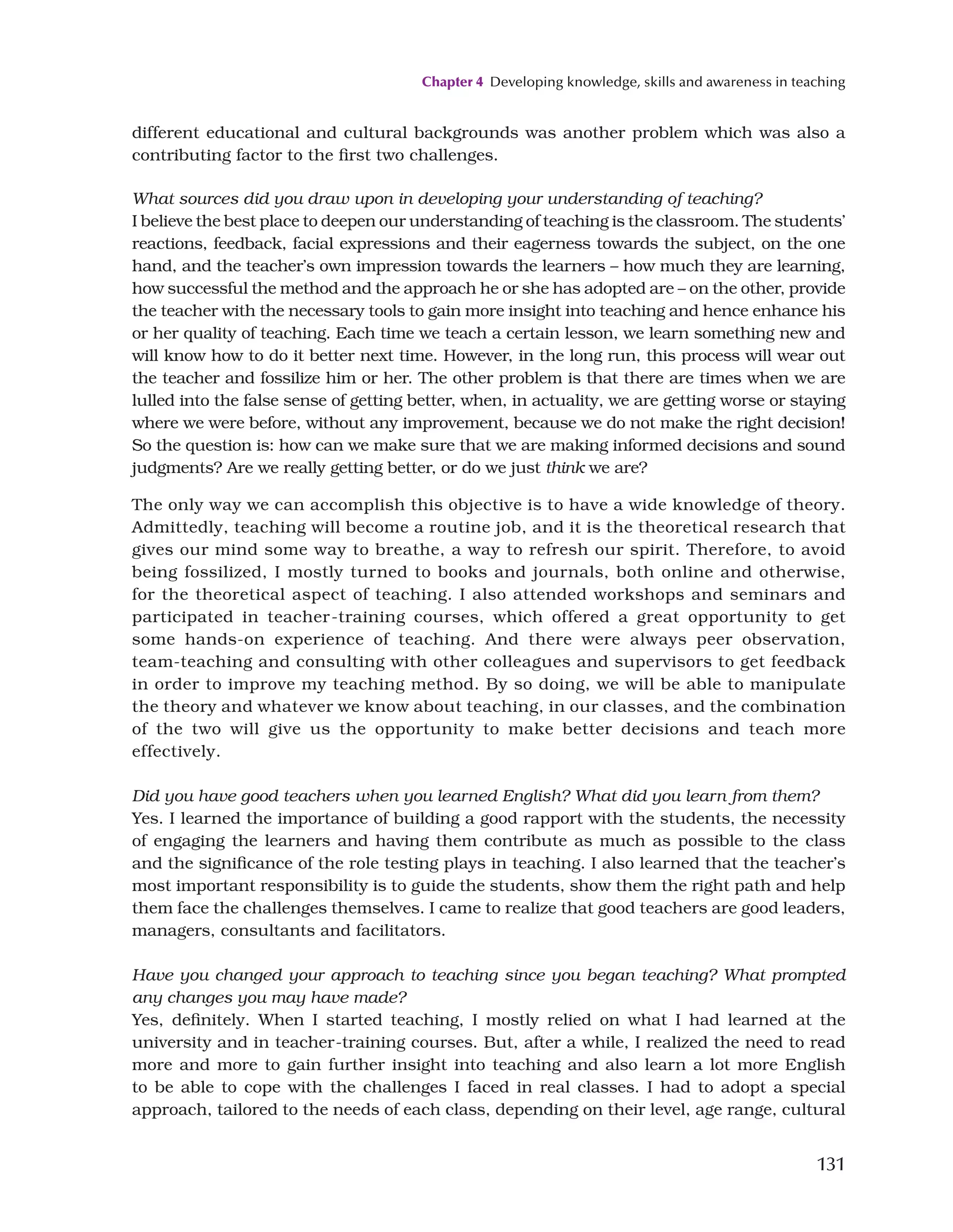 Chapter 4 Developing knowledge, skills and awareness in teaching
131
different educational and cultural backgrounds was another problem which was also a
contributing factor to the first two challenges.
What sources did you draw upon in developing your understanding of teaching?
I believe the best place to deepen our understanding of teaching is the classroom. The students’
reactions, feedback, facial expressions and their eagerness towards the subject, on the one
hand, and the teacher’s own impression towards the learners – how much they are learning,
how successful the method and the approach he or she has adopted are – on the other, provide
the teacher with the necessary tools to gain more insight into teaching and hence enhance his
or her quality of teaching. Each time we teach a certain lesson, we learn something new and
will know how to do it better next time. However, in the long run, this process will wear out
the teacher and fossilize him or her. The other problem is that there are times when we are
lulled into the false sense of getting better, when, in actuality, we are getting worse or staying
where we were before, without any improvement, because we do not make the right decision!
So the question is: how can we make sure that we are making informed decisions and sound
judgments? Are we really getting better, or do we just think we are?
The only way we can accomplish this objective is to have a wide knowledge of theory.
Admittedly, teaching will become a routine job, and it is the theoretical research that
gives our mind some way to breathe, a way to refresh our spirit. Therefore, to avoid
being fossilized, I mostly turned to books and journals, both online and otherwise,
for the theoretical aspect of teaching. I also attended workshops and seminars and
participated in teacher-training courses, which offered a great opportunity to get
some hands-on experience of teaching. And there were always peer observation,
team-teaching and consulting with other colleagues and supervisors to get feedback
in order to improve my teaching method. By so doing, we will be able to manipulate
the theory and whatever we know about teaching, in our classes, and the combination
of the two will give us the opportunity to make better decisions and teach more
effectively.
Did you have good teachers when you learned English? What did you learn from them?
Yes. I learned the importance of building a good rapport with the students, the necessity
of engaging the learners and having them contribute as much as possible to the class
and the significance of the role testing plays in teaching. I also learned that the teacher’s
most important responsibility is to guide the students, show them the right path and help
them face the challenges themselves. I came to realize that good teachers are good leaders,
managers, consultants and facilitators.
Have you changed your approach to teaching since you began teaching? What prompted
any changes you may have made?
Yes, definitely. When I started teaching, I mostly relied on what I had learned at the
university and in teacher-training courses. But, after a while, I realized the need to read
more and more to gain further insight into teaching and also learn a lot more English
to be able to cope with the challenges I faced in real classes. I had to adopt a special
approach, tailored to the needs of each class, depending on their level, age range, cultural
 