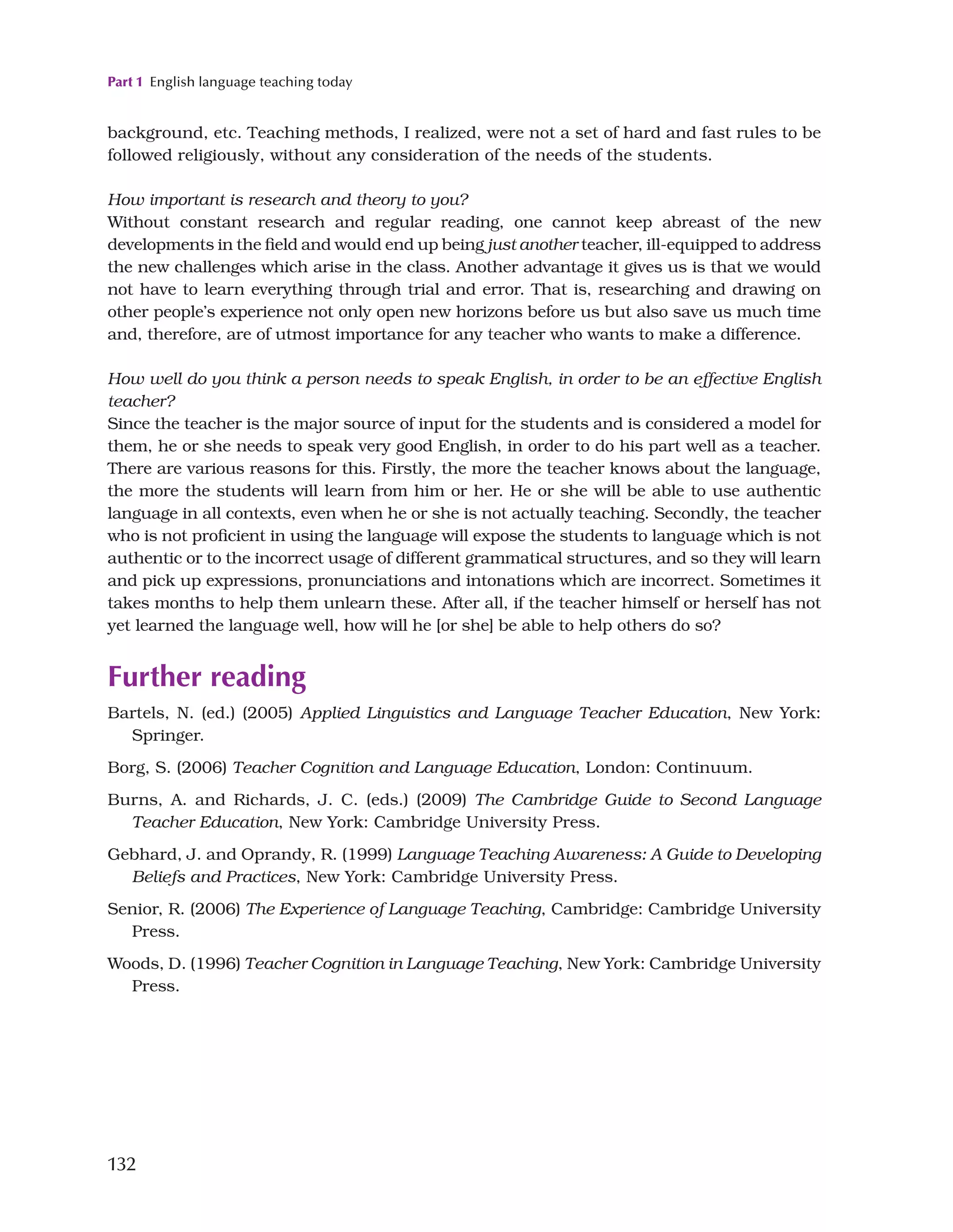 Part 1 English language teaching today
132
background, etc. Teaching methods, I realized, were not a set of hard and fast rules to be
followed religiously, without any consideration of the needs of the students.
How important is research and theory to you?
Without constant research and regular reading, one cannot keep abreast of the new
developments in the field and would end up being just another teacher, ill-equipped to address
the new challenges which arise in the class. Another advantage it gives us is that we would
not have to learn everything through trial and error. That is, researching and drawing on
other people’s experience not only open new horizons before us but also save us much time
and, therefore, are of utmost importance for any teacher who wants to make a difference.
How well do you think a person needs to speak English, in order to be an effective English
teacher?
Since the teacher is the major source of input for the students and is considered a model for
them, he or she needs to speak very good English, in order to do his part well as a teacher.
There are various reasons for this. Firstly, the more the teacher knows about the language,
the more the students will learn from him or her. He or she will be able to use authentic
language in all contexts, even when he or she is not actually teaching. Secondly, the teacher
who is not proficient in using the language will expose the students to language which is not
authentic or to the incorrect usage of different grammatical structures, and so they will learn
and pick up expressions, pronunciations and intonations which are incorrect. Sometimes it
takes months to help them unlearn these. After all, if the teacher himself or herself has not
yet learned the language well, how will he [or she] be able to help others do so?
Further reading
Bartels, N. (ed.) (2005) Applied Linguistics and Language Teacher Education, New York:
Springer.
Borg, S. (2006) Teacher Cognition and Language Education, London: Continuum.
Burns, A. and Richards, J. C. (eds.) (2009) The Cambridge Guide to Second Language
Teacher Education, New York: Cambridge University Press.
Gebhard, J. and Oprandy, R. (1999) Language Teaching Awareness: A Guide to Developing
Beliefs and Practices, New York: Cambridge University Press.
Senior, R. (2006) The Experience of Language Teaching, Cambridge: Cambridge University
Press.
Woods, D. (1996) Teacher Cognition in Language Teaching, New York: Cambridge University
Press.
 