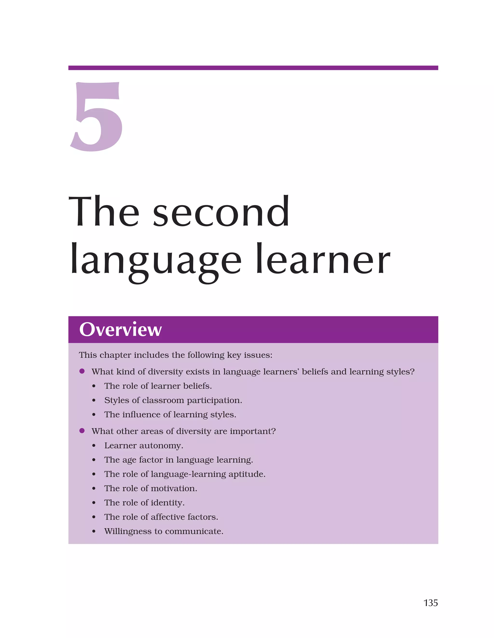 135
Overview
This chapter includes the following key issues:
●
● What kind of diversity exists in language learners’ beliefs and learning styles?
• The role of learner beliefs.
• Styles of classroom participation.
• The influence of learning styles.
●
● What other areas of diversity are important?
• Learner autonomy.
• The age factor in language learning.
• The role of language-learning aptitude.
• The role of motivation.
• The role of identity.
• The role of affective factors.
• Willingness to communicate.
5
The second
language learner
 
