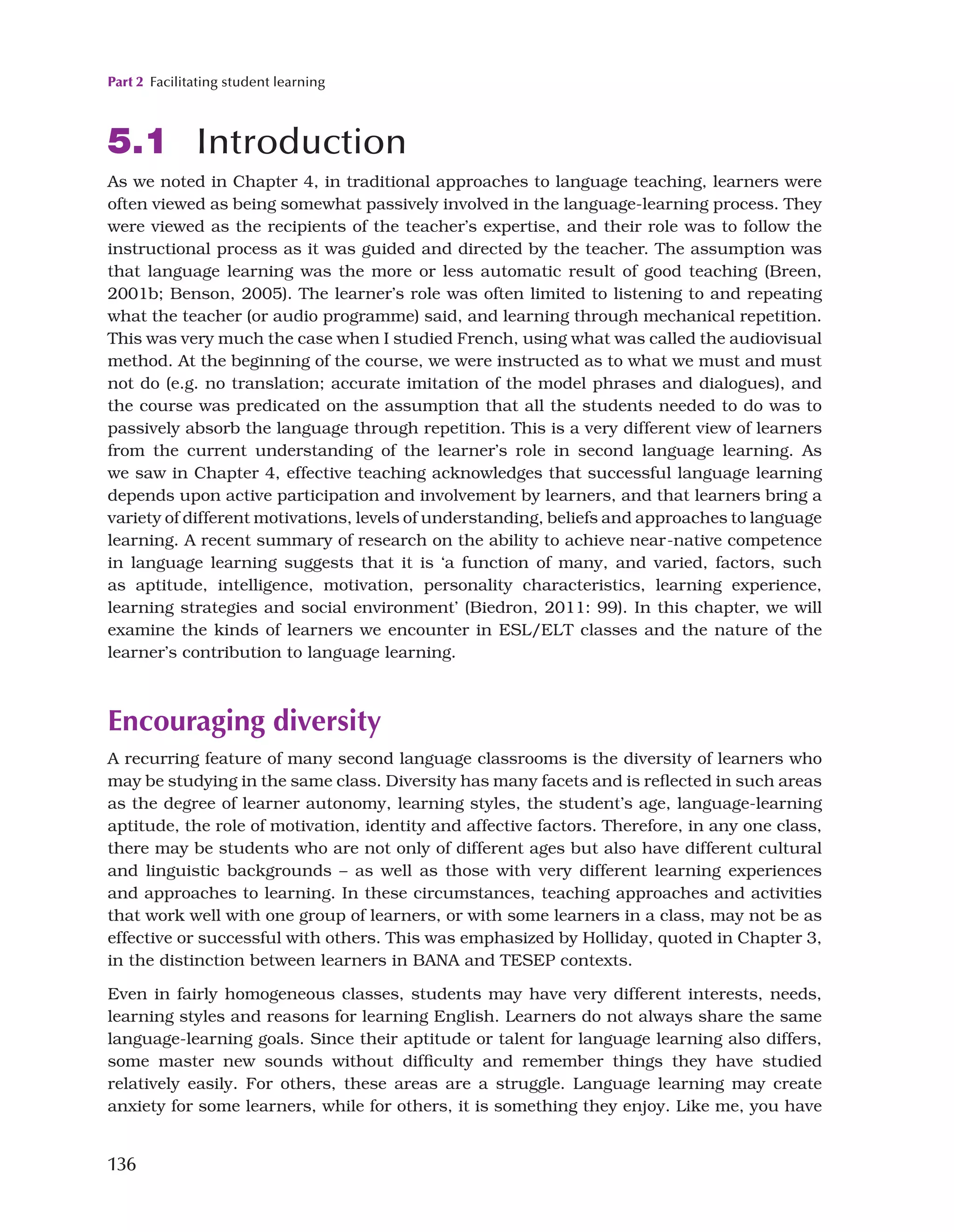 Part 2 Facilitating student learning
136
5.1 Introduction
As we noted in Chapter 4, in traditional approaches to language teaching, learners were
often viewed as being somewhat passively involved in the language-learning process. They
were viewed as the recipients of the teacher’s expertise, and their role was to follow the
instructional process as it was guided and directed by the teacher. The assumption was
that language learning was the more or less automatic result of good teaching (Breen,
2001b; Benson, 2005). The learner’s role was often limited to listening to and repeating
what the teacher (or audio programme) said, and learning through mechanical repetition.
This was very much the case when I studied French, using what was called the audiovisual
method. At the beginning of the course, we were instructed as to what we must and must
not do (e.g. no translation; accurate imitation of the model phrases and dialogues), and
the course was predicated on the assumption that all the students needed to do was to
passively absorb the language through repetition. This is a very different view of learners
from the current understanding of the learner’s role in second language learning. As
we saw in Chapter 4, effective teaching acknowledges that successful language learning
depends upon active participation and involvement by learners, and that learners bring a
variety of different motivations, levels of understanding, beliefs and approaches to language
learning. A recent summary of research on the ability to achieve near-native competence
in language learning suggests that it is ‘a function of many, and varied, factors, such
as aptitude, intelligence, motivation, personality characteristics, learning experience,
learning strategies and social environment’ (Biedron, 2011: 99). In this chapter, we will
examine the kinds of learners we encounter in ESL/ELT classes and the nature of the
learner’s contribution to language learning.
Encouraging diversity
A recurring feature of many second language classrooms is the diversity of learners who
may be studying in the same class. Diversity has many facets and is reflected in such areas
as the degree of learner autonomy, learning styles, the student’s age, language-learning
aptitude, the role of motivation, identity and affective factors. Therefore, in any one class,
there may be students who are not only of different ages but also have different cultural
and linguistic backgrounds – as well as those with very different learning experiences
and approaches to learning. In these circumstances, teaching approaches and activities
that work well with one group of learners, or with some learners in a class, may not be as
effective or successful with others. This was emphasized by Holliday, quoted in Chapter 3,
in the distinction between learners in BANA and TESEP contexts.
Even in fairly homogeneous classes, students may have very different interests, needs,
learning styles and reasons for learning English. Learners do not always share the same
language-learning goals. Since their aptitude or talent for language learning also differs,
some master new sounds without difficulty and remember things they have studied
relatively easily. For others, these areas are a struggle. Language learning may create
anxiety for some learners, while for others, it is something they enjoy. Like me, you have
 