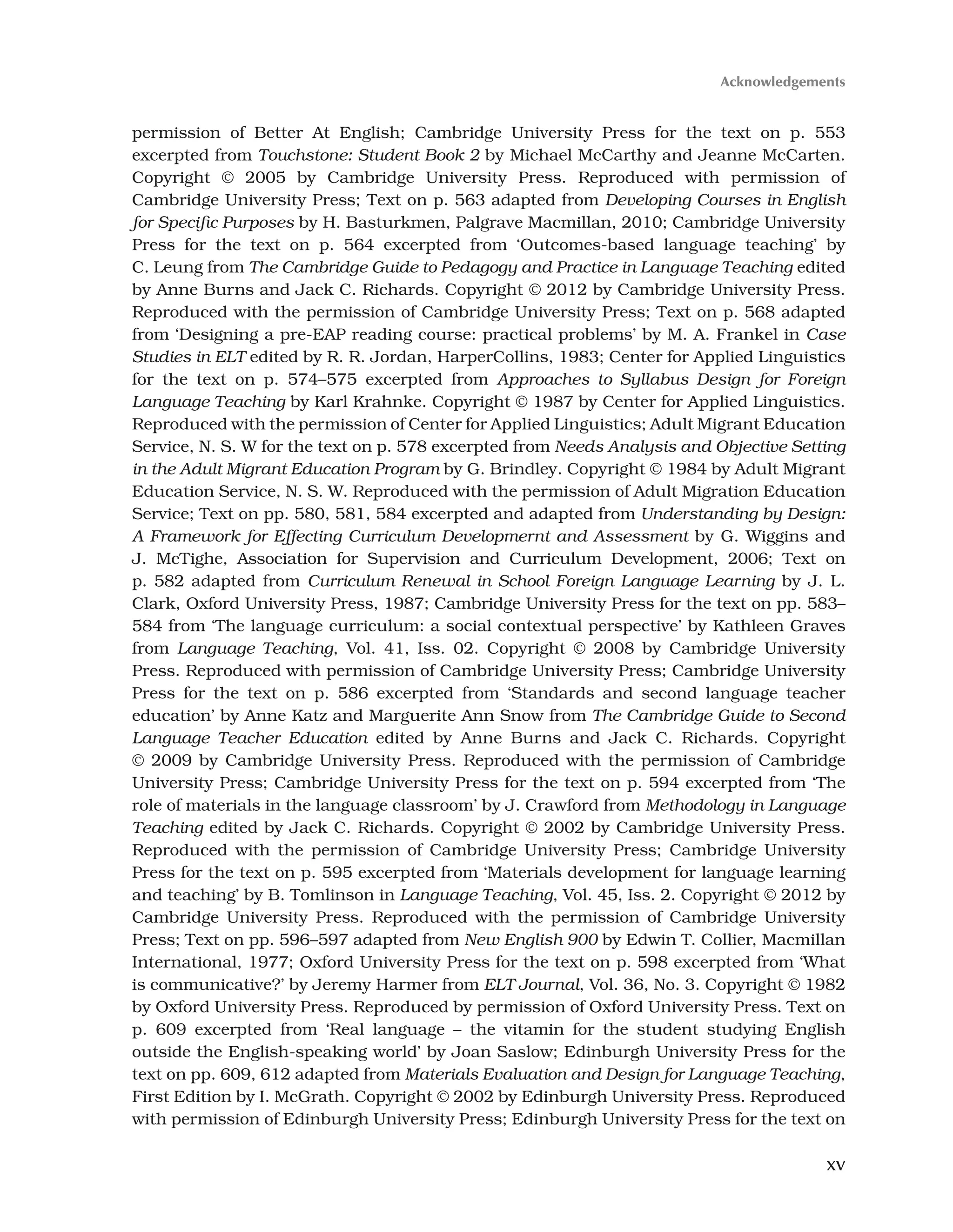 xv
permission of Better At English; Cambridge University Press for the text on p. 553
excerpted from Touchstone: Student Book 2 by Michael McCarthy and Jeanne McCarten.
Copyright © 2005 by Cambridge University Press. Reproduced with permission of
Cambridge University Press; Text on p. 563 adapted from Developing Courses in English
for Specific Purposes by H. Basturkmen, Palgrave Macmillan, 2010; Cambridge University
Press for the text on p. 564 excerpted from ‘Outcomes-based language teaching’ by
C. Leung from The Cambridge Guide to Pedagogy and Practice in Language Teaching edited
by Anne Burns and Jack C. Richards. Copyright © 2012 by Cambridge University Press.
Reproduced with the permission of Cambridge University Press; Text on p. 568 adapted
from ‘Designing a pre-EAP reading course: practical problems’ by M. A. Frankel in Case
Studies in ELT edited by R. R. Jordan, HarperCollins, 1983; Center for Applied Linguistics
for the text on p. 574–575 excerpted from Approaches to Syllabus Design for Foreign
Language Teaching by Karl Krahnke. Copyright © 1987 by Center for Applied Linguistics.
Reproduced with the permission of Center for Applied Linguistics; Adult Migrant Education
Service, N. S. W for the text on p. 578 excerpted from Needs Analysis and Objective Setting
in the Adult Migrant Education Program by G. Brindley. Copyright © 1984 by Adult Migrant
Education Service, N. S. W. Reproduced with the permission of Adult Migration Education
Service; Text on pp. 580, 581, 584 excerpted and adapted from Understanding by Design:
A Framework for Effecting Curriculum Developmernt and Assessment by G. Wiggins and
J. McTighe, Association for Supervision and Curriculum Development, 2006; Text on
p. 582 adapted from Curriculum Renewal in School Foreign Language Learning by J. L.
Clark, Oxford University Press, 1987; Cambridge University Press for the text on pp. 583–
584 from ‘The language curriculum: a social contextual perspective’ by Kathleen Graves
from Language Teaching, Vol. 41, Iss. 02. Copyright © 2008 by Cambridge University
Press. Reproduced with permission of Cambridge University Press; Cambridge University
Press for the text on p. 586 excerpted from ‘Standards and second language teacher
education’ by Anne Katz and Marguerite Ann Snow from The Cambridge Guide to Second
Language Teacher Education edited by Anne Burns and Jack C. Richards. Copyright
© 2009 by Cambridge University Press. Reproduced with the permission of Cambridge
University Press; Cambridge University Press for the text on p. 594 excerpted from ‘The
role of materials in the language classroom’ by J. Crawford from Methodology in Language
Teaching edited by Jack C. Richards. Copyright © 2002 by Cambridge University Press.
Reproduced with the permission of Cambridge University Press; Cambridge University
Press for the text on p. 595 excerpted from ‘Materials development for language learning
and teaching’ by B. Tomlinson in Language Teaching, Vol. 45, Iss. 2. Copyright © 2012 by
Cambridge University Press. Reproduced with the permission of Cambridge University
Press; Text on pp. 596–597 adapted from New English 900 by Edwin T. Collier, Macmillan
International, 1977; Oxford University Press for the text on p. 598 excerpted from ‘What
is communicative?’ by Jeremy Harmer from ELT Journal, Vol. 36, No. 3. Copyright © 1982
by Oxford University Press. Reproduced by permission of Oxford University Press. Text on
p. 609 excerpted from ‘Real language – the vitamin for the student studying English
outside the English-speaking world’ by Joan Saslow; Edinburgh University Press for the
text on pp. 609, 612 adapted from Materials Evaluation and Design for Language Teaching,
First Edition by I. McGrath. Copyright © 2002 by Edinburgh University Press. Reproduced
with permission of Edinburgh University Press; Edinburgh University Press for the text on
Acknowledgements
 