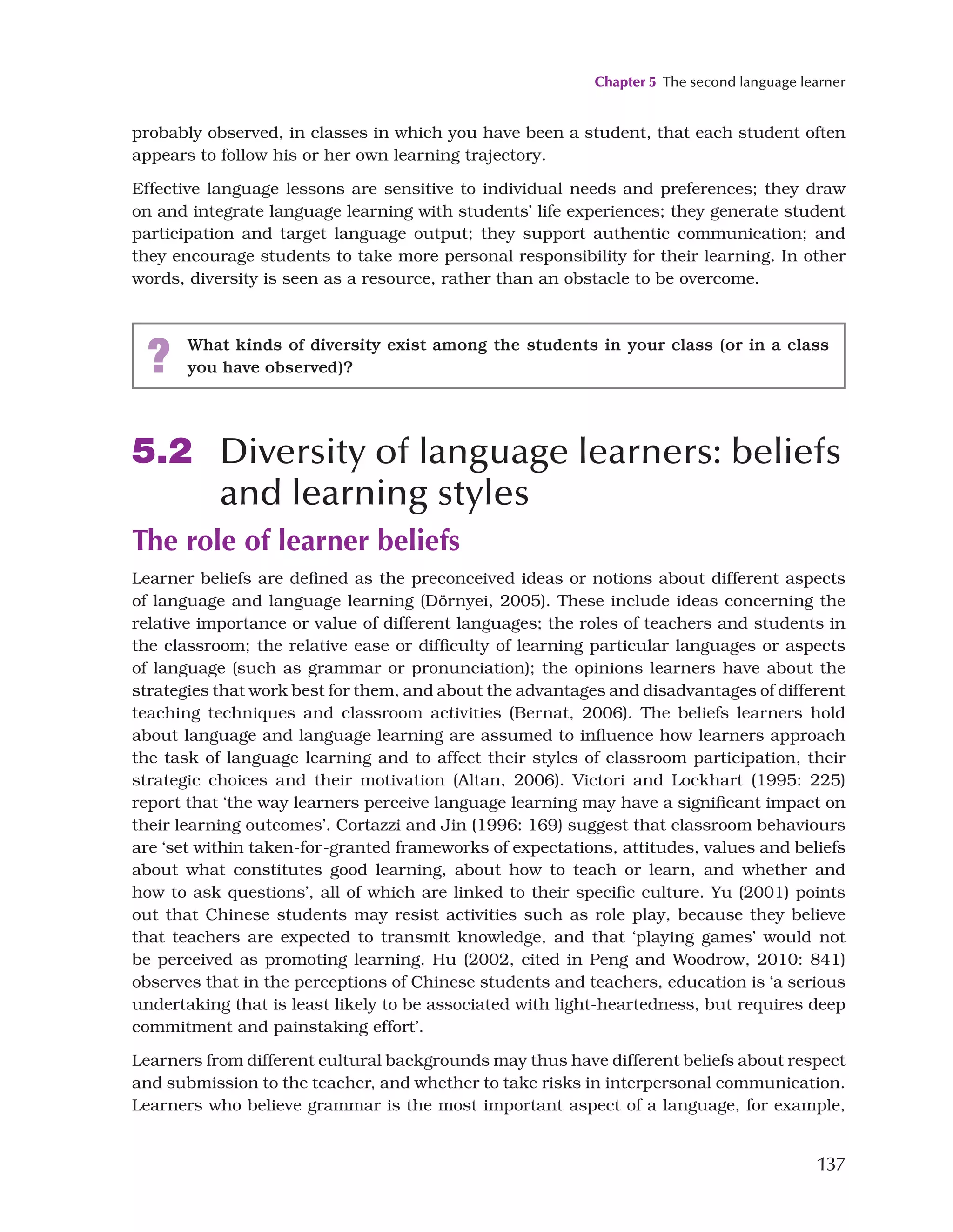 Chapter 5 The second language learner
137
probably observed, in classes in which you have been a student, that each student often
appears to follow his or her own learning trajectory.
Effective language lessons are sensitive to individual needs and preferences; they draw
on and integrate language learning with students’ life experiences; they generate student
participation and target language output; they support authentic communication; and
they encourage students to take more personal responsibility for their learning. In other
words, diversity is seen as a resource, rather than an obstacle to be overcome.
? What kinds of diversity exist among the students in your class (or in a class
you have observed)?
5.2 Diversity of language learners: beliefs
and learning styles
The role of learner beliefs
Learner beliefs are defined as the preconceived ideas or notions about different aspects
of language and language learning (Dörnyei, 2005). These include ideas concerning the
relative importance or value of different languages; the roles of teachers and students in
the classroom; the relative ease or difficulty of learning particular languages or aspects
of language (such as grammar or pronunciation); the opinions learners have about the
strategies that work best for them, and about the advantages and disadvantages of different
teaching techniques and classroom activities (Bernat, 2006). The beliefs learners hold
about language and language learning are assumed to influence how learners approach
the task of language learning and to affect their styles of classroom participation, their
strategic choices and their motivation (Altan, 2006). Victori and Lockhart (1995: 225)
report that ‘the way learners perceive language learning may have a significant impact on
their learning outcomes’. Cortazzi and Jin (1996: 169) suggest that classroom behaviours
are ‘set within taken-for-granted frameworks of expectations, attitudes, values and beliefs
about what constitutes good learning, about how to teach or learn, and whether and
how to ask questions’, all of which are linked to their specific culture. Yu (2001) points
out that Chinese students may resist activities such as role play, because they believe
that teachers are expected to transmit knowledge, and that ‘playing games’ would not
be perceived as promoting learning. Hu (2002, cited in Peng and Woodrow, 2010: 841)
observes that in the perceptions of Chinese students and teachers, education is ‘a serious
undertaking that is least likely to be associated with light-heartedness, but requires deep
commitment and painstaking effort’.
Learners from different cultural backgrounds may thus have different beliefs about respect
and submission to the teacher, and whether to take risks in interpersonal communication.
Learners who believe grammar is the most important aspect of a language, for example,
 