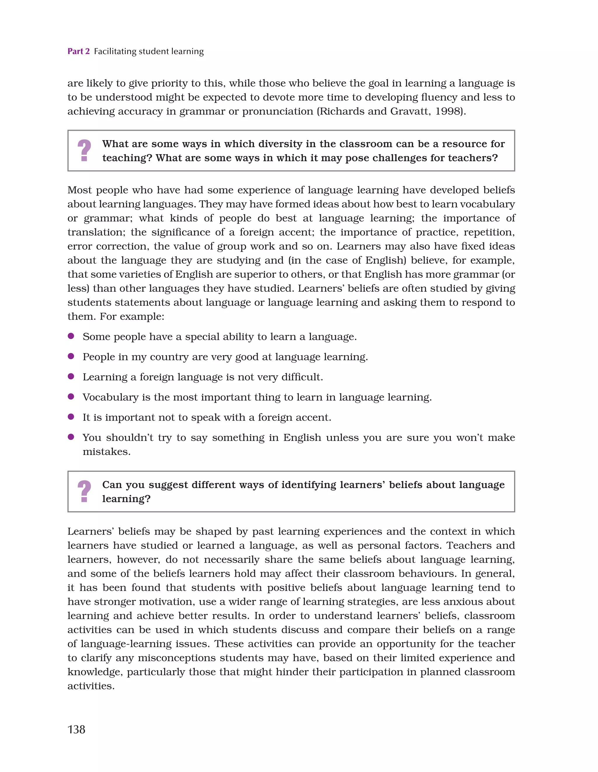 Part 2 Facilitating student learning
138
are likely to give priority to this, while those who believe the goal in learning a language is
to be understood might be expected to devote more time to developing fluency and less to
achieving accuracy in grammar or pronunciation (Richards and Gravatt, 1998).
? What are some ways in which diversity in the classroom can be a resource for
teaching? What are some ways in which it may pose challenges for teachers?
Most people who have had some experience of language learning have developed beliefs
about learning languages. They may have formed ideas about how best to learn vocabulary
or grammar; what kinds of people do best at language learning; the importance of
translation; the significance of a foreign accent; the importance of practice, repetition,
error correction, the value of group work and so on. Learners may also have fixed ideas
about the language they are studying and (in the case of English) believe, for example,
that some varieties of English are superior to others, or that English has more grammar (or
less) than other languages they have studied. Learners’ beliefs are often studied by giving
students statements about language or language learning and asking them to respond to
them. For example:
●
● Some people have a special ability to learn a language.
●
● People in my country are very good at language learning.
●
● Learning a foreign language is not very difficult.
●
● Vocabulary is the most important thing to learn in language learning.
●
● It is important not to speak with a foreign accent.
●
● You shouldn’t try to say something in English unless you are sure you won’t make
mistakes.
? Can you suggest different ways of identifying learners’ beliefs about language
learning?
Learners’ beliefs may be shaped by past learning experiences and the context in which
learners have studied or learned a language, as well as personal factors. Teachers and
learners, however, do not necessarily share the same beliefs about language learning,
and some of the beliefs learners hold may affect their classroom behaviours. In general,
it has been found that students with positive beliefs about language learning tend to
have stronger motivation, use a wider range of learning strategies, are less anxious about
learning and achieve better results. In order to understand learners’ beliefs, classroom
activities can be used in which students discuss and compare their beliefs on a range
of language-learning issues. These activities can provide an opportunity for the teacher
to clarify any misconceptions students may have, based on their limited experience and
knowledge, particularly those that might hinder their participation in planned classroom
activities.
 