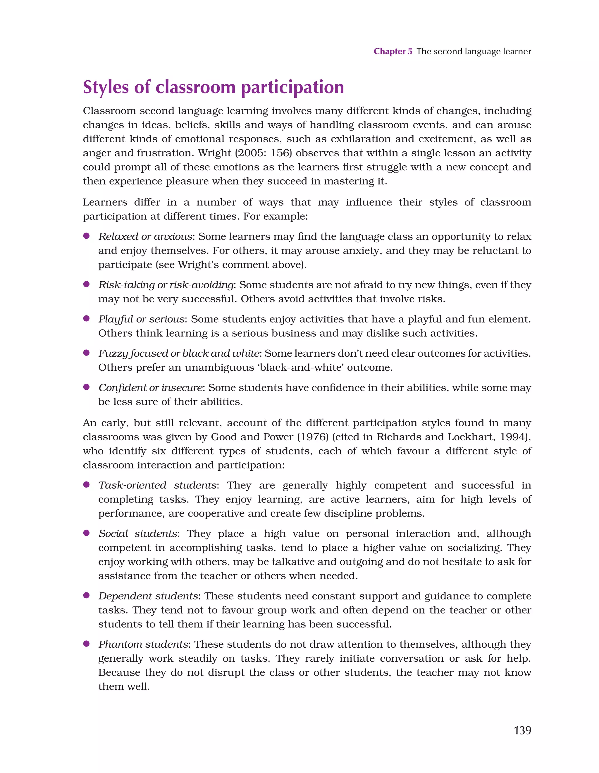 Chapter 5 The second language learner
139
Styles of classroom participation
Classroom second language learning involves many different kinds of changes, including
changes in ideas, beliefs, skills and ways of handling classroom events, and can arouse
different kinds of emotional responses, such as exhilaration and excitement, as well as
anger and frustration. Wright (2005: 156) observes that within a single lesson an activity
could prompt all of these emotions as the learners first struggle with a new concept and
then experience pleasure when they succeed in mastering it.
Learners differ in a number of ways that may influence their styles of classroom
participation at different times. For example:
●
● Relaxed or anxious: Some learners may find the language class an opportunity to relax
and enjoy themselves. For others, it may arouse anxiety, and they may be reluctant to
participate (see Wright’s comment above).
●
● Risk-taking or risk-avoiding: Some students are not afraid to try new things, even if they
may not be very successful. Others avoid activities that involve risks.
●
● Playful or serious: Some students enjoy activities that have a playful and fun element.
Others think learning is a serious business and may dislike such activities.
●
● Fuzzy focused or black and white: Some learners don’t need clear outcomes for activities.
Others prefer an unambiguous ‘black-and-white’ outcome.
●
● Confident or insecure: Some students have confidence in their abilities, while some may
be less sure of their abilities.
An early, but still relevant, account of the different participation styles found in many
classrooms was given by Good and Power (1976) (cited in Richards and Lockhart, 1994),
who identify six different types of students, each of which favour a different style of
classroom interaction and participation:
●
● Task-oriented students: They are generally highly competent and successful in
completing tasks. They enjoy learning, are active learners, aim for high levels of
performance, are cooperative and create few discipline problems.
●
● Social students: They place a high value on personal interaction and, although
competent in accomplishing tasks, tend to place a higher value on socializing. They
enjoy working with others, may be talkative and outgoing and do not hesitate to ask for
assistance from the teacher or others when needed.
●
● Dependent students: These students need constant support and guidance to complete
tasks. They tend not to favour group work and often depend on the teacher or other
students to tell them if their learning has been successful.
●
● Phantom students: These students do not draw attention to themselves, although they
generally work steadily on tasks. They rarely initiate conversation or ask for help.
Because they do not disrupt the class or other students, the teacher may not know
them well.
 