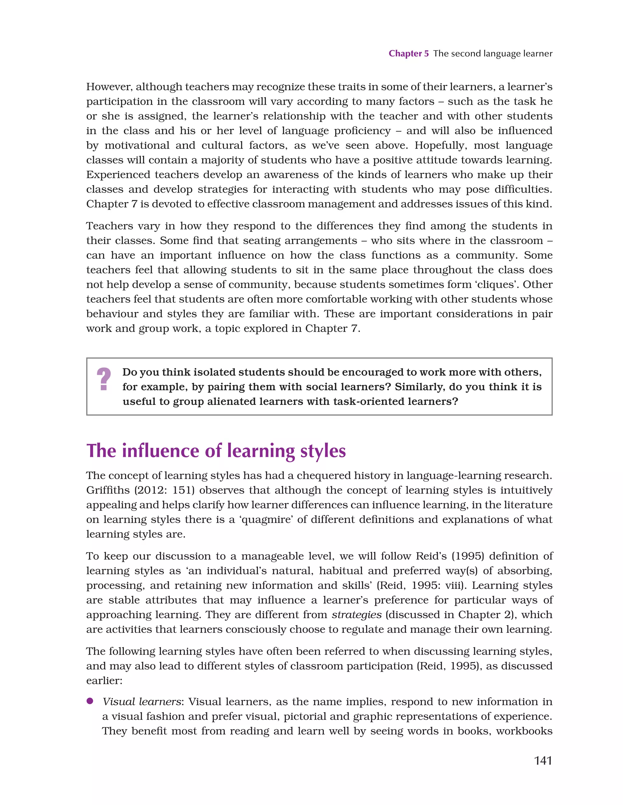 Chapter 5 The second language learner
141
However, although teachers may recognize these traits in some of their learners, a learner’s
participation in the classroom will vary according to many factors – such as the task he
or she is assigned, the learner’s relationship with the teacher and with other students
in the class and his or her level of language proficiency – and will also be influenced
by motivational and cultural factors, as we’ve seen above. Hopefully, most language
classes will contain a majority of students who have a positive attitude towards learning.
Experienced teachers develop an awareness of the kinds of learners who make up their
classes and develop strategies for interacting with students who may pose difficulties.
Chapter 7 is devoted to effective classroom management and addresses issues of this kind.
Teachers vary in how they respond to the differences they find among the students in
their classes. Some find that seating arrangements – who sits where in the classroom –
can have an important influence on how the class functions as a community. Some
teachers feel that allowing students to sit in the same place throughout the class does
not help develop a sense of community, because students sometimes form ‘cliques’. Other
teachers feel that students are often more comfortable working with other students whose
behaviour and styles they are familiar with. These are important considerations in pair
work and group work, a topic explored in Chapter 7.
? Do you think isolated students should be encouraged to work more with others,
for example, by pairing them with social learners? Similarly, do you think it is
useful to group alienated learners with task-oriented learners?
The influence of learning styles
The concept of learning styles has had a chequered history in language-learning research.
Griffiths (2012: 151) observes that although the concept of learning styles is intuitively
appealing and helps clarify how learner differences can influence learning, in the literature
on learning styles there is a ‘quagmire’ of different definitions and explanations of what
learning styles are.
To keep our discussion to a manageable level, we will follow Reid’s (1995) definition of
learning styles as ‘an individual’s natural, habitual and preferred way(s) of absorbing,
processing, and retaining new information and skills’ (Reid, 1995: viii). Learning styles
are stable attributes that may influence a learner’s preference for particular ways of
approaching learning. They are different from strategies (discussed in Chapter 2), which
are activities that learners consciously choose to regulate and manage their own learning.
The following learning styles have often been referred to when discussing learning styles,
and may also lead to different styles of classroom participation (Reid, 1995), as discussed
earlier:
●
● Visual learners: Visual learners, as the name implies, respond to new information in
a visual fashion and prefer visual, pictorial and graphic representations of experience.
They benefit most from reading and learn well by seeing words in books, workbooks
 